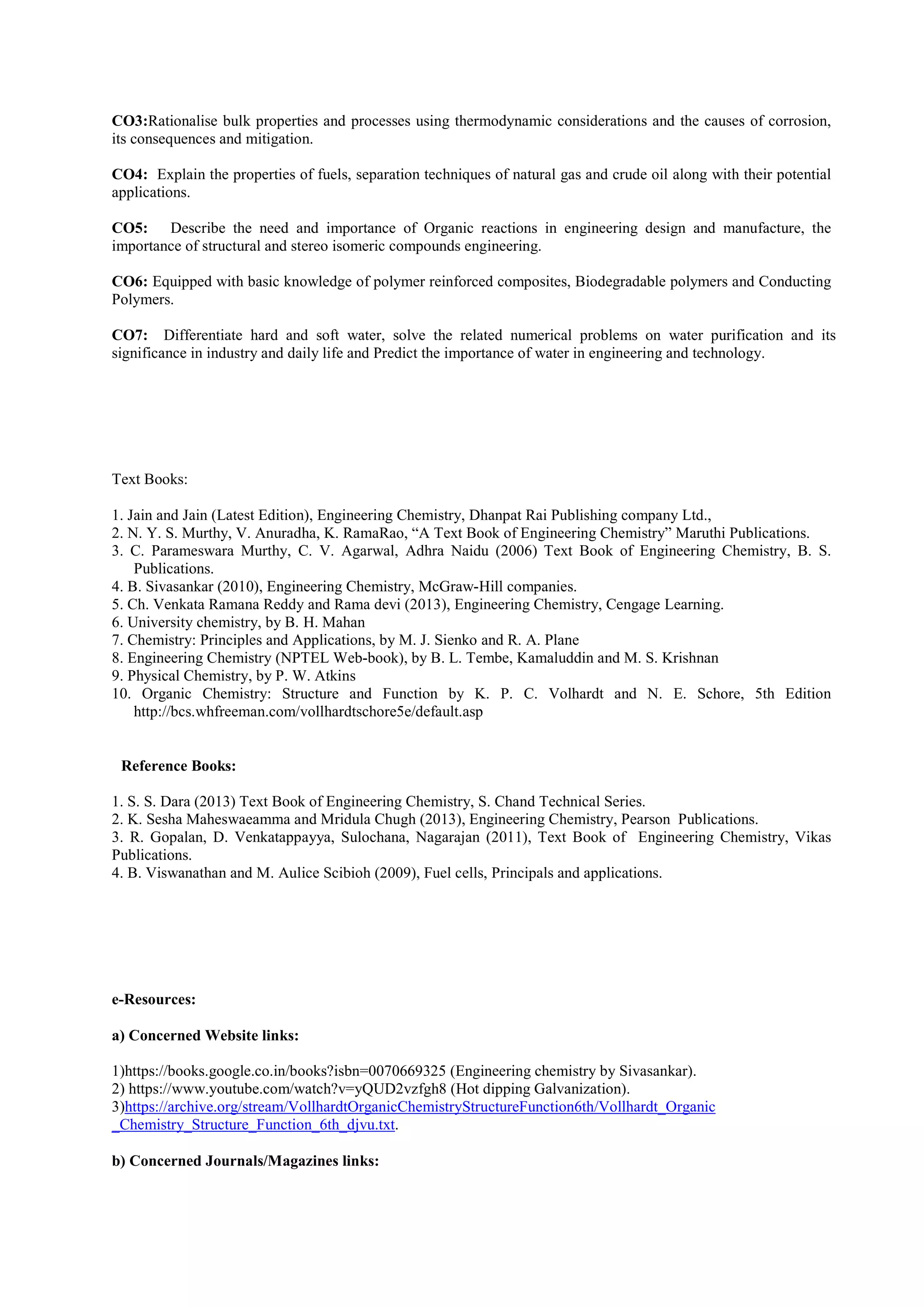 CO3:Rationalise bulk properties and processes using thermodynamic considerations and the causes of corrosion,
its consequences and mitigation.
CO4: Explain the properties of fuels, separation techniques of natural gas and crude oil along with their potential
applications.
CO5: Describe the need and importance of Organic reactions in engineering design and manufacture, the
importance of structural and stereo isomeric compounds engineering.
CO6: Equipped with basic knowledge of polymer reinforced composites, Biodegradable polymers and Conducting
Polymers.
CO7: Differentiate hard and soft water, solve the related numerical problems on water purification and its
significance in industry and daily life and Predict the importance of water in engineering and technology.
Text Books:
1. Jain and Jain (Latest Edition), Engineering Chemistry, Dhanpat Rai Publishing company Ltd.,
2. N. Y. S. Murthy, V. Anuradha, K. RamaRao, “A Text Book of Engineering Chemistry” Maruthi Publications.
3. C. Parameswara Murthy, C. V. Agarwal, Adhra Naidu (2006) Text Book of Engineering Chemistry, B. S.
Publications.
4. B. Sivasankar (2010), Engineering Chemistry, McGraw-Hill companies.
5. Ch. Venkata Ramana Reddy and Rama devi (2013), Engineering Chemistry, Cengage Learning.
6. University chemistry, by B. H. Mahan
7. Chemistry: Principles and Applications, by M. J. Sienko and R. A. Plane
8. Engineering Chemistry (NPTEL Web-book), by B. L. Tembe, Kamaluddin and M. S. Krishnan
9. Physical Chemistry, by P. W. Atkins
10. Organic Chemistry: Structure and Function by K. P. C. Volhardt and N. E. Schore, 5th Edition
http://bcs.whfreeman.com/vollhardtschore5e/default.asp
Reference Books:
1. S. S. Dara (2013) Text Book of Engineering Chemistry, S. Chand Technical Series.
2. K. Sesha Maheswaeamma and Mridula Chugh (2013), Engineering Chemistry, Pearson Publications.
3. R. Gopalan, D. Venkatappayya, Sulochana, Nagarajan (2011), Text Book of Engineering Chemistry, Vikas
Publications.
4. B. Viswanathan and M. Aulice Scibioh (2009), Fuel cells, Principals and applications.
e-Resources:
a) Concerned Website links:
1)https://books.google.co.in/books?isbn=0070669325 (Engineering chemistry by Sivasankar).
2) https://www.youtube.com/watch?v=yQUD2vzfgh8 (Hot dipping Galvanization).
3)https://archive.org/stream/VollhardtOrganicChemistryStructureFunction6th/Vollhardt_Organic
_Chemistry_Structure_Function_6th_djvu.txt.
b) Concerned Journals/Magazines links:
 
