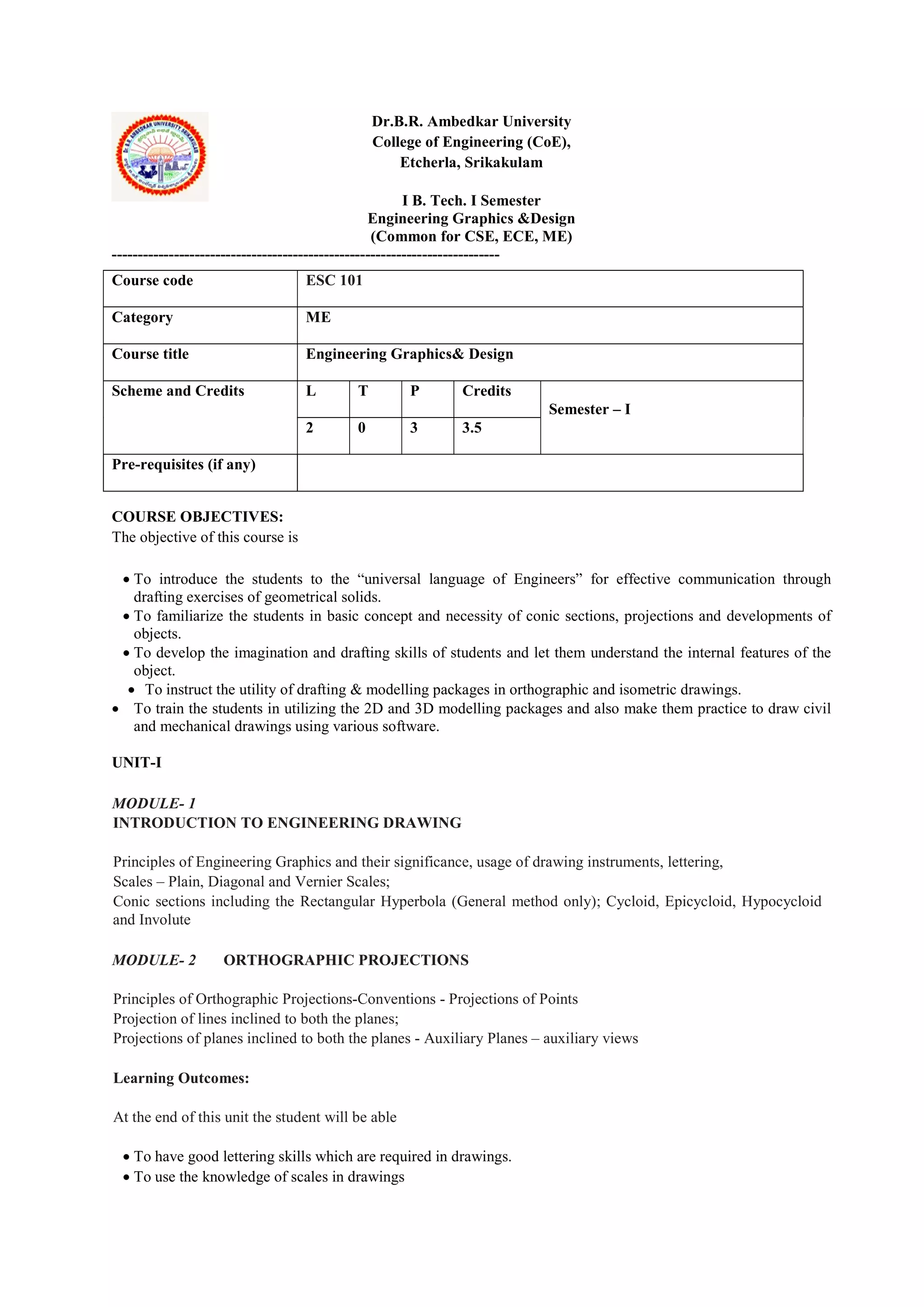 Dr.B.R. Ambedkar University
College of Engineering (CoE),
Etcherla, Srikakulam
I B. Tech. I Semester
Engineering Graphics &Design
(Common for CSE, ECE, ME)
---------------------------------------------------------------------------
COURSE OBJECTIVES:
The objective of this course is
 To introduce the students to the “universal language of Engineers” for effective communication through
drafting exercises of geometrical solids.
 To familiarize the students in basic concept and necessity of conic sections, projections and developments of
objects.
 To develop the imagination and drafting skills of students and let them understand the internal features of the
object.
 To instruct the utility of drafting & modelling packages in orthographic and isometric drawings.
 To train the students in utilizing the 2D and 3D modelling packages and also make them practice to draw civil
and mechanical drawings using various software.
UNIT-I
MODULE- 1
INTRODUCTION TO ENGINEERING DRAWING
Principles of Engineering Graphics and their significance, usage of drawing instruments, lettering,
Scales – Plain, Diagonal and Vernier Scales;
Conic sections including the Rectangular Hyperbola (General method only); Cycloid, Epicycloid, Hypocycloid
and Involute
MODULE- 2 ORTHOGRAPHIC PROJECTIONS
Principles of Orthographic Projections-Conventions - Projections of Points
Projection of lines inclined to both the planes;
Projections of planes inclined to both the planes - Auxiliary Planes – auxiliary views
Learning Outcomes:
At the end of this unit the student will be able
 To have good lettering skills which are required in drawings.
 To use the knowledge of scales in drawings
Course code ESC 101
Category ME
Course title Engineering Graphics& Design
Scheme and Credits L T P Credits
Semester – I
2 0 3 3.5
Pre-requisites (if any)
 