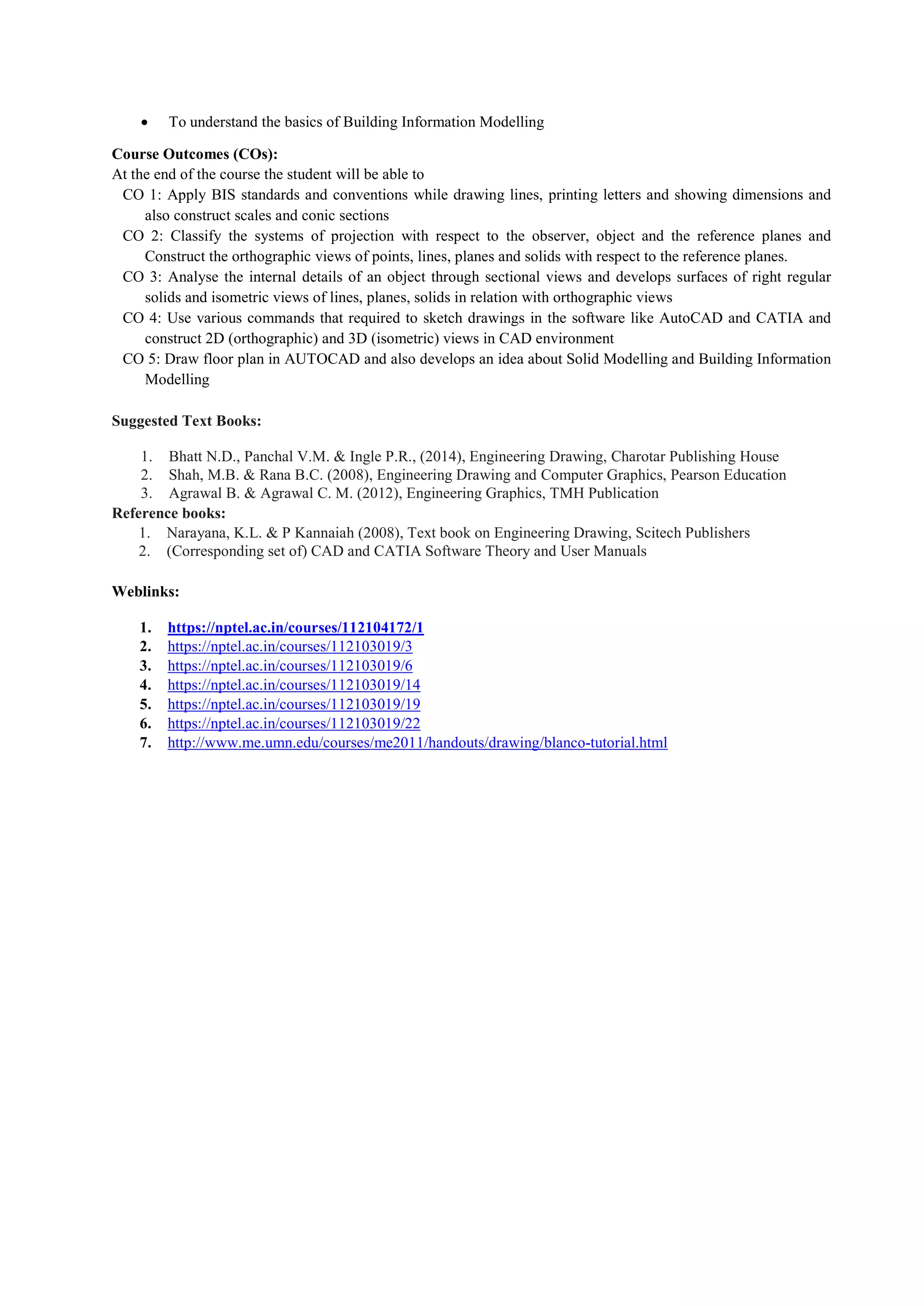  To understand the basics of Building Information Modelling
Course Outcomes (COs):
At the end of the course the student will be able to
CO 1: Apply BIS standards and conventions while drawing lines, printing letters and showing dimensions and
also construct scales and conic sections
CO 2: Classify the systems of projection with respect to the observer, object and the reference planes and
Construct the orthographic views of points, lines, planes and solids with respect to the reference planes.
CO 3: Analyse the internal details of an object through sectional views and develops surfaces of right regular
solids and isometric views of lines, planes, solids in relation with orthographic views
CO 4: Use various commands that required to sketch drawings in the software like AutoCAD and CATIA and
construct 2D (orthographic) and 3D (isometric) views in CAD environment
CO 5: Draw floor plan in AUTOCAD and also develops an idea about Solid Modelling and Building Information
Modelling
Suggested Text Books:
1. Bhatt N.D., Panchal V.M. & Ingle P.R., (2014), Engineering Drawing, Charotar Publishing House
2. Shah, M.B. & Rana B.C. (2008), Engineering Drawing and Computer Graphics, Pearson Education
3. Agrawal B. & Agrawal C. M. (2012), Engineering Graphics, TMH Publication
Reference books:
1. Narayana, K.L. & P Kannaiah (2008), Text book on Engineering Drawing, Scitech Publishers
2. (Corresponding set of) CAD and CATIA Software Theory and User Manuals
Weblinks:
1. https://nptel.ac.in/courses/112104172/1
2. https://nptel.ac.in/courses/112103019/3
3. https://nptel.ac.in/courses/112103019/6
4. https://nptel.ac.in/courses/112103019/14
5. https://nptel.ac.in/courses/112103019/19
6. https://nptel.ac.in/courses/112103019/22
7. http://www.me.umn.edu/courses/me2011/handouts/drawing/blanco-tutorial.html
 