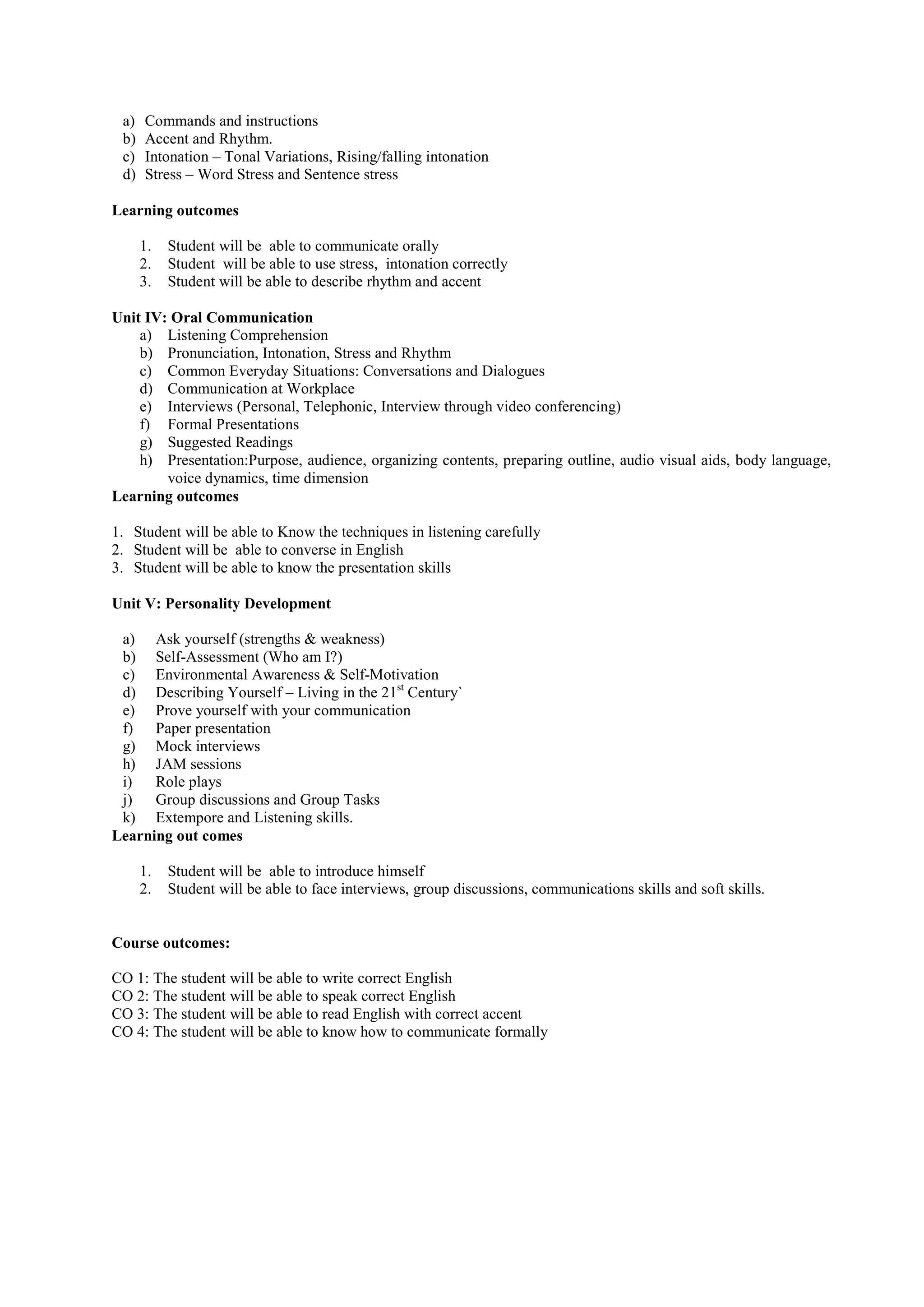 a) Commands and instructions
b) Accent and Rhythm.
c) Intonation – Tonal Variations, Rising/falling intonation
d) Stress – Word Stress and Sentence stress
Learning outcomes
1. Student will be able to communicate orally
2. Student will be able to use stress, intonation correctly
3. Student will be able to describe rhythm and accent
Unit IV: Oral Communication
a) Listening Comprehension
b) Pronunciation, Intonation, Stress and Rhythm
c) Common Everyday Situations: Conversations and Dialogues
d) Communication at Workplace
e) Interviews (Personal, Telephonic, Interview through video conferencing)
f) Formal Presentations
g) Suggested Readings
h) Presentation:Purpose, audience, organizing contents, preparing outline, audio visual aids, body language,
voice dynamics, time dimension
Learning outcomes
1. Student will be able to Know the techniques in listening carefully
2. Student will be able to converse in English
3. Student will be able to know the presentation skills
Unit V: Personality Development
a) Ask yourself (strengths & weakness)
b) Self-Assessment (Who am I?)
c) Environmental Awareness & Self-Motivation
d) Describing Yourself – Living in the 21st
Century`
e) Prove yourself with your communication
f) Paper presentation
g) Mock interviews
h) JAM sessions
i) Role plays
j) Group discussions and Group Tasks
k) Extempore and Listening skills.
Learning out comes
1. Student will be able to introduce himself
2. Student will be able to face interviews, group discussions, communications skills and soft skills.
Course outcomes:
CO 1: The student will be able to write correct English
CO 2: The student will be able to speak correct English
CO 3: The student will be able to read English with correct accent
CO 4: The student will be able to know how to communicate formally
 