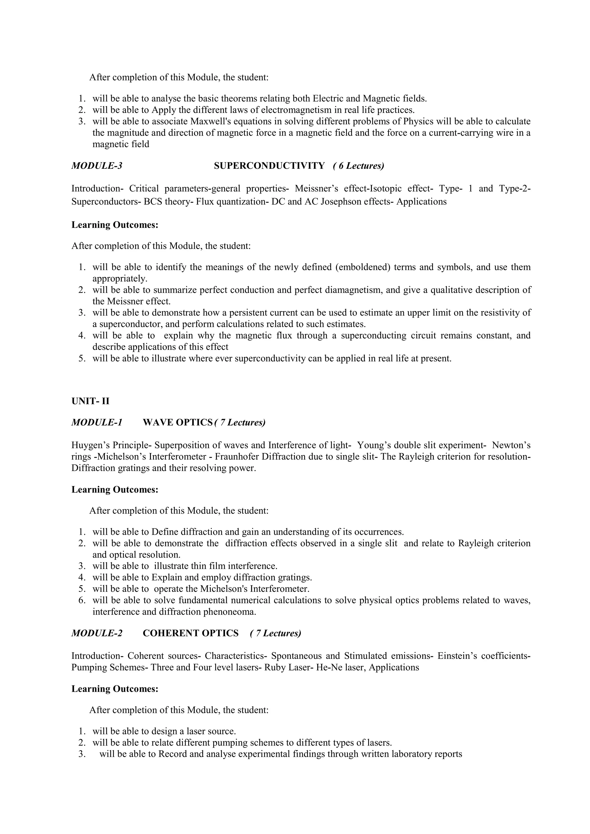 After completion of this Module, the student:
1. will be able to analyse the basic theorems relating both Electric and Magnetic fields.
2. will be able to Apply the different laws of electromagnetism in real life practices.
3. will be able to associate Maxwell's equations in solving different problems of Physics will be able to calculate
the magnitude and direction of magnetic force in a magnetic field and the force on a current-carrying wire in a
magnetic field
MODULE-3 SUPERCONDUCTIVITY ( 6 Lectures)
Introduction- Critical parameters-general properties- Meissner’s effect-Isotopic effect- Type- 1 and Type-2-
Superconductors- BCS theory- Flux quantization- DC and AC Josephson effects- Applications
Learning Outcomes:
After completion of this Module, the student:
1. will be able to identify the meanings of the newly defined (emboldened) terms and symbols, and use them
appropriately.
2. will be able to summarize perfect conduction and perfect diamagnetism, and give a qualitative description of
the Meissner effect.
3. will be able to demonstrate how a persistent current can be used to estimate an upper limit on the resistivity of
a superconductor, and perform calculations related to such estimates.
4. will be able to explain why the magnetic flux through a superconducting circuit remains constant, and
describe applications of this effect
5. will be able to illustrate where ever superconductivity can be applied in real life at present.
UNIT- II
MODULE-1 WAVE OPTICS( 7 Lectures)
Huygen’s Principle- Superposition of waves and Interference of light- Young’s double slit experiment- Newton’s
rings -Michelson’s Interferometer - Fraunhofer Diffraction due to single slit- The Rayleigh criterion for resolution-
Diffraction gratings and their resolving power.
Learning Outcomes:
After completion of this Module, the student:
1. will be able to Define diffraction and gain an understanding of its occurrences.
2. will be able to demonstrate the diffraction effects observed in a single slit and relate to Rayleigh criterion
and optical resolution.
3. will be able to illustrate thin film interference.
4. will be able to Explain and employ diffraction gratings.
5. will be able to operate the Michelson's Interferometer.
6. will be able to solve fundamental numerical calculations to solve physical optics problems related to waves,
interference and diffraction phenoneoma.
MODULE-2 COHERENT OPTICS ( 7 Lectures)
Introduction- Coherent sources- Characteristics- Spontaneous and Stimulated emissions- Einstein’s coefficients-
Pumping Schemes- Three and Four level lasers- Ruby Laser- He-Ne laser, Applications
Learning Outcomes:
After completion of this Module, the student:
1. will be able to design a laser source.
2. will be able to relate different pumping schemes to different types of lasers.
3. will be able to Record and analyse experimental findings through written laboratory reports
 