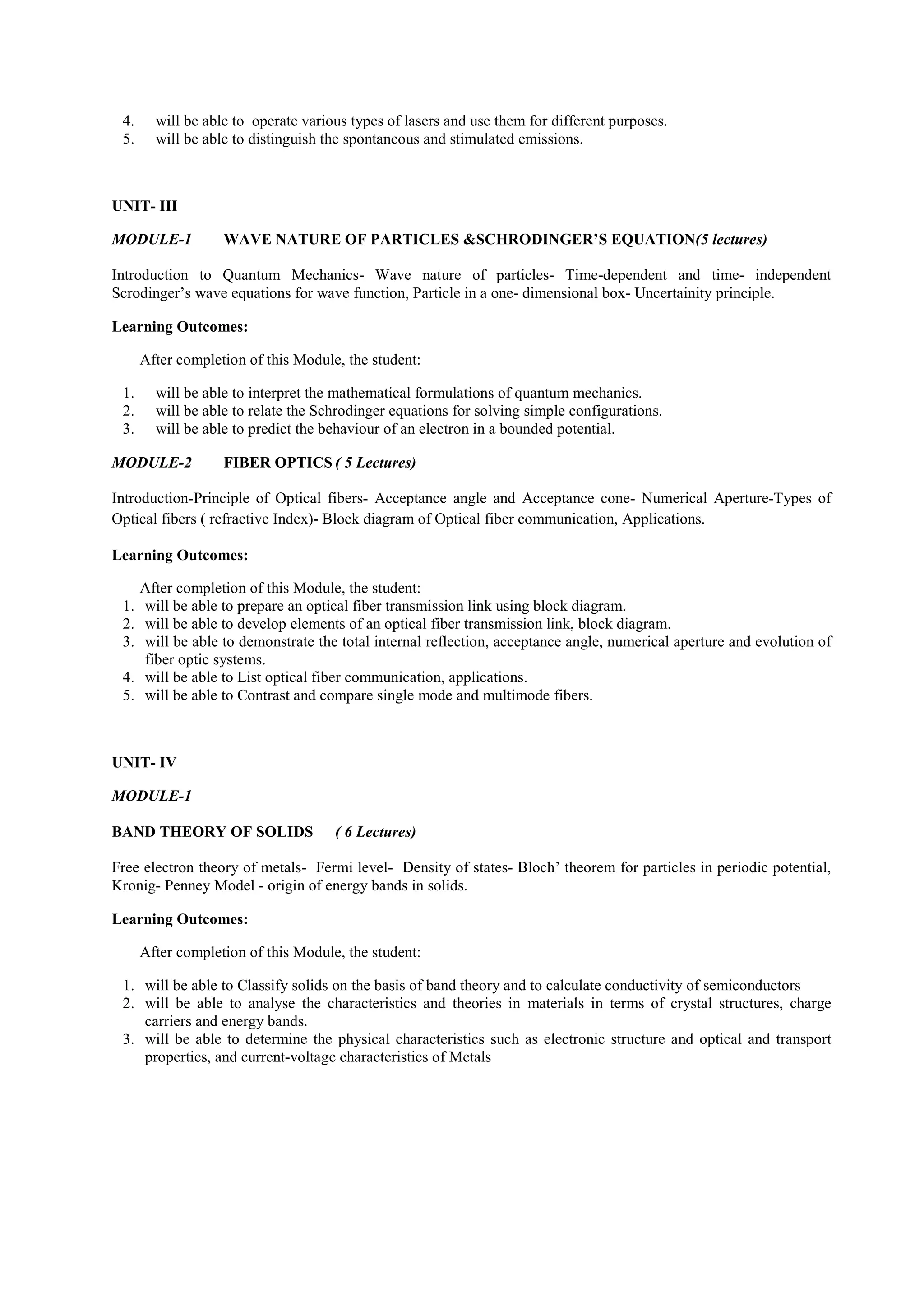 4. will be able to operate various types of lasers and use them for different purposes.
5. will be able to distinguish the spontaneous and stimulated emissions.
UNIT- III
MODULE-1 WAVE NATURE OF PARTICLES &SCHRODINGER’S EQUATION(5 lectures)
Introduction to Quantum Mechanics- Wave nature of particles- Time-dependent and time- independent
Scrodinger’s wave equations for wave function, Particle in a one- dimensional box- Uncertainity principle.
Learning Outcomes:
After completion of this Module, the student:
1. will be able to interpret the mathematical formulations of quantum mechanics.
2. will be able to relate the Schrodinger equations for solving simple configurations.
3. will be able to predict the behaviour of an electron in a bounded potential.
MODULE-2 FIBER OPTICS ( 5 Lectures)
Introduction-Principle of Optical fibers- Acceptance angle and Acceptance cone- Numerical Aperture-Types of
Optical fibers ( refractive Index)- Block diagram of Optical fiber communication, Applications.
Learning Outcomes:
After completion of this Module, the student:
1. will be able to prepare an optical fiber transmission link using block diagram.
2. will be able to develop elements of an optical fiber transmission link, block diagram.
3. will be able to demonstrate the total internal reflection, acceptance angle, numerical aperture and evolution of
fiber optic systems.
4. will be able to List optical fiber communication, applications.
5. will be able to Contrast and compare single mode and multimode fibers.
UNIT- IV
MODULE-1
BAND THEORY OF SOLIDS ( 6 Lectures)
Free electron theory of metals- Fermi level- Density of states- Bloch’ theorem for particles in periodic potential,
Kronig- Penney Model - origin of energy bands in solids.
Learning Outcomes:
After completion of this Module, the student:
1. will be able to Classify solids on the basis of band theory and to calculate conductivity of semiconductors
2. will be able to analyse the characteristics and theories in materials in terms of crystal structures, charge
carriers and energy bands.
3. will be able to determine the physical characteristics such as electronic structure and optical and transport
properties, and current-voltage characteristics of Metals
 