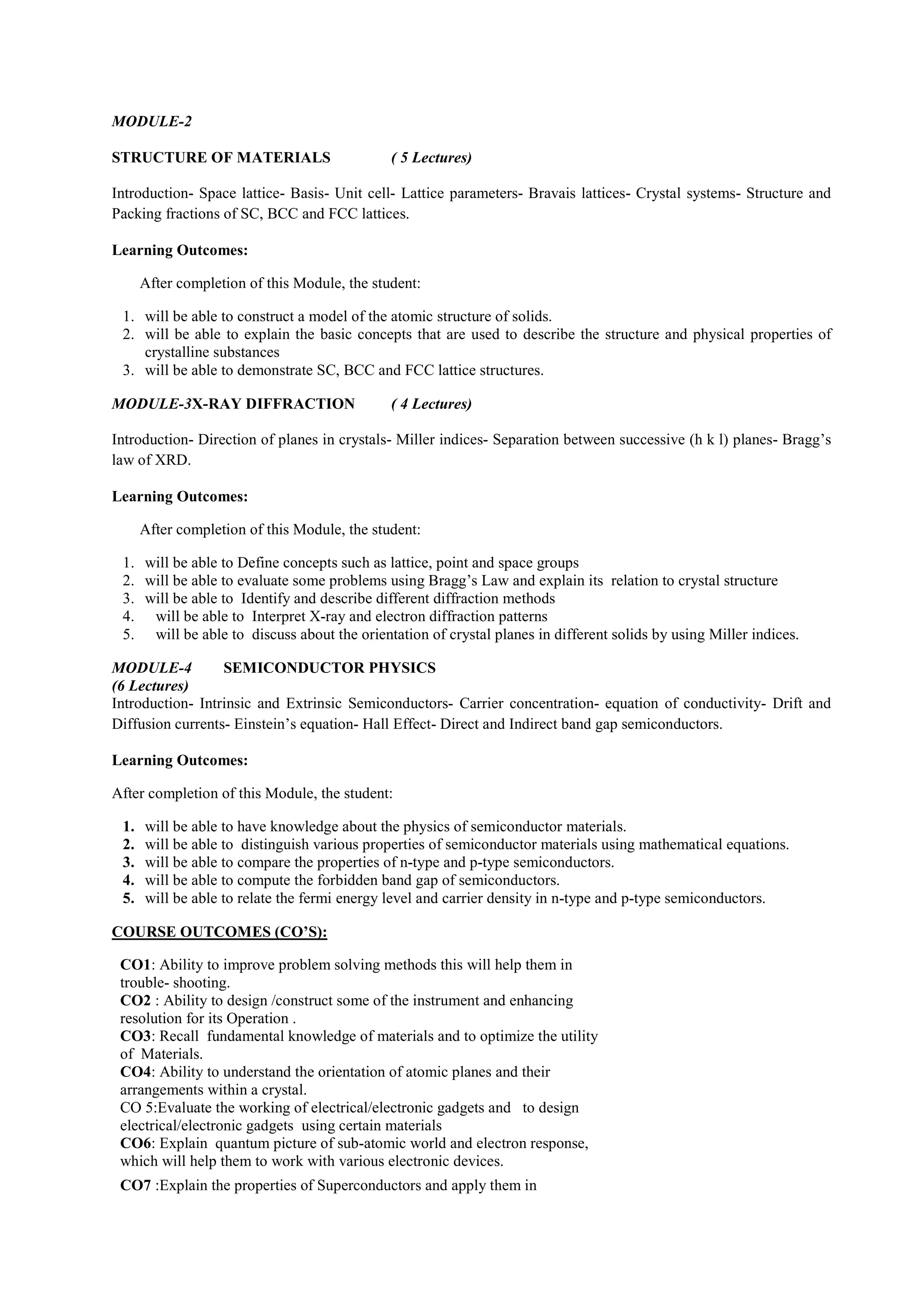 MODULE-2
STRUCTURE OF MATERIALS ( 5 Lectures)
Introduction- Space lattice- Basis- Unit cell- Lattice parameters- Bravais lattices- Crystal systems- Structure and
Packing fractions of SC, BCC and FCC lattices.
Learning Outcomes:
After completion of this Module, the student:
1. will be able to construct a model of the atomic structure of solids.
2. will be able to explain the basic concepts that are used to describe the structure and physical properties of
crystalline substances
3. will be able to demonstrate SC, BCC and FCC lattice structures.
MODULE-3X-RAY DIFFRACTION ( 4 Lectures)
Introduction- Direction of planes in crystals- Miller indices- Separation between successive (h k l) planes- Bragg’s
law of XRD.
Learning Outcomes:
After completion of this Module, the student:
1. will be able to Define concepts such as lattice, point and space groups
2. will be able to evaluate some problems using Bragg’s Law and explain its relation to crystal structure
3. will be able to Identify and describe different diffraction methods
4. will be able to Interpret X-ray and electron diffraction patterns
5. will be able to discuss about the orientation of crystal planes in different solids by using Miller indices.
MODULE-4 SEMICONDUCTOR PHYSICS
(6 Lectures)
Introduction- Intrinsic and Extrinsic Semiconductors- Carrier concentration- equation of conductivity- Drift and
Diffusion currents- Einstein’s equation- Hall Effect- Direct and Indirect band gap semiconductors.
Learning Outcomes:
After completion of this Module, the student:
1. will be able to have knowledge about the physics of semiconductor materials.
2. will be able to distinguish various properties of semiconductor materials using mathematical equations.
3. will be able to compare the properties of n-type and p-type semiconductors.
4. will be able to compute the forbidden band gap of semiconductors.
5. will be able to relate the fermi energy level and carrier density in n-type and p-type semiconductors.
COURSE OUTCOMES (CO’S):
CO1: Ability to improve problem solving methods this will help them in
trouble- shooting.
CO2 : Ability to design /construct some of the instrument and enhancing
resolution for its Operation .
CO3: Recall fundamental knowledge of materials and to optimize the utility
of Materials.
CO4: Ability to understand the orientation of atomic planes and their
arrangements within a crystal.
CO 5:Evaluate the working of electrical/electronic gadgets and to design
electrical/electronic gadgets using certain materials
CO6: Explain quantum picture of sub-atomic world and electron response,
which will help them to work with various electronic devices.
CO7 :Explain the properties of Superconductors and apply them in
 