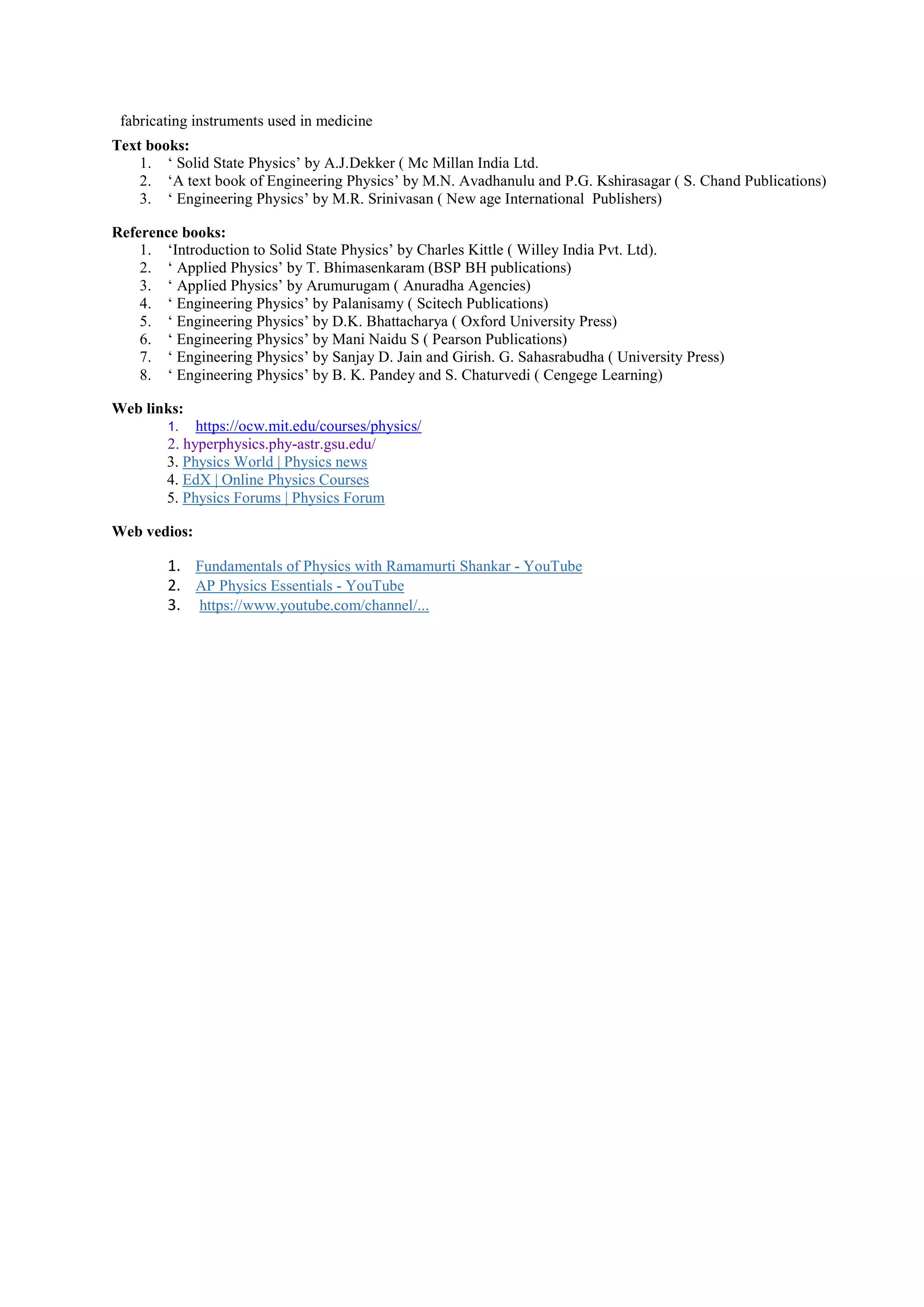 fabricating instruments used in medicine
Text books:
1. ‘ Solid State Physics’ by A.J.Dekker ( Mc Millan India Ltd.
2. ‘A text book of Engineering Physics’ by M.N. Avadhanulu and P.G. Kshirasagar ( S. Chand Publications)
3. ‘ Engineering Physics’ by M.R. Srinivasan ( New age International Publishers)
Reference books:
1. ‘Introduction to Solid State Physics’ by Charles Kittle ( Willey India Pvt. Ltd).
2. ‘ Applied Physics’ by T. Bhimasenkaram (BSP BH publications)
3. ‘ Applied Physics’ by Arumurugam ( Anuradha Agencies)
4. ‘ Engineering Physics’ by Palanisamy ( Scitech Publications)
5. ‘ Engineering Physics’ by D.K. Bhattacharya ( Oxford University Press)
6. ‘ Engineering Physics’ by Mani Naidu S ( Pearson Publications)
7. ‘ Engineering Physics’ by Sanjay D. Jain and Girish. G. Sahasrabudha ( University Press)
8. ‘ Engineering Physics’ by B. K. Pandey and S. Chaturvedi ( Cengege Learning)
Web links:
1. https://ocw.mit.edu/courses/physics/
2. hyperphysics.phy-astr.gsu.edu/
3. Physics World | Physics news
4. EdX | Online Physics Courses
5. Physics Forums | Physics Forum
Web vedios:
1. Fundamentals of Physics with Ramamurti Shankar - YouTube
2. AP Physics Essentials - YouTube
3. https://www.youtube.com/channel/...
 