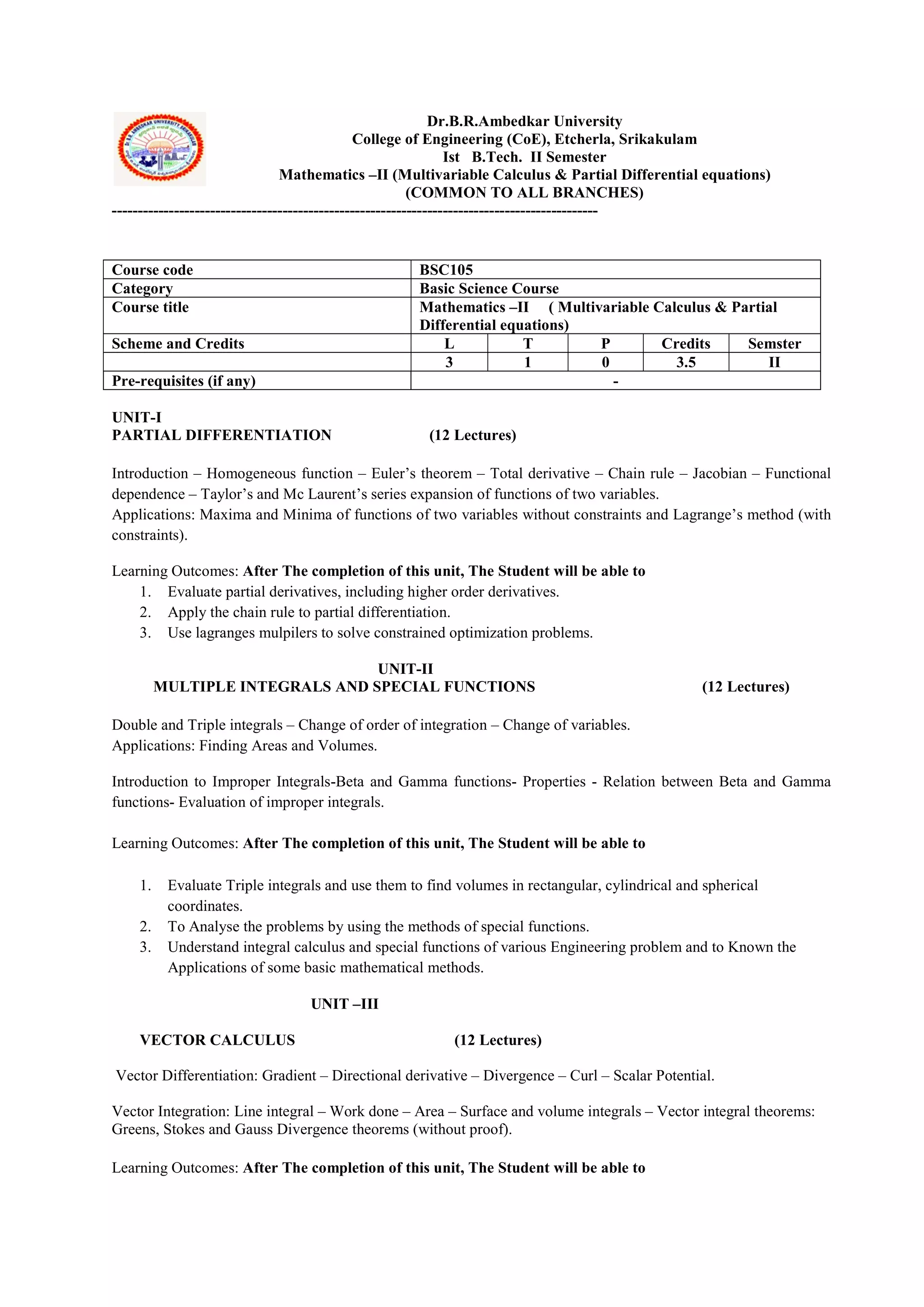 Dr.B.R.Ambedkar University
College of Engineering (CoE), Etcherla, Srikakulam
Ist B.Tech. II Semester
Mathematics –II (Multivariable Calculus & Partial Differential equations)
(COMMON TO ALL BRANCHES)
----------------------------------------------------------------------------------------------
UNIT-I
PARTIAL DIFFERENTIATION (12 Lectures)
Introduction – Homogeneous function – Euler’s theorem – Total derivative – Chain rule – Jacobian – Functional
dependence – Taylor’s and Mc Laurent’s series expansion of functions of two variables.
Applications: Maxima and Minima of functions of two variables without constraints and Lagrange’s method (with
constraints).
Learning Outcomes: After The completion of this unit, The Student will be able to
1. Evaluate partial derivatives, including higher order derivatives.
2. Apply the chain rule to partial differentiation.
3. Use lagranges mulpilers to solve constrained optimization problems.
UNIT-II
MULTIPLE INTEGRALS AND SPECIAL FUNCTIONS (12 Lectures)
Double and Triple integrals – Change of order of integration – Change of variables.
Applications: Finding Areas and Volumes.
Introduction to Improper Integrals-Beta and Gamma functions- Properties - Relation between Beta and Gamma
functions- Evaluation of improper integrals.
Learning Outcomes: After The completion of this unit, The Student will be able to
1. Evaluate Triple integrals and use them to find volumes in rectangular, cylindrical and spherical
coordinates.
2. To Analyse the problems by using the methods of special functions.
3. Understand integral calculus and special functions of various Engineering problem and to Known the
Applications of some basic mathematical methods.
UNIT –III
VECTOR CALCULUS (12 Lectures)
Vector Differentiation: Gradient – Directional derivative – Divergence – Curl – Scalar Potential.
Vector Integration: Line integral – Work done – Area – Surface and volume integrals – Vector integral theorems:
Greens, Stokes and Gauss Divergence theorems (without proof).
Learning Outcomes: After The completion of this unit, The Student will be able to
Course code BSC105
Category Basic Science Course
Course title Mathematics –II ( Multivariable Calculus & Partial
Differential equations)
Scheme and Credits L T P Credits Semster
3 1 0 3.5 II
Pre-requisites (if any) -
 