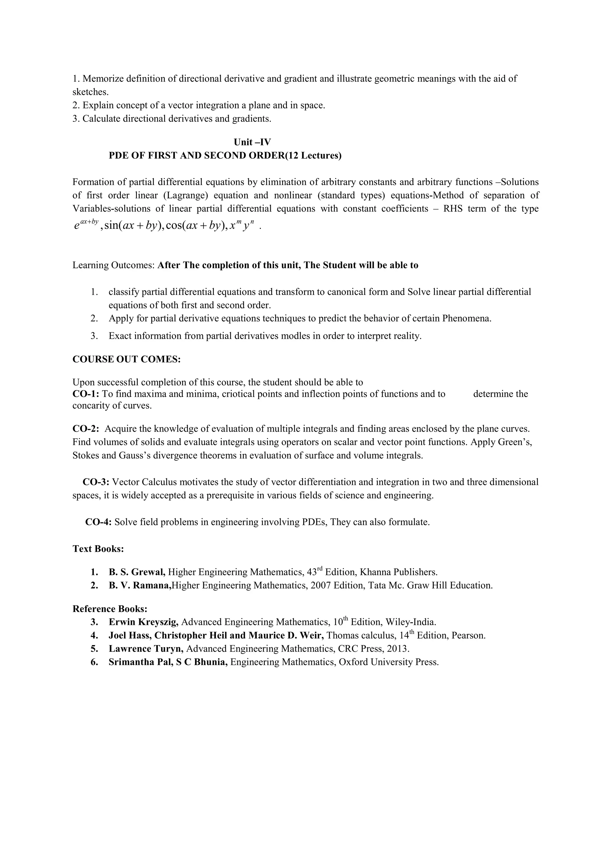 1. Memorize definition of directional derivative and gradient and illustrate geometric meanings with the aid of
sketches.
2. Explain concept of a vector integration a plane and in space.
3. Calculate directional derivatives and gradients.
Unit –IV
PDE OF FIRST AND SECOND ORDER(12 Lectures)
Formation of partial differential equations by elimination of arbitrary constants and arbitrary functions –Solutions
of first order linear (Lagrange) equation and nonlinear (standard types) equations-Method of separation of
Variables-solutions of linear partial differential equations with constant coefficients – RHS term of the type
n
m
by
ax
y
x
by
ax
by
ax
e ),
cos(
),
sin(
, 


.
Learning Outcomes: After The completion of this unit, The Student will be able to
1. classify partial differential equations and transform to canonical form and Solve linear partial differential
equations of both first and second order.
2. Apply for partial derivative equations techniques to predict the behavior of certain Phenomena.
3. Exact information from partial derivatives modles in order to interpret reality.
COURSE OUT COMES:
Upon successful completion of this course, the student should be able to
CO-1: To find maxima and minima, criotical points and inflection points of functions and to determine the
concarity of curves.
CO-2: Acquire the knowledge of evaluation of multiple integrals and finding areas enclosed by the plane curves.
Find volumes of solids and evaluate integrals using operators on scalar and vector point functions. Apply Green’s,
Stokes and Gauss’s divergence theorems in evaluation of surface and volume integrals.
CO-3: Vector Calculus motivates the study of vector differentiation and integration in two and three dimensional
spaces, it is widely accepted as a prerequisite in various fields of science and engineering.
CO-4: Solve field problems in engineering involving PDEs, They can also formulate.
Text Books:
1. B. S. Grewal, Higher Engineering Mathematics, 43rd
Edition, Khanna Publishers.
2. B. V. Ramana,Higher Engineering Mathematics, 2007 Edition, Tata Mc. Graw Hill Education.
Reference Books:
3. Erwin Kreyszig, Advanced Engineering Mathematics, 10th
Edition, Wiley-India.
4. Joel Hass, Christopher Heil and Maurice D. Weir, Thomas calculus, 14th
Edition, Pearson.
5. Lawrence Turyn, Advanced Engineering Mathematics, CRC Press, 2013.
6. Srimantha Pal, S C Bhunia, Engineering Mathematics, Oxford University Press.
 