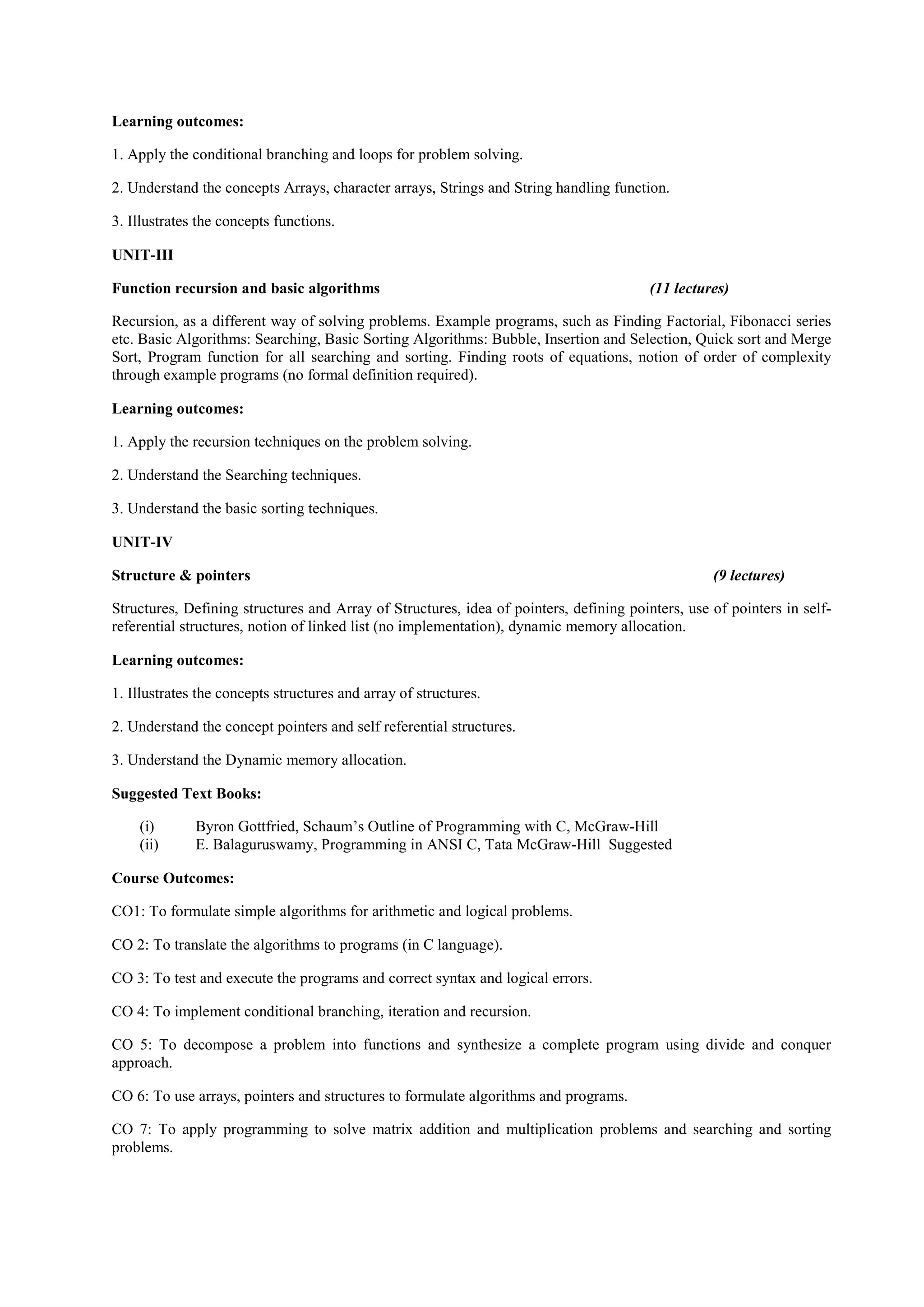 Learning outcomes:
1. Apply the conditional branching and loops for problem solving.
2. Understand the concepts Arrays, character arrays, Strings and String handling function.
3. Illustrates the concepts functions.
UNIT-III
Function recursion and basic algorithms (11 lectures)
Recursion, as a different way of solving problems. Example programs, such as Finding Factorial, Fibonacci series
etc. Basic Algorithms: Searching, Basic Sorting Algorithms: Bubble, Insertion and Selection, Quick sort and Merge
Sort, Program function for all searching and sorting. Finding roots of equations, notion of order of complexity
through example programs (no formal definition required).
Learning outcomes:
1. Apply the recursion techniques on the problem solving.
2. Understand the Searching techniques.
3. Understand the basic sorting techniques.
UNIT-IV
Structure & pointers (9 lectures)
Structures, Defining structures and Array of Structures, idea of pointers, defining pointers, use of pointers in self-
referential structures, notion of linked list (no implementation), dynamic memory allocation.
Learning outcomes:
1. Illustrates the concepts structures and array of structures.
2. Understand the concept pointers and self referential structures.
3. Understand the Dynamic memory allocation.
Suggested Text Books:
(i) Byron Gottfried, Schaum’s Outline of Programming with C, McGraw-Hill
(ii) E. Balaguruswamy, Programming in ANSI C, Tata McGraw-Hill Suggested
Course Outcomes:
CO1: To formulate simple algorithms for arithmetic and logical problems.
CO 2: To translate the algorithms to programs (in C language).
CO 3: To test and execute the programs and correct syntax and logical errors.
CO 4: To implement conditional branching, iteration and recursion.
CO 5: To decompose a problem into functions and synthesize a complete program using divide and conquer
approach.
CO 6: To use arrays, pointers and structures to formulate algorithms and programs.
CO 7: To apply programming to solve matrix addition and multiplication problems and searching and sorting
problems.
 