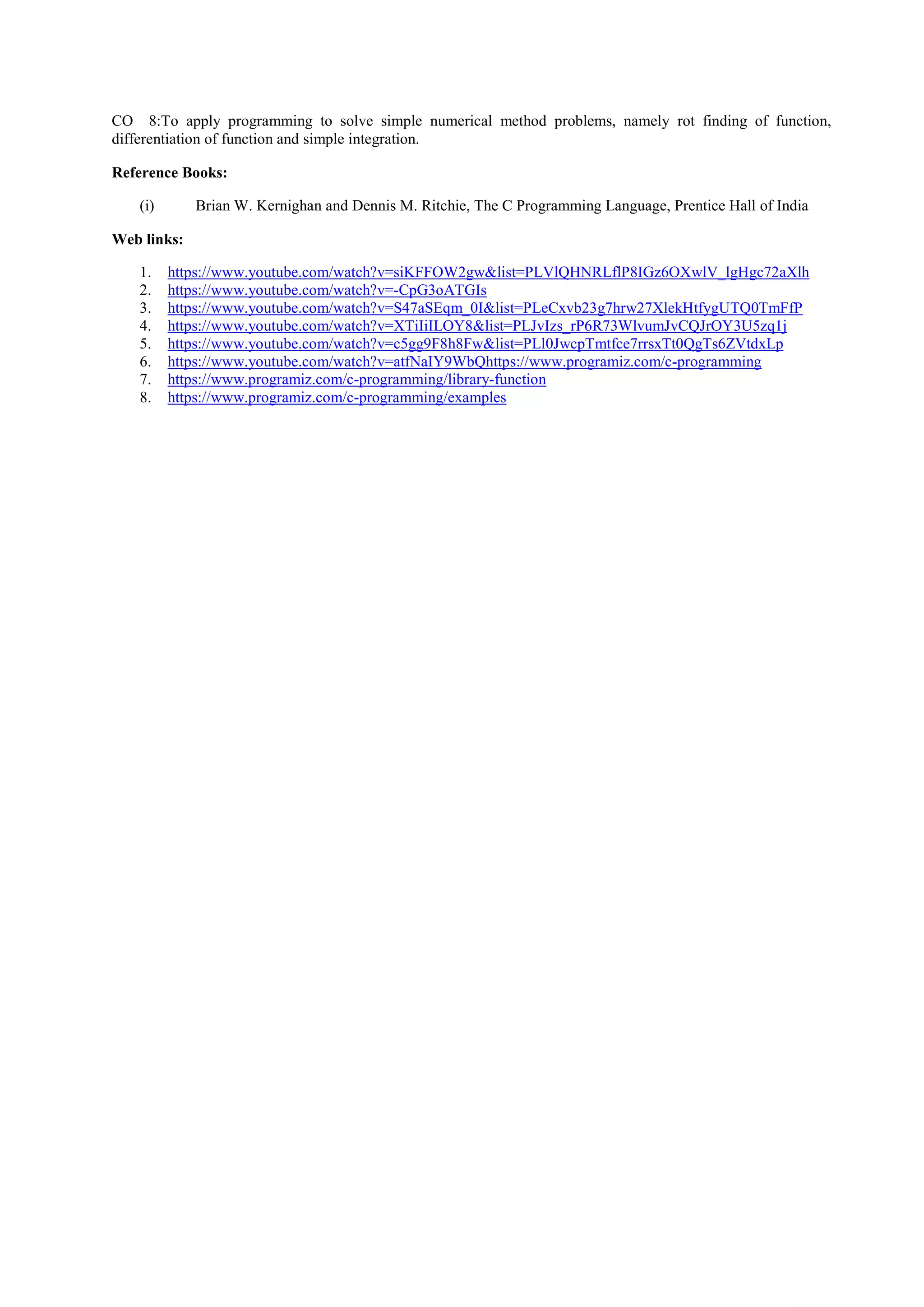 CO 8:To apply programming to solve simple numerical method problems, namely rot finding of function,
differentiation of function and simple integration.
Reference Books:
(i) Brian W. Kernighan and Dennis M. Ritchie, The C Programming Language, Prentice Hall of India
Web links:
1. https://www.youtube.com/watch?v=siKFFOW2gw&list=PLVlQHNRLflP8IGz6OXwlV_lgHgc72aXlh
2. https://www.youtube.com/watch?v=-CpG3oATGIs
3. https://www.youtube.com/watch?v=S47aSEqm_0I&list=PLeCxvb23g7hrw27XlekHtfygUTQ0TmFfP
4. https://www.youtube.com/watch?v=XTiIiILOY8&list=PLJvIzs_rP6R73WlvumJvCQJrOY3U5zq1j
5. https://www.youtube.com/watch?v=c5gg9F8h8Fw&list=PLl0JwcpTmtfce7rrsxTt0QgTs6ZVtdxLp
6. https://www.youtube.com/watch?v=atfNaIY9WbQhttps://www.programiz.com/c-programming
7. https://www.programiz.com/c-programming/library-function
8. https://www.programiz.com/c-programming/examples
 