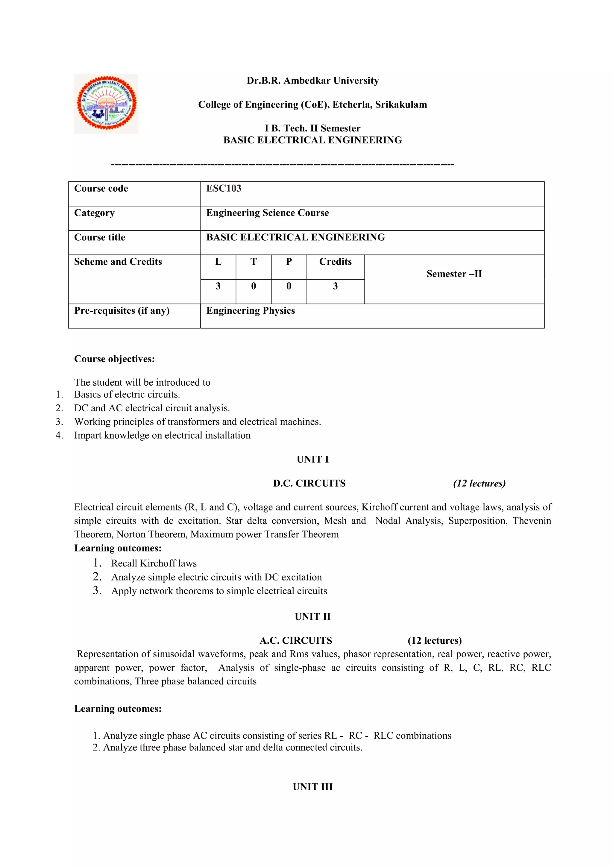 Dr.B.R. Ambedkar University
College of Engineering (CoE), Etcherla, Srikakulam
I B. Tech. II Semester
BASIC ELECTRICAL ENGINEERING
----------------------------------------------------------------------------------------------------
Course code ESC103
Category Engineering Science Course
Course title BASIC ELECTRICAL ENGINEERING
Scheme and Credits L T P Credits
Semester –II
3 0 0 3
Pre-requisites (if any) Engineering Physics
Course objectives:
The student will be introduced to
1. Basics of electric circuits.
2. DC and AC electrical circuit analysis.
3. Working principles of transformers and electrical machines.
4. Impart knowledge on electrical installation
UNIT I
D.C. CIRCUITS (12 lectures)
Electrical circuit elements (R, L and C), voltage and current sources, Kirchoff current and voltage laws, analysis of
simple circuits with dc excitation. Star delta conversion, Mesh and Nodal Analysis, Superposition, Thevenin
Theorem, Norton Theorem, Maximum power Transfer Theorem
Learning outcomes:
1. Recall Kirchoff laws
2. Analyze simple electric circuits with DC excitation
3. Apply network theorems to simple electrical circuits
UNIT II
A.C. CIRCUITS (12 lectures)
Representation of sinusoidal waveforms, peak and Rms values, phasor representation, real power, reactive power,
apparent power, power factor, Analysis of single-phase ac circuits consisting of R, L, C, RL, RC, RLC
combinations, Three phase balanced circuits
Learning outcomes:
1. Analyze single phase AC circuits consisting of series RL - RC - RLC combinations
2. Analyze three phase balanced star and delta connected circuits.
UNIT III
 