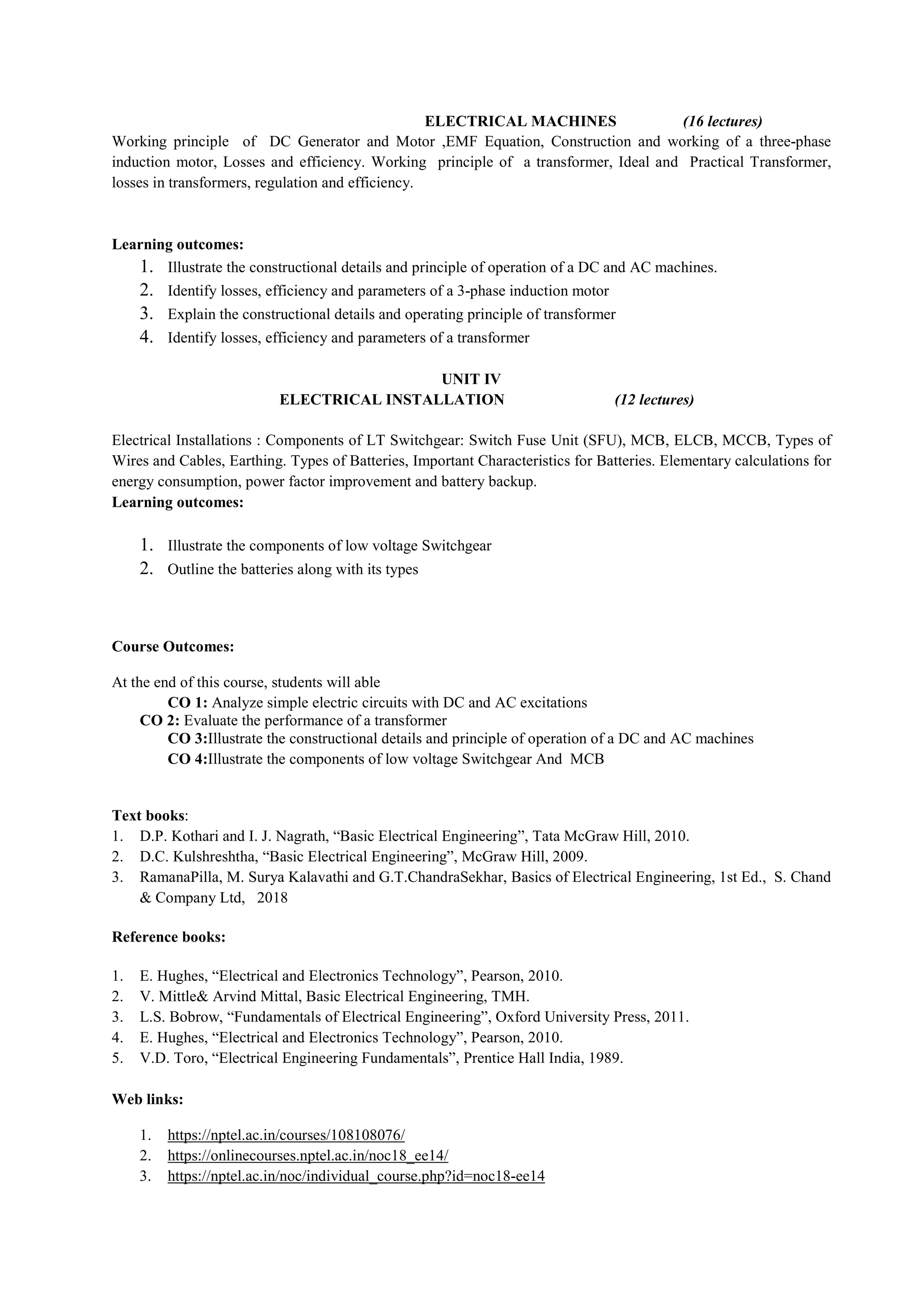 ELECTRICAL MACHINES (16 lectures)
Working principle of DC Generator and Motor ,EMF Equation, Construction and working of a three-phase
induction motor, Losses and efficiency. Working principle of a transformer, Ideal and Practical Transformer,
losses in transformers, regulation and efficiency.
Learning outcomes:
1. Illustrate the constructional details and principle of operation of a DC and AC machines.
2. Identify losses, efficiency and parameters of a 3-phase induction motor
3. Explain the constructional details and operating principle of transformer
4. Identify losses, efficiency and parameters of a transformer
UNIT IV
ELECTRICAL INSTALLATION (12 lectures)
Electrical Installations : Components of LT Switchgear: Switch Fuse Unit (SFU), MCB, ELCB, MCCB, Types of
Wires and Cables, Earthing. Types of Batteries, Important Characteristics for Batteries. Elementary calculations for
energy consumption, power factor improvement and battery backup.
Learning outcomes:
1. Illustrate the components of low voltage Switchgear
2. Outline the batteries along with its types
Course Outcomes:
At the end of this course, students will able
CO 1: Analyze simple electric circuits with DC and AC excitations
CO 2: Evaluate the performance of a transformer
CO 3:Illustrate the constructional details and principle of operation of a DC and AC machines
CO 4:Illustrate the components of low voltage Switchgear And MCB
Text books:
1. D.P. Kothari and I. J. Nagrath, “Basic Electrical Engineering”, Tata McGraw Hill, 2010.
2. D.C. Kulshreshtha, “Basic Electrical Engineering”, McGraw Hill, 2009.
3. RamanaPilla, M. Surya Kalavathi and G.T.ChandraSekhar, Basics of Electrical Engineering, 1st Ed., S. Chand
& Company Ltd, 2018
Reference books:
1. E. Hughes, “Electrical and Electronics Technology”, Pearson, 2010.
2. V. Mittle& Arvind Mittal, Basic Electrical Engineering, TMH.
3. L.S. Bobrow, “Fundamentals of Electrical Engineering”, Oxford University Press, 2011.
4. E. Hughes, “Electrical and Electronics Technology”, Pearson, 2010.
5. V.D. Toro, “Electrical Engineering Fundamentals”, Prentice Hall India, 1989.
Web links:
1. https://nptel.ac.in/courses/108108076/
2. https://onlinecourses.nptel.ac.in/noc18_ee14/
3. https://nptel.ac.in/noc/individual_course.php?id=noc18-ee14
 