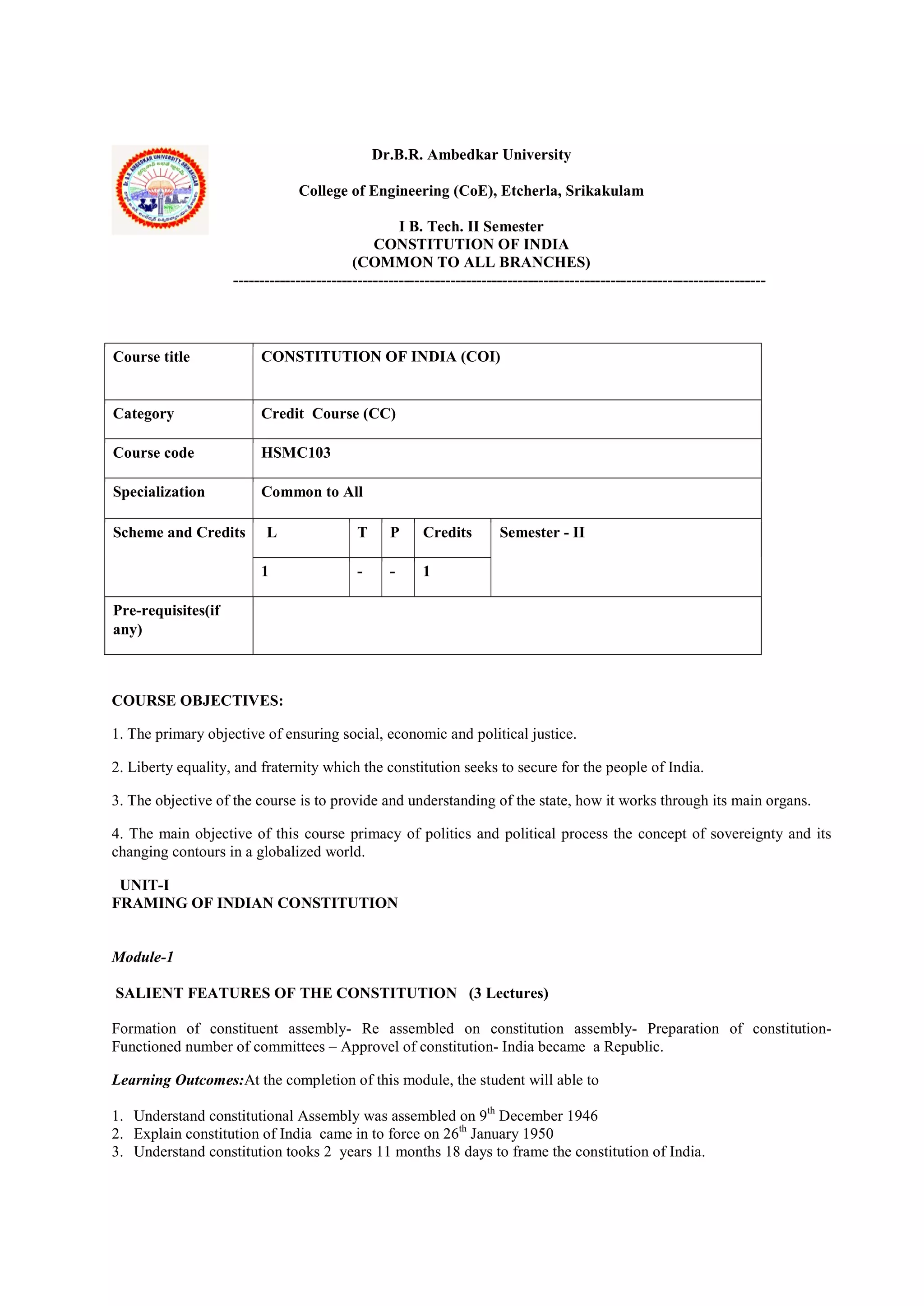 Dr.B.R. Ambedkar University
College of Engineering (CoE), Etcherla, Srikakulam
I B. Tech. II Semester
CONSTITUTION OF INDIA
(COMMON TO ALL BRANCHES)
-------------------------------------------------------------------------------------------------------
Course title CONSTITUTION OF INDIA (COI)
Category Credit Course (CC)
Course code HSMC103
Specialization Common to All
Scheme and Credits L T P Credits Semester - II
1 - - 1
Pre-requisites(if
any)
COURSE OBJECTIVES:
1. The primary objective of ensuring social, economic and political justice.
2. Liberty equality, and fraternity which the constitution seeks to secure for the people of India.
3. The objective of the course is to provide and understanding of the state, how it works through its main organs.
4. The main objective of this course primacy of politics and political process the concept of sovereignty and its
changing contours in a globalized world.
UNIT-I
FRAMING OF INDIAN CONSTITUTION
Module-1
SALIENT FEATURES OF THE CONSTITUTION (3 Lectures)
Formation of constituent assembly- Re assembled on constitution assembly- Preparation of constitution-
Functioned number of committees – Approvel of constitution- India became a Republic.
Learning Outcomes:At the completion of this module, the student will able to
1. Understand constitutional Assembly was assembled on 9th
December 1946
2. Explain constitution of India came in to force on 26th
January 1950
3. Understand constitution tooks 2 years 11 months 18 days to frame the constitution of India.
 