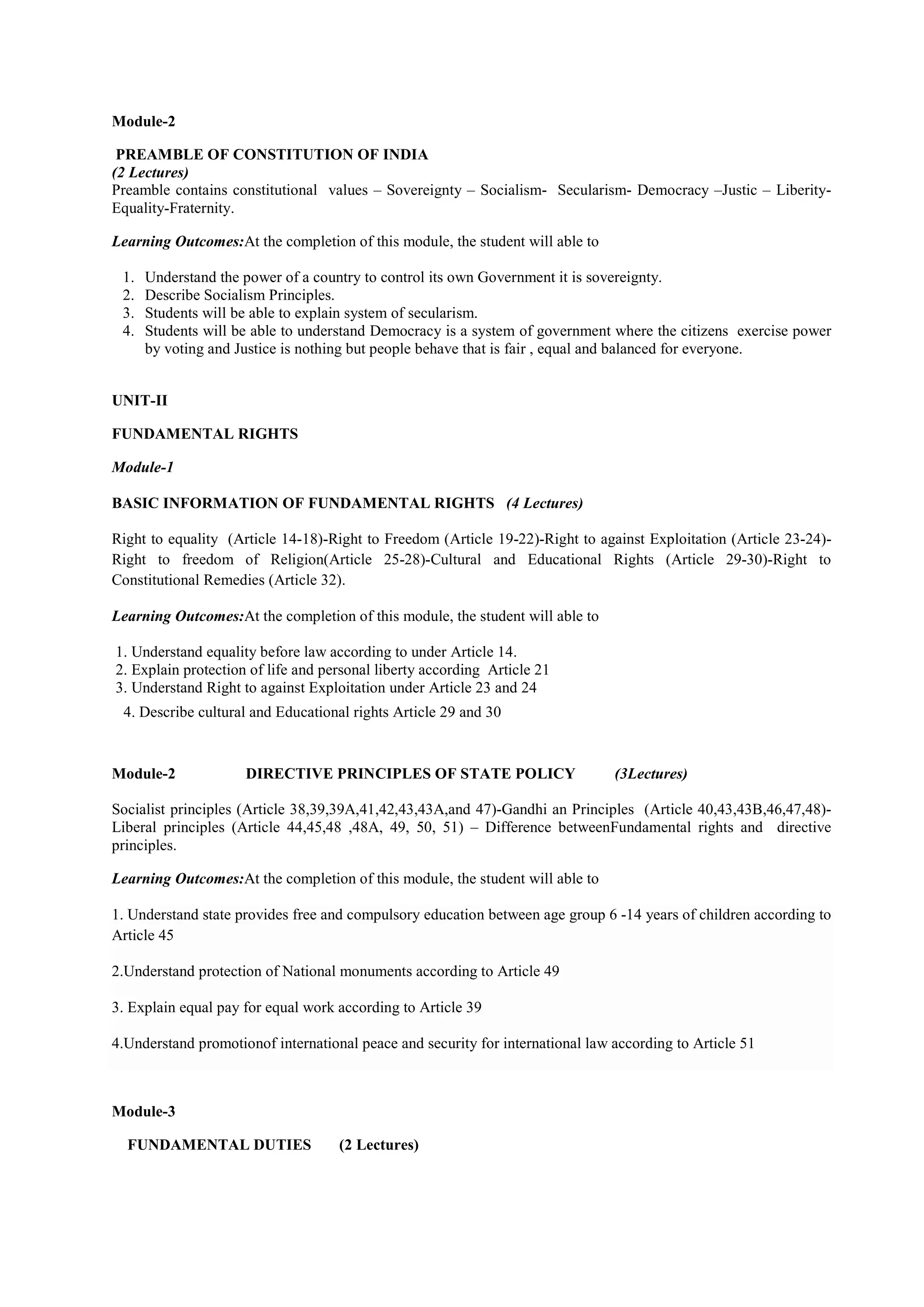 Module-2
PREAMBLE OF CONSTITUTION OF INDIA
(2 Lectures)
Preamble contains constitutional values – Sovereignty – Socialism- Secularism- Democracy –Justic – Liberity-
Equality-Fraternity.
Learning Outcomes:At the completion of this module, the student will able to
1. Understand the power of a country to control its own Government it is sovereignty.
2. Describe Socialism Principles.
3. Students will be able to explain system of secularism.
4. Students will be able to understand Democracy is a system of government where the citizens exercise power
by voting and Justice is nothing but people behave that is fair , equal and balanced for everyone.
UNIT-II
FUNDAMENTAL RIGHTS
Module-1
BASIC INFORMATION OF FUNDAMENTAL RIGHTS (4 Lectures)
Right to equality (Article 14-18)-Right to Freedom (Article 19-22)-Right to against Exploitation (Article 23-24)-
Right to freedom of Religion(Article 25-28)-Cultural and Educational Rights (Article 29-30)-Right to
Constitutional Remedies (Article 32).
Learning Outcomes:At the completion of this module, the student will able to
1. Understand equality before law according to under Article 14.
2. Explain protection of life and personal liberty according Article 21
3. Understand Right to against Exploitation under Article 23 and 24
4. Describe cultural and Educational rights Article 29 and 30
Module-2 DIRECTIVE PRINCIPLES OF STATE POLICY (3Lectures)
Socialist principles (Article 38,39,39A,41,42,43,43A,and 47)-Gandhi an Principles (Article 40,43,43B,46,47,48)-
Liberal principles (Article 44,45,48 ,48A, 49, 50, 51) – Difference betweenFundamental rights and directive
principles.
Learning Outcomes:At the completion of this module, the student will able to
1. Understand state provides free and compulsory education between age group 6 -14 years of children according to
Article 45
2.Understand protection of National monuments according to Article 49
3. Explain equal pay for equal work according to Article 39
4.Understand promotionof international peace and security for international law according to Article 51
Module-3
FUNDAMENTAL DUTIES (2 Lectures)
 
