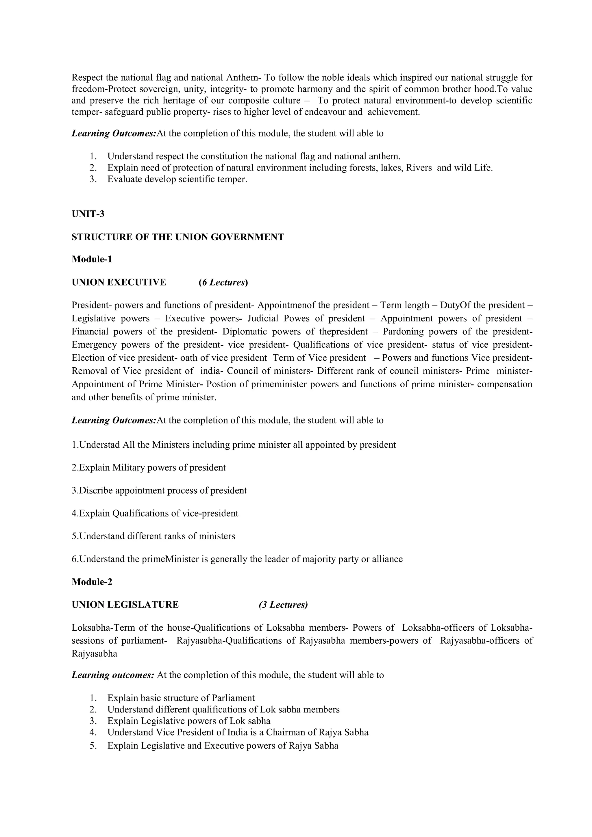 Respect the national flag and national Anthem- To follow the noble ideals which inspired our national struggle for
freedom-Protect sovereign, unity, integrity- to promote harmony and the spirit of common brother hood.To value
and preserve the rich heritage of our composite culture – To protect natural environment-to develop scientific
temper- safeguard public property- rises to higher level of endeavour and achievement.
Learning Outcomes:At the completion of this module, the student will able to
1. Understand respect the constitution the national flag and national anthem.
2. Explain need of protection of natural environment including forests, lakes, Rivers and wild Life.
3. Evaluate develop scientific temper.
UNIT-3
STRUCTURE OF THE UNION GOVERNMENT
Module-1
UNION EXECUTIVE (6 Lectures)
President- powers and functions of president- Appointmenof the president – Term length – DutyOf the president –
Legislative powers – Executive powers- Judicial Powes of president – Appointment powers of president –
Financial powers of the president- Diplomatic powers of thepresident – Pardoning powers of the president-
Emergency powers of the president- vice president- Qualifications of vice president- status of vice president-
Election of vice president- oath of vice president Term of Vice president – Powers and functions Vice president-
Removal of Vice president of india- Council of ministers- Different rank of council ministers- Prime minister-
Appointment of Prime Minister- Postion of primeminister powers and functions of prime minister- compensation
and other benefits of prime minister.
Learning Outcomes:At the completion of this module, the student will able to
1.Understad All the Ministers including prime minister all appointed by president
2.Explain Military powers of president
3.Discribe appointment process of president
4.Explain Qualifications of vice-president
5.Understand different ranks of ministers
6.Understand the primeMinister is generally the leader of majority party or alliance
Module-2
UNION LEGISLATURE (3 Lectures)
Loksabha-Term of the house-Qualifications of Loksabha members- Powers of Loksabha-officers of Loksabha-
sessions of parliament- Rajyasabha-Qualifications of Rajyasabha members-powers of Rajyasabha-officers of
Rajyasabha
Learning outcomes: At the completion of this module, the student will able to
1. Explain basic structure of Parliament
2. Understand different qualifications of Lok sabha members
3. Explain Legislative powers of Lok sabha
4. Understand Vice President of India is a Chairman of Rajya Sabha
5. Explain Legislative and Executive powers of Rajya Sabha
 