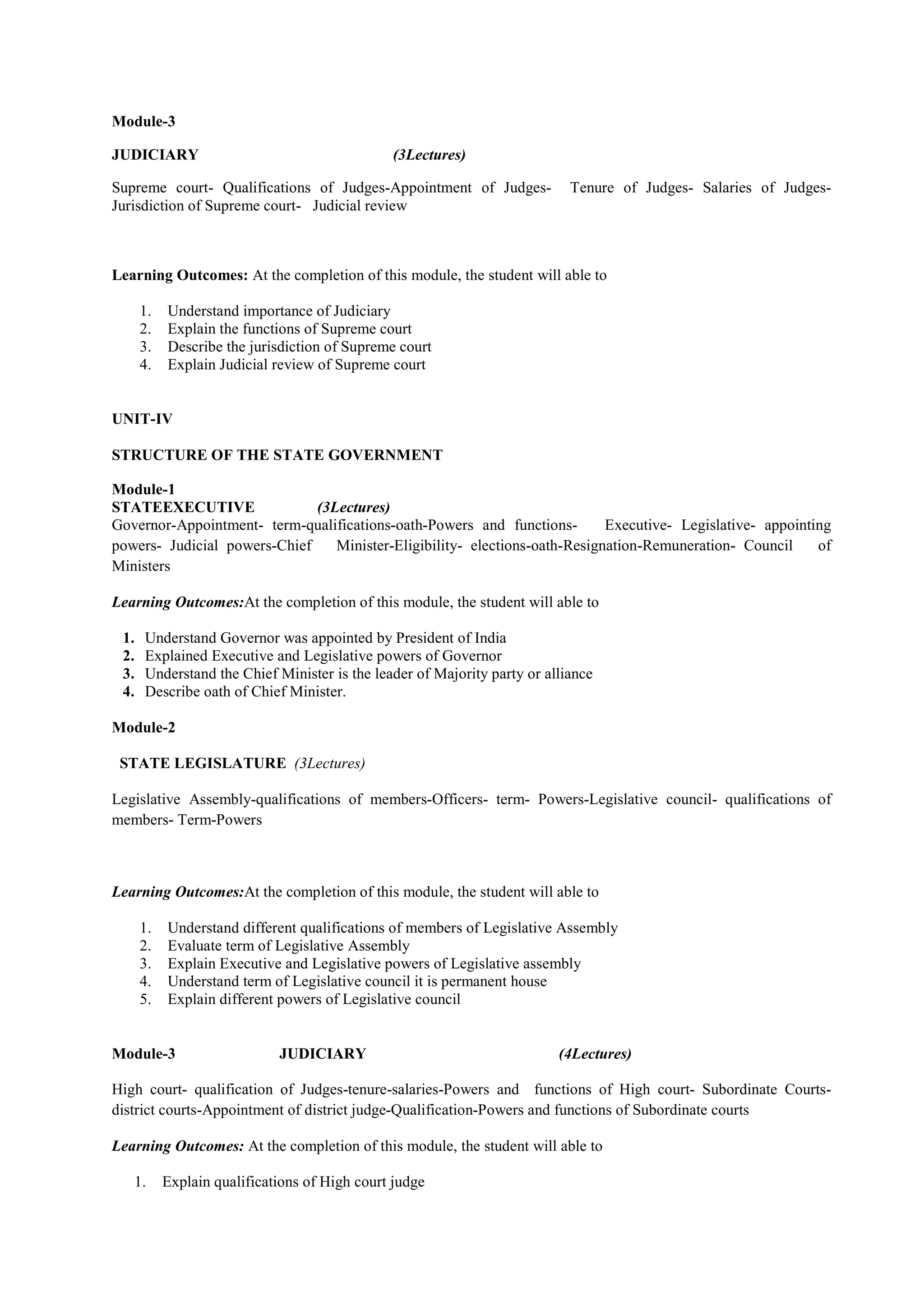 Module-3
JUDICIARY (3Lectures)
Supreme court- Qualifications of Judges-Appointment of Judges- Tenure of Judges- Salaries of Judges-
Jurisdiction of Supreme court- Judicial review
Learning Outcomes: At the completion of this module, the student will able to
1. Understand importance of Judiciary
2. Explain the functions of Supreme court
3. Describe the jurisdiction of Supreme court
4. Explain Judicial review of Supreme court
UNIT-IV
STRUCTURE OF THE STATE GOVERNMENT
Module-1
STATEEXECUTIVE (3Lectures)
Governor-Appointment- term-qualifications-oath-Powers and functions- Executive- Legislative- appointing
powers- Judicial powers-Chief Minister-Eligibility- elections-oath-Resignation-Remuneration- Council of
Ministers
Learning Outcomes:At the completion of this module, the student will able to
1. Understand Governor was appointed by President of India
2. Explained Executive and Legislative powers of Governor
3. Understand the Chief Minister is the leader of Majority party or alliance
4. Describe oath of Chief Minister.
Module-2
STATE LEGISLATURE (3Lectures)
Legislative Assembly-qualifications of members-Officers- term- Powers-Legislative council- qualifications of
members- Term-Powers
Learning Outcomes:At the completion of this module, the student will able to
1. Understand different qualifications of members of Legislative Assembly
2. Evaluate term of Legislative Assembly
3. Explain Executive and Legislative powers of Legislative assembly
4. Understand term of Legislative council it is permanent house
5. Explain different powers of Legislative council
Module-3 JUDICIARY (4Lectures)
High court- qualification of Judges-tenure-salaries-Powers and functions of High court- Subordinate Courts-
district courts-Appointment of district judge-Qualification-Powers and functions of Subordinate courts
Learning Outcomes: At the completion of this module, the student will able to
1. Explain qualifications of High court judge
 