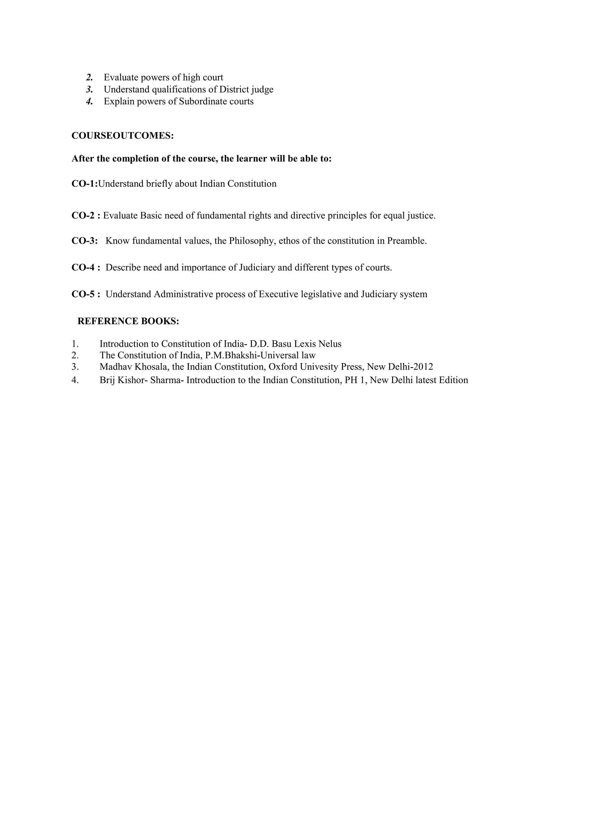 2. Evaluate powers of high court
3. Understand qualifications of District judge
4. Explain powers of Subordinate courts
COURSEOUTCOMES:
After the completion of the course, the learner will be able to:
CO-1:Understand briefly about Indian Constitution
CO-2 : Evaluate Basic need of fundamental rights and directive principles for equal justice.
CO-3: Know fundamental values, the Philosophy, ethos of the constitution in Preamble.
CO-4 : Describe need and importance of Judiciary and different types of courts.
CO-5 : Understand Administrative process of Executive legislative and Judiciary system
REFERENCE BOOKS:
1. Introduction to Constitution of India- D.D. Basu Lexis Nelus
2. The Constitution of India, P.M.Bhakshi-Universal law
3. Madhav Khosala, the Indian Constitution, Oxford Univesity Press, New Delhi-2012
4. Brij Kishor- Sharma- Introduction to the Indian Constitution, PH 1, New Delhi latest Edition
 