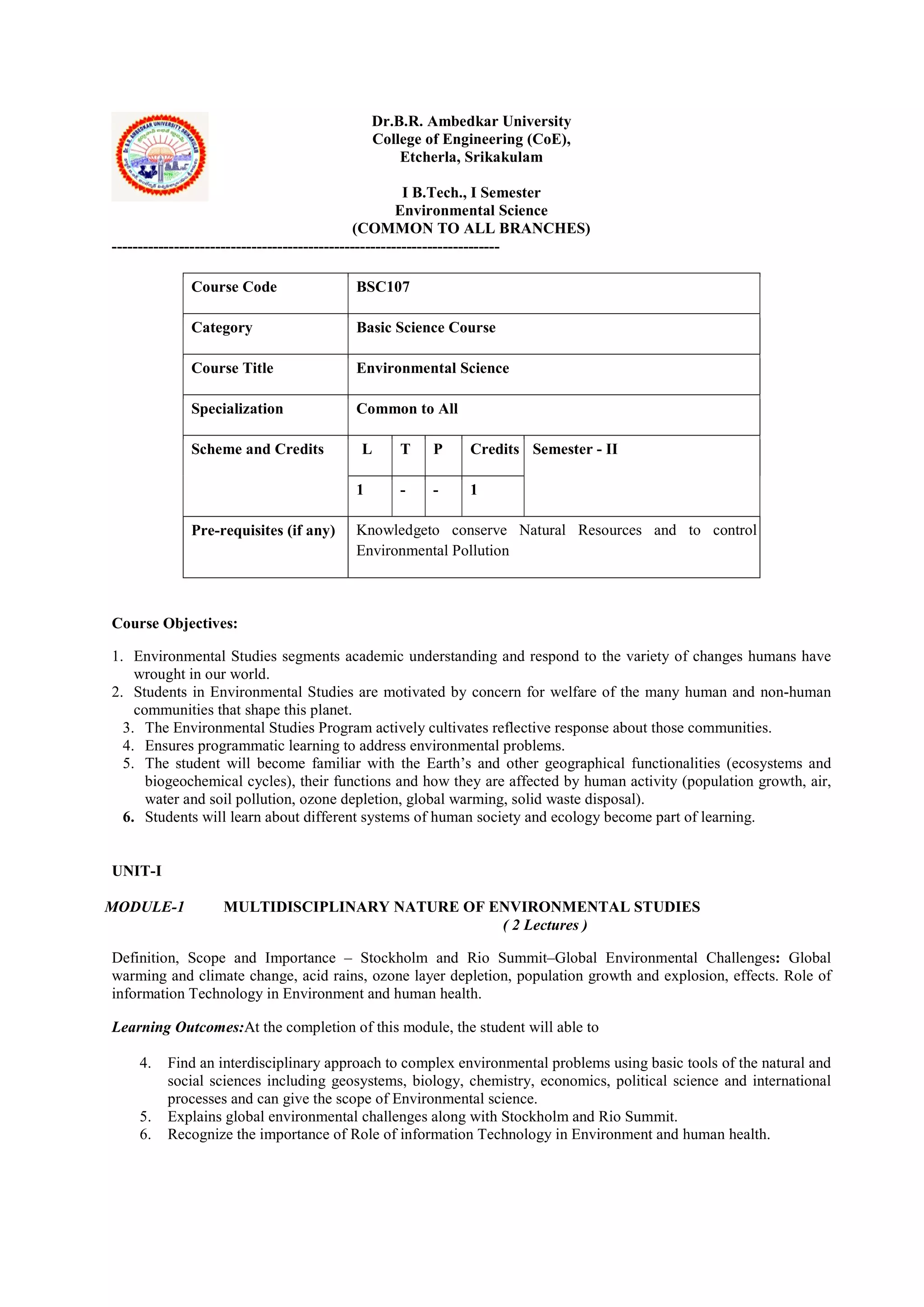 Dr.B.R. Ambedkar University
College of Engineering (CoE),
Etcherla, Srikakulam
I B.Tech., I Semester
Environmental Science
(COMMON TO ALL BRANCHES)
---------------------------------------------------------------------------
Course Code BSC107
Category Basic Science Course
Course Title Environmental Science
Specialization Common to All
Scheme and Credits L T P Credits Semester - II
1 - - 1
Pre-requisites (if any) Knowledgeto conserve Natural Resources and to control
Environmental Pollution
Course Objectives:
1. Environmental Studies segments academic understanding and respond to the variety of changes humans have
wrought in our world.
2. Students in Environmental Studies are motivated by concern for welfare of the many human and non-human
communities that shape this planet.
3. The Environmental Studies Program actively cultivates reflective response about those communities.
4. Ensures programmatic learning to address environmental problems.
5. The student will become familiar with the Earth’s and other geographical functionalities (ecosystems and
biogeochemical cycles), their functions and how they are affected by human activity (population growth, air,
water and soil pollution, ozone depletion, global warming, solid waste disposal).
6. Students will learn about different systems of human society and ecology become part of learning.
UNIT-I
MODULE-1 MULTIDISCIPLINARY NATURE OF ENVIRONMENTAL STUDIES
( 2 Lectures )
Definition, Scope and Importance – Stockholm and Rio Summit–Global Environmental Challenges: Global
warming and climate change, acid rains, ozone layer depletion, population growth and explosion, effects. Role of
information Technology in Environment and human health.
Learning Outcomes:At the completion of this module, the student will able to
4. Find an interdisciplinary approach to complex environmental problems using basic tools of the natural and
social sciences including geosystems, biology, chemistry, economics, political science and international
processes and can give the scope of Environmental science.
5. Explains global environmental challenges along with Stockholm and Rio Summit.
6. Recognize the importance of Role of information Technology in Environment and human health.
 