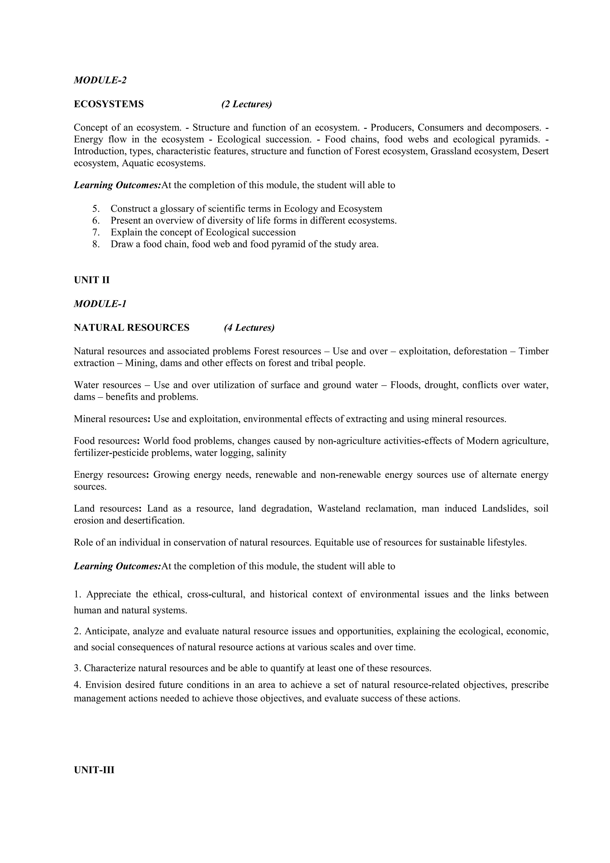MODULE-2
ECOSYSTEMS (2 Lectures)
Concept of an ecosystem. - Structure and function of an ecosystem. - Producers, Consumers and decomposers. -
Energy flow in the ecosystem - Ecological succession. - Food chains, food webs and ecological pyramids. -
Introduction, types, characteristic features, structure and function of Forest ecosystem, Grassland ecosystem, Desert
ecosystem, Aquatic ecosystems.
Learning Outcomes:At the completion of this module, the student will able to
5. Construct a glossary of scientific terms in Ecology and Ecosystem
6. Present an overview of diversity of life forms in different ecosystems.
7. Explain the concept of Ecological succession
8. Draw a food chain, food web and food pyramid of the study area.
UNIT II
MODULE-1
NATURAL RESOURCES (4 Lectures)
Natural resources and associated problems Forest resources – Use and over – exploitation, deforestation – Timber
extraction – Mining, dams and other effects on forest and tribal people.
Water resources – Use and over utilization of surface and ground water – Floods, drought, conflicts over water,
dams – benefits and problems.
Mineral resources: Use and exploitation, environmental effects of extracting and using mineral resources.
Food resources: World food problems, changes caused by non-agriculture activities-effects of Modern agriculture,
fertilizer-pesticide problems, water logging, salinity
Energy resources: Growing energy needs, renewable and non-renewable energy sources use of alternate energy
sources.
Land resources: Land as a resource, land degradation, Wasteland reclamation, man induced Landslides, soil
erosion and desertification.
Role of an individual in conservation of natural resources. Equitable use of resources for sustainable lifestyles.
Learning Outcomes:At the completion of this module, the student will able to
1. Appreciate the ethical, cross-cultural, and historical context of environmental issues and the links between
human and natural systems.
2. Anticipate, analyze and evaluate natural resource issues and opportunities, explaining the ecological, economic,
and social consequences of natural resource actions at various scales and over time.
3. Characterize natural resources and be able to quantify at least one of these resources.
4. Envision desired future conditions in an area to achieve a set of natural resource-related objectives, prescribe
management actions needed to achieve those objectives, and evaluate success of these actions.
UNIT-III
 