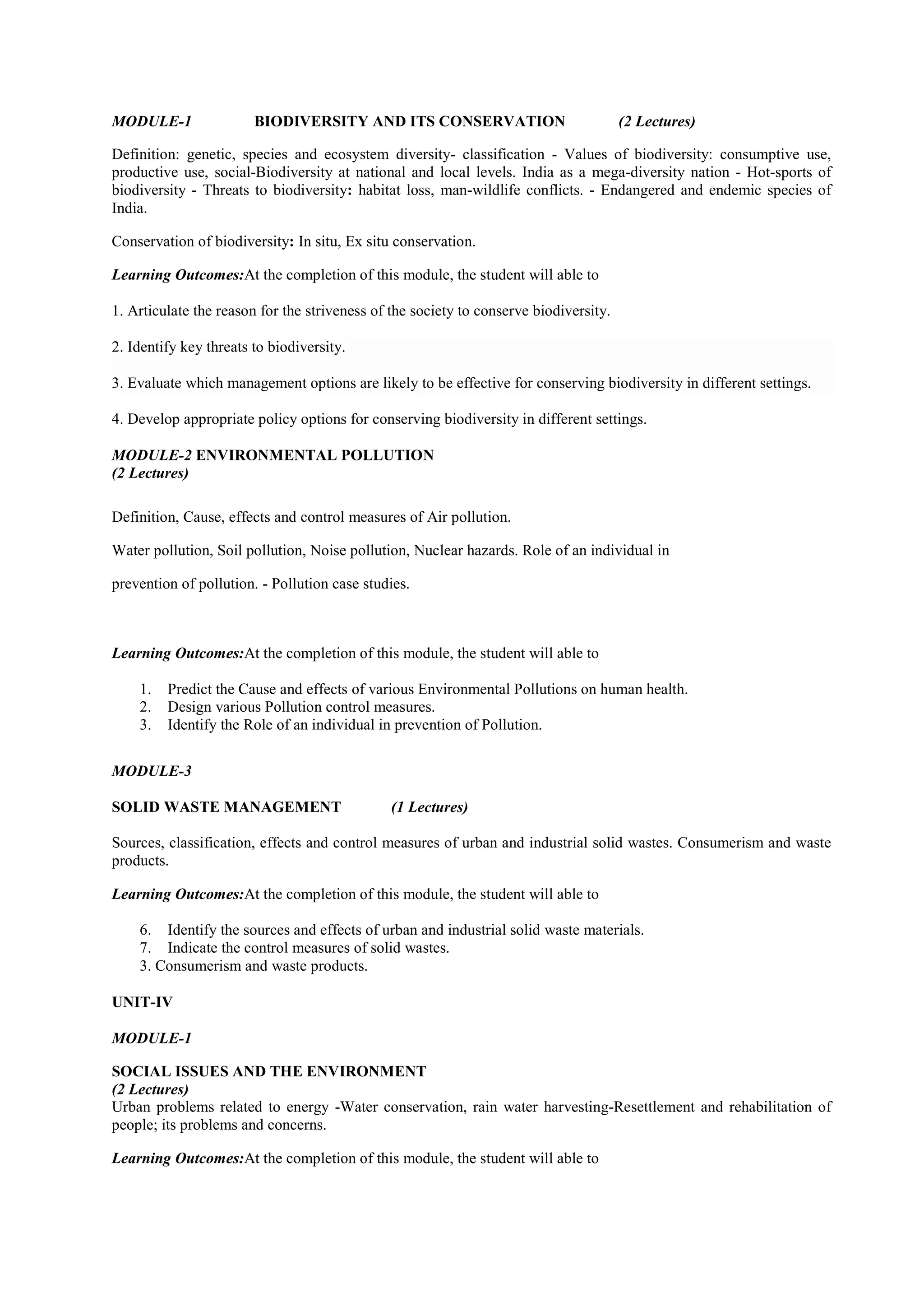 MODULE-1 BIODIVERSITY AND ITS CONSERVATION (2 Lectures)
Definition: genetic, species and ecosystem diversity- classification - Values of biodiversity: consumptive use,
productive use, social-Biodiversity at national and local levels. India as a mega-diversity nation - Hot-sports of
biodiversity - Threats to biodiversity: habitat loss, man-wildlife conflicts. - Endangered and endemic species of
India.
Conservation of biodiversity: In situ, Ex situ conservation.
Learning Outcomes:At the completion of this module, the student will able to
1. Articulate the reason for the striveness of the society to conserve biodiversity.
2. Identify key threats to biodiversity.
3. Evaluate which management options are likely to be effective for conserving biodiversity in different settings.
4. Develop appropriate policy options for conserving biodiversity in different settings.
MODULE-2 ENVIRONMENTAL POLLUTION
(2 Lectures)
Definition, Cause, effects and control measures of Air pollution.
Water pollution, Soil pollution, Noise pollution, Nuclear hazards. Role of an individual in
prevention of pollution. - Pollution case studies.
Learning Outcomes:At the completion of this module, the student will able to
1. Predict the Cause and effects of various Environmental Pollutions on human health.
2. Design various Pollution control measures.
3. Identify the Role of an individual in prevention of Pollution.
MODULE-3
SOLID WASTE MANAGEMENT (1 Lectures)
Sources, classification, effects and control measures of urban and industrial solid wastes. Consumerism and waste
products.
Learning Outcomes:At the completion of this module, the student will able to
6. Identify the sources and effects of urban and industrial solid waste materials.
7. Indicate the control measures of solid wastes.
3. Consumerism and waste products.
UNIT-IV
MODULE-1
SOCIAL ISSUES AND THE ENVIRONMENT
(2 Lectures)
Urban problems related to energy -Water conservation, rain water harvesting-Resettlement and rehabilitation of
people; its problems and concerns.
Learning Outcomes:At the completion of this module, the student will able to
 