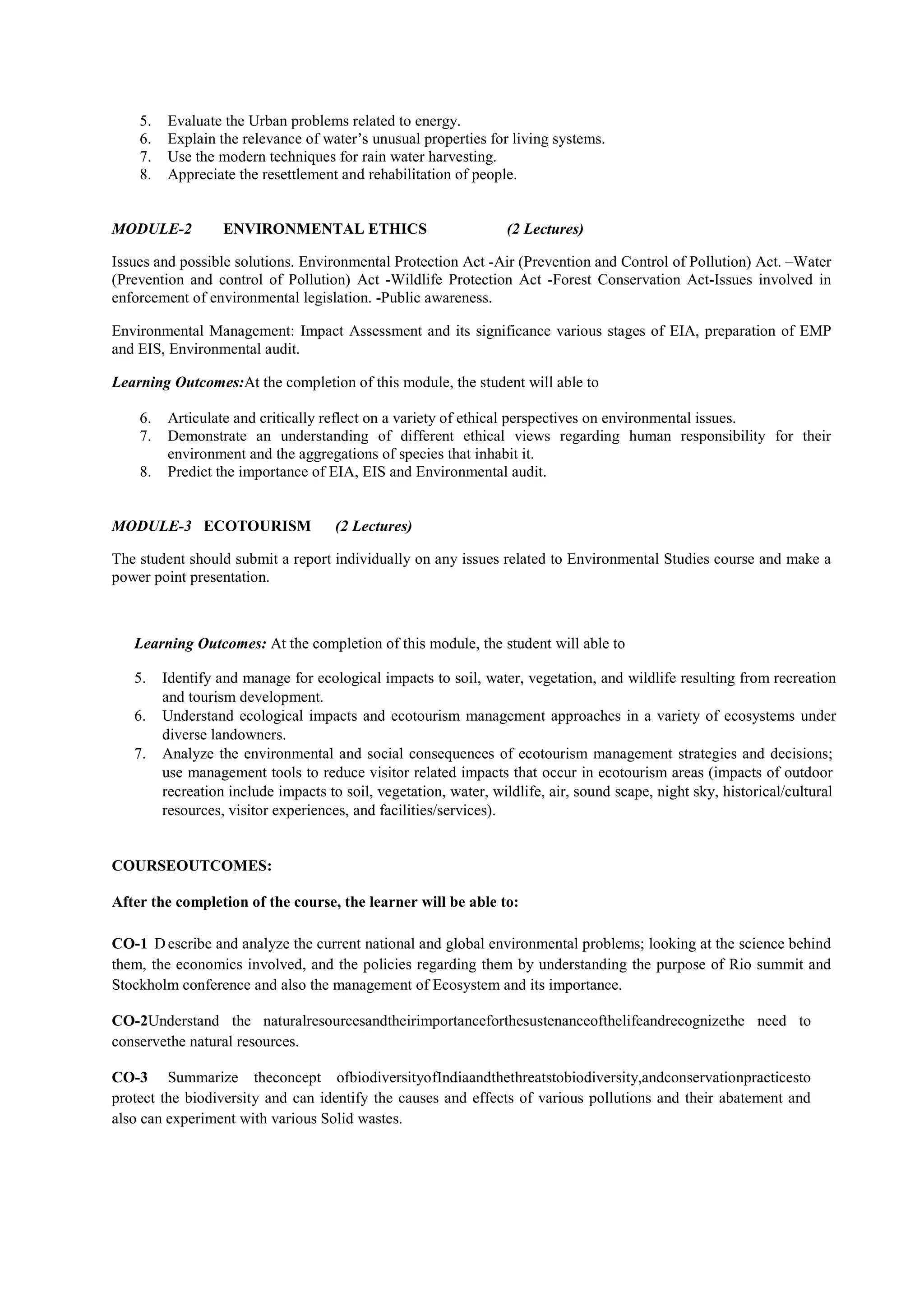 5. Evaluate the Urban problems related to energy.
6. Explain the relevance of water’s unusual properties for living systems.
7. Use the modern techniques for rain water harvesting.
8. Appreciate the resettlement and rehabilitation of people.
MODULE-2 ENVIRONMENTAL ETHICS (2 Lectures)
Issues and possible solutions. Environmental Protection Act -Air (Prevention and Control of Pollution) Act. –Water
(Prevention and control of Pollution) Act -Wildlife Protection Act -Forest Conservation Act-Issues involved in
enforcement of environmental legislation. -Public awareness.
Environmental Management: Impact Assessment and its significance various stages of EIA, preparation of EMP
and EIS, Environmental audit.
Learning Outcomes:At the completion of this module, the student will able to
6. Articulate and critically reflect on a variety of ethical perspectives on environmental issues.
7. Demonstrate an understanding of different ethical views regarding human responsibility for their
environment and the aggregations of species that inhabit it.
8. Predict the importance of EIA, EIS and Environmental audit.
MODULE-3 ECOTOURISM (2 Lectures)
The student should submit a report individually on any issues related to Environmental Studies course and make a
power point presentation.
Learning Outcomes: At the completion of this module, the student will able to
5. Identify and manage for ecological impacts to soil, water, vegetation, and wildlife resulting from recreation
and tourism development.
6. Understand ecological impacts and ecotourism management approaches in a variety of ecosystems under
diverse landowners.
7. Analyze the environmental and social consequences of ecotourism management strategies and decisions;
use management tools to reduce visitor related impacts that occur in ecotourism areas (impacts of outdoor
recreation include impacts to soil, vegetation, water, wildlife, air, sound scape, night sky, historical/cultural
resources, visitor experiences, and facilities/services).
COURSEOUTCOMES:
After the completion of the course, the learner will be able to:
CO-1 Describe and analyze the current national and global environmental problems; looking at the science behind
them, the economics involved, and the policies regarding them by understanding the purpose of Rio summit and
Stockholm conference and also the management of Ecosystem and its importance.
CO-2Understand the naturalresourcesandtheirimportanceforthesustenanceofthelifeandrecognizethe need to
conservethe natural resources.
CO-3 Summarize theconcept ofbiodiversityofIndiaandthethreatstobiodiversity,andconservationpracticesto
protect the biodiversity and can identify the causes and effects of various pollutions and their abatement and
also can experiment with various Solid wastes.
 