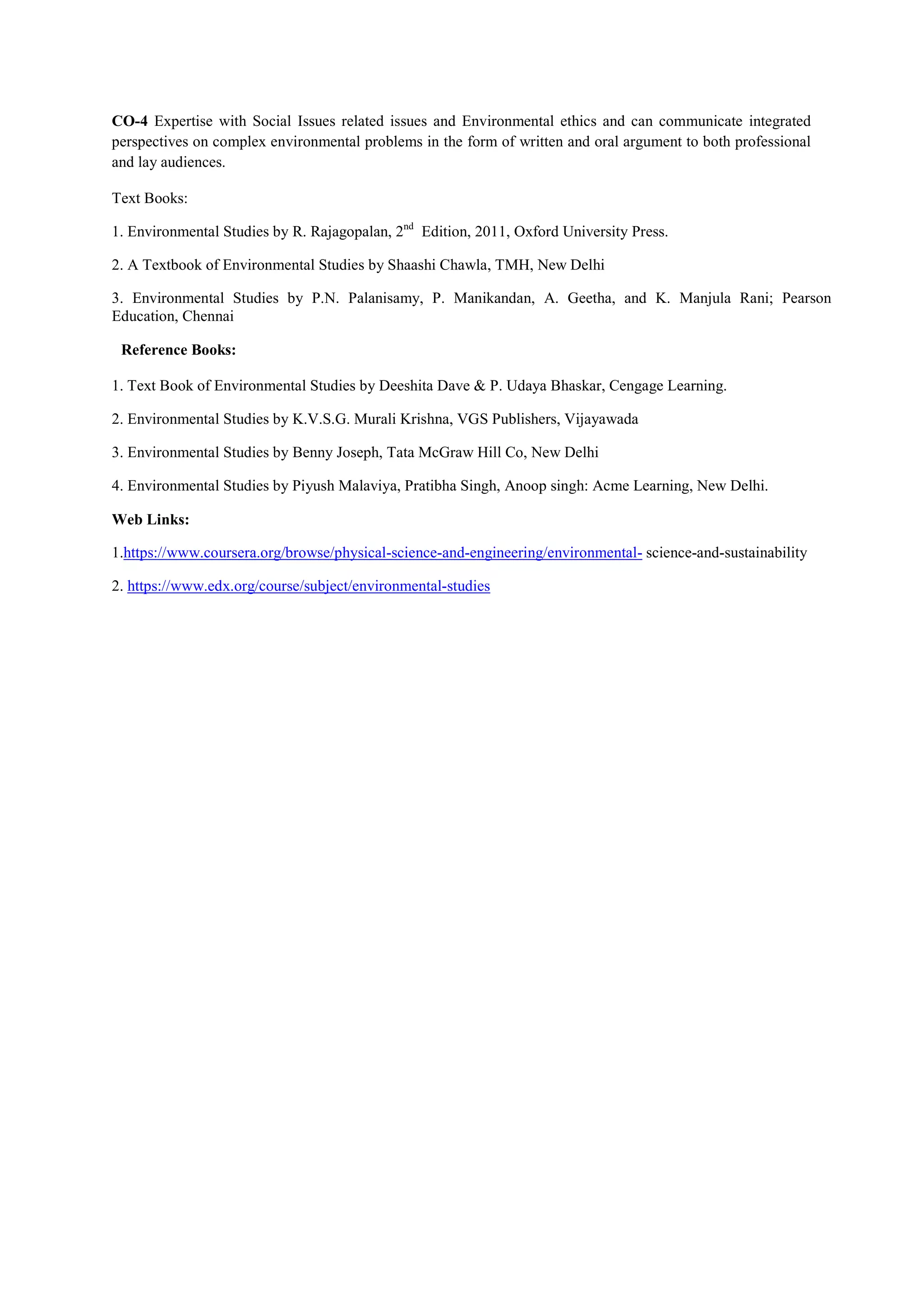CO-4 Expertise with Social Issues related issues and Environmental ethics and can communicate integrated
perspectives on complex environmental problems in the form of written and oral argument to both professional
and lay audiences.
Text Books:
1. Environmental Studies by R. Rajagopalan, 2nd
Edition, 2011, Oxford University Press.
2. A Textbook of Environmental Studies by Shaashi Chawla, TMH, New Delhi
3. Environmental Studies by P.N. Palanisamy, P. Manikandan, A. Geetha, and K. Manjula Rani; Pearson
Education, Chennai
Reference Books:
1. Text Book of Environmental Studies by Deeshita Dave & P. Udaya Bhaskar, Cengage Learning.
2. Environmental Studies by K.V.S.G. Murali Krishna, VGS Publishers, Vijayawada
3. Environmental Studies by Benny Joseph, Tata McGraw Hill Co, New Delhi
4. Environmental Studies by Piyush Malaviya, Pratibha Singh, Anoop singh: Acme Learning, New Delhi.
Web Links:
1.https://www.coursera.org/browse/physical-science-and-engineering/environmental- science-and-sustainability
2. https://www.edx.org/course/subject/environmental-studies
 