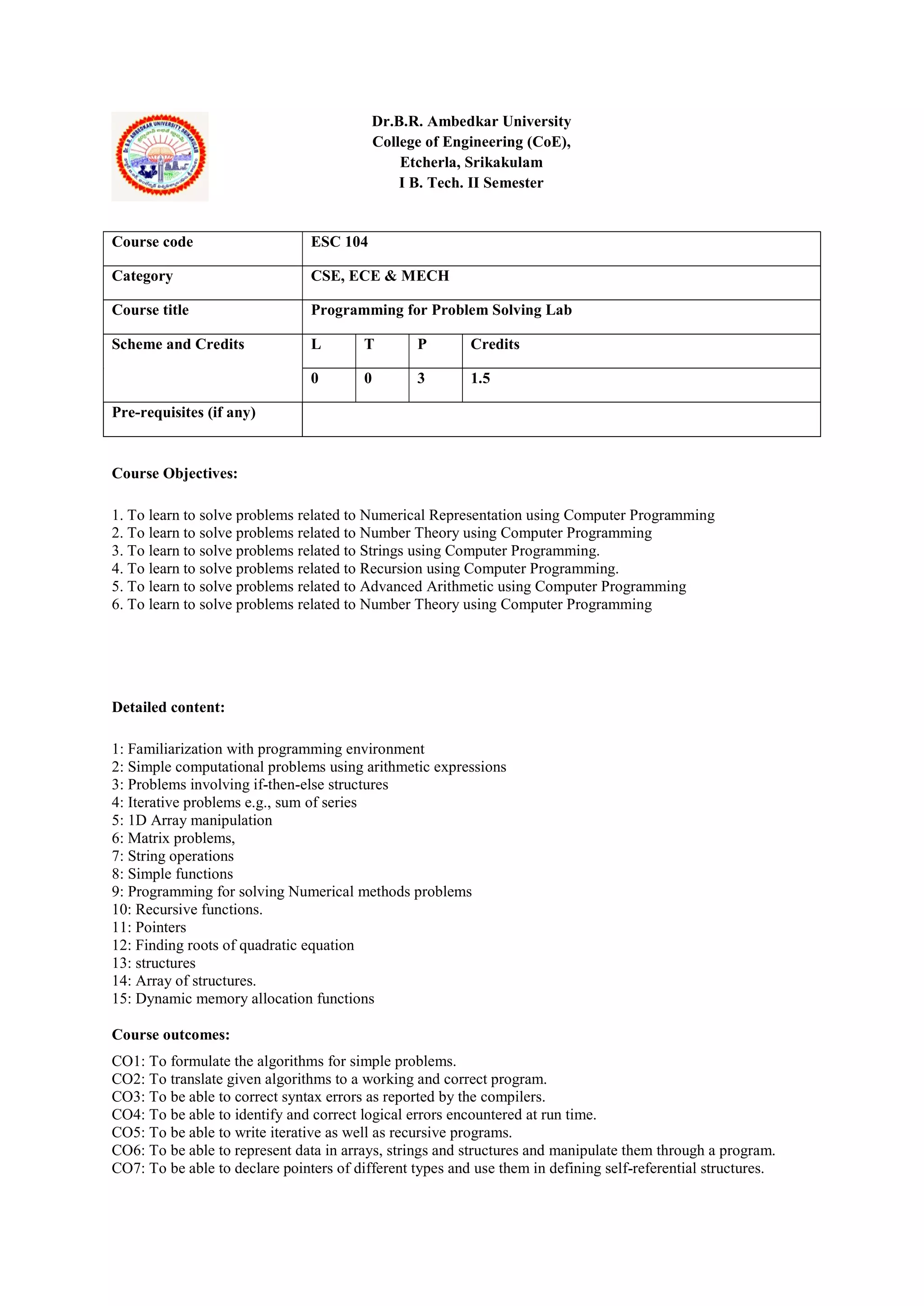 Dr.B.R. Ambedkar University
College of Engineering (CoE),
Etcherla, Srikakulam
I B. Tech. II Semester
Course Objectives:
1. To learn to solve problems related to Numerical Representation using Computer Programming
2. To learn to solve problems related to Number Theory using Computer Programming
3. To learn to solve problems related to Strings using Computer Programming.
4. To learn to solve problems related to Recursion using Computer Programming.
5. To learn to solve problems related to Advanced Arithmetic using Computer Programming
6. To learn to solve problems related to Number Theory using Computer Programming
Detailed content:
1: Familiarization with programming environment
2: Simple computational problems using arithmetic expressions
3: Problems involving if-then-else structures
4: Iterative problems e.g., sum of series
5: 1D Array manipulation
6: Matrix problems,
7: String operations
8: Simple functions
9: Programming for solving Numerical methods problems
10: Recursive functions.
11: Pointers
12: Finding roots of quadratic equation
13: structures
14: Array of structures.
15: Dynamic memory allocation functions
Course outcomes:
CO1: To formulate the algorithms for simple problems.
CO2: To translate given algorithms to a working and correct program.
CO3: To be able to correct syntax errors as reported by the compilers.
CO4: To be able to identify and correct logical errors encountered at run time.
CO5: To be able to write iterative as well as recursive programs.
CO6: To be able to represent data in arrays, strings and structures and manipulate them through a program.
CO7: To be able to declare pointers of different types and use them in defining self-referential structures.
Course code ESC 104
Category CSE, ECE & MECH
Course title Programming for Problem Solving Lab
Scheme and Credits L T P Credits
0 0 3 1.5
Pre-requisites (if any)
 