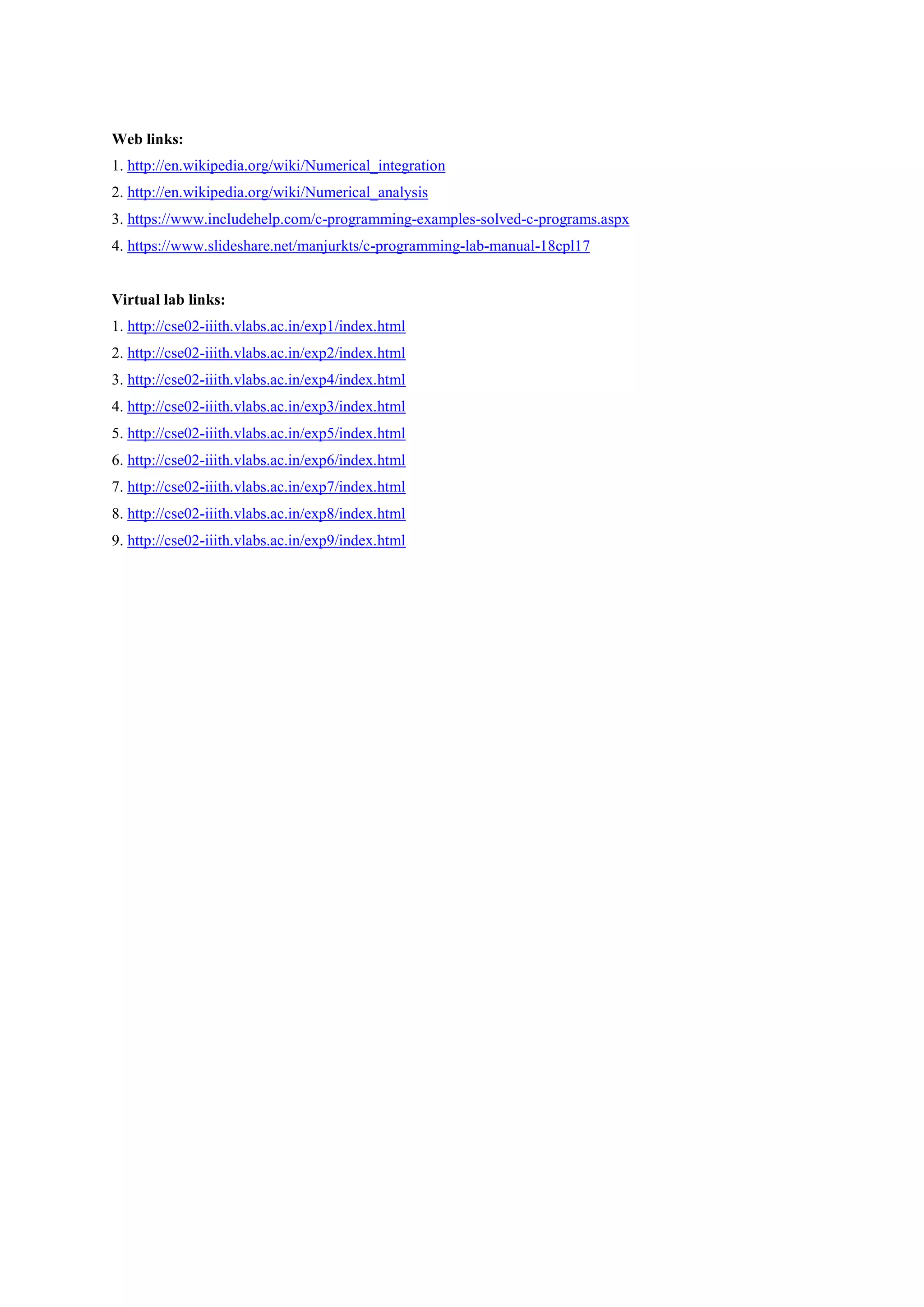 Web links:
1. http://en.wikipedia.org/wiki/Numerical_integration
2. http://en.wikipedia.org/wiki/Numerical_analysis
3. https://www.includehelp.com/c-programming-examples-solved-c-programs.aspx
4. https://www.slideshare.net/manjurkts/c-programming-lab-manual-18cpl17
Virtual lab links:
1. http://cse02-iiith.vlabs.ac.in/exp1/index.html
2. http://cse02-iiith.vlabs.ac.in/exp2/index.html
3. http://cse02-iiith.vlabs.ac.in/exp4/index.html
4. http://cse02-iiith.vlabs.ac.in/exp3/index.html
5. http://cse02-iiith.vlabs.ac.in/exp5/index.html
6. http://cse02-iiith.vlabs.ac.in/exp6/index.html
7. http://cse02-iiith.vlabs.ac.in/exp7/index.html
8. http://cse02-iiith.vlabs.ac.in/exp8/index.html
9. http://cse02-iiith.vlabs.ac.in/exp9/index.html
 