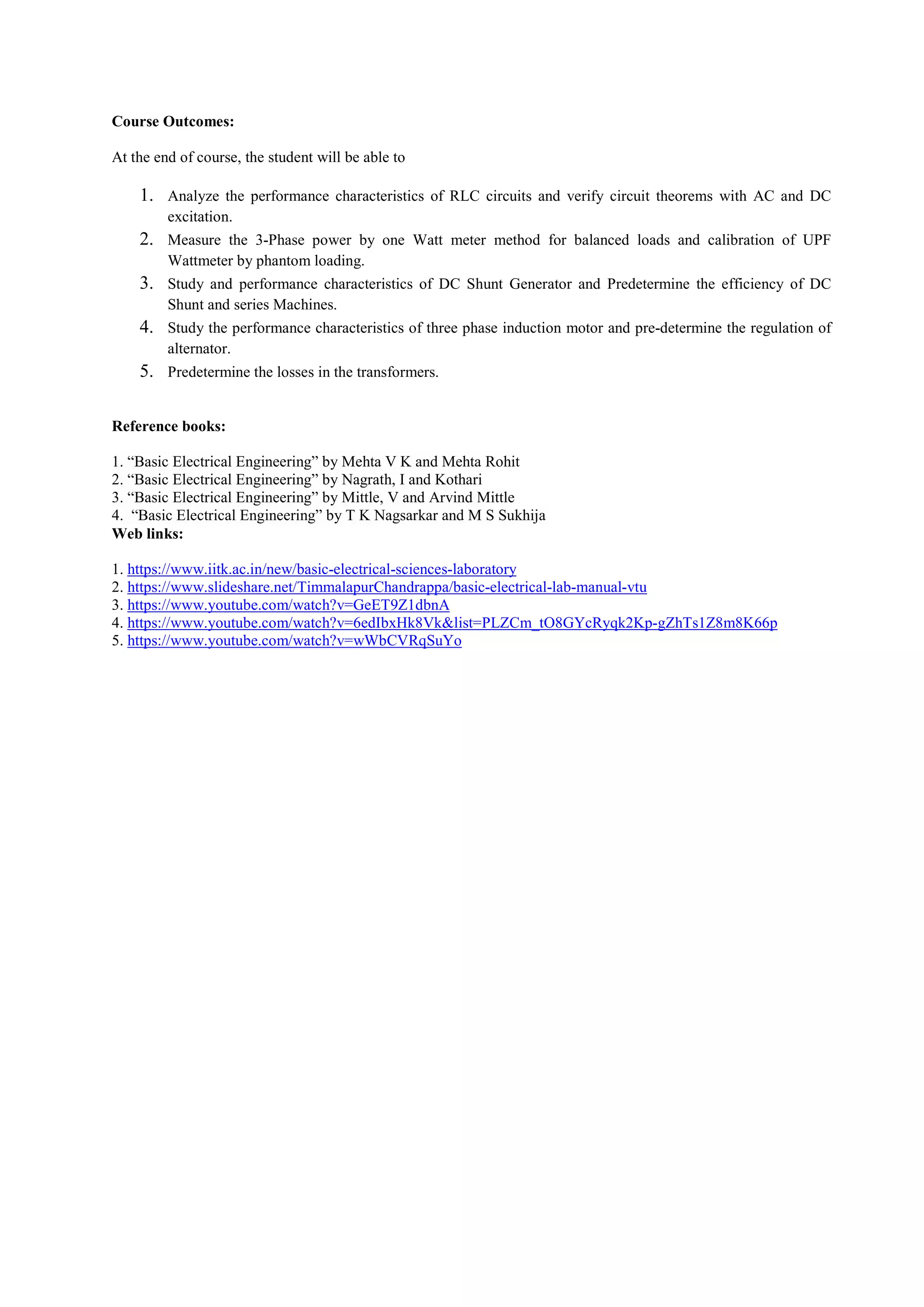 Course Outcomes:
At the end of course, the student will be able to
1. Analyze the performance characteristics of RLC circuits and verify circuit theorems with AC and DC
excitation.
2. Measure the 3-Phase power by one Watt meter method for balanced loads and calibration of UPF
Wattmeter by phantom loading.
3. Study and performance characteristics of DC Shunt Generator and Predetermine the efficiency of DC
Shunt and series Machines.
4. Study the performance characteristics of three phase induction motor and pre-determine the regulation of
alternator.
5. Predetermine the losses in the transformers.
Reference books:
1. “Basic Electrical Engineering” by Mehta V K and Mehta Rohit
2. “Basic Electrical Engineering” by Nagrath, I and Kothari
3. “Basic Electrical Engineering” by Mittle, V and Arvind Mittle
4. “Basic Electrical Engineering” by T K Nagsarkar and M S Sukhija
Web links:
1. https://www.iitk.ac.in/new/basic-electrical-sciences-laboratory
2. https://www.slideshare.net/TimmalapurChandrappa/basic-electrical-lab-manual-vtu
3. https://www.youtube.com/watch?v=GeET9Z1dbnA
4. https://www.youtube.com/watch?v=6edIbxHk8Vk&list=PLZCm_tO8GYcRyqk2Kp-gZhTs1Z8m8K66p
5. https://www.youtube.com/watch?v=wWbCVRqSuYo
 