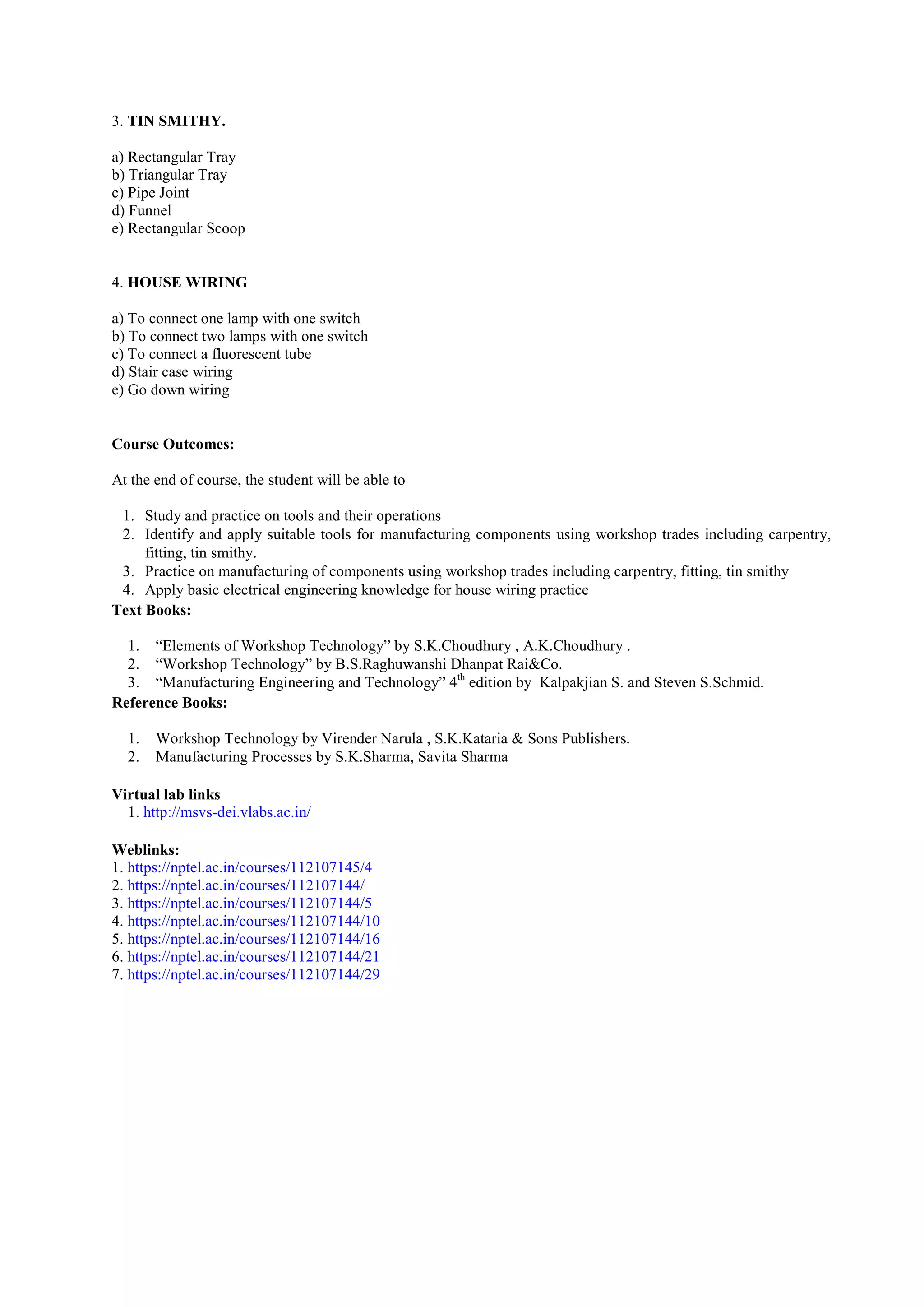 3. TIN SMITHY.
a) Rectangular Tray
b) Triangular Tray
c) Pipe Joint
d) Funnel
e) Rectangular Scoop
4. HOUSE WIRING
a) To connect one lamp with one switch
b) To connect two lamps with one switch
c) To connect a fluorescent tube
d) Stair case wiring
e) Go down wiring
Course Outcomes:
At the end of course, the student will be able to
1. Study and practice on tools and their operations
2. Identify and apply suitable tools for manufacturing components using workshop trades including carpentry,
fitting, tin smithy.
3. Practice on manufacturing of components using workshop trades including carpentry, fitting, tin smithy
4. Apply basic electrical engineering knowledge for house wiring practice
Text Books:
1. “Elements of Workshop Technology” by S.K.Choudhury , A.K.Choudhury .
2. “Workshop Technology” by B.S.Raghuwanshi Dhanpat Rai&Co.
3. “Manufacturing Engineering and Technology” 4th
edition by Kalpakjian S. and Steven S.Schmid.
Reference Books:
1. Workshop Technology by Virender Narula , S.K.Kataria & Sons Publishers.
2. Manufacturing Processes by S.K.Sharma, Savita Sharma
Virtual lab links
1. http://msvs-dei.vlabs.ac.in/
Weblinks:
1. https://nptel.ac.in/courses/112107145/4
2. https://nptel.ac.in/courses/112107144/
3. https://nptel.ac.in/courses/112107144/5
4. https://nptel.ac.in/courses/112107144/10
5. https://nptel.ac.in/courses/112107144/16
6. https://nptel.ac.in/courses/112107144/21
7. https://nptel.ac.in/courses/112107144/29
 