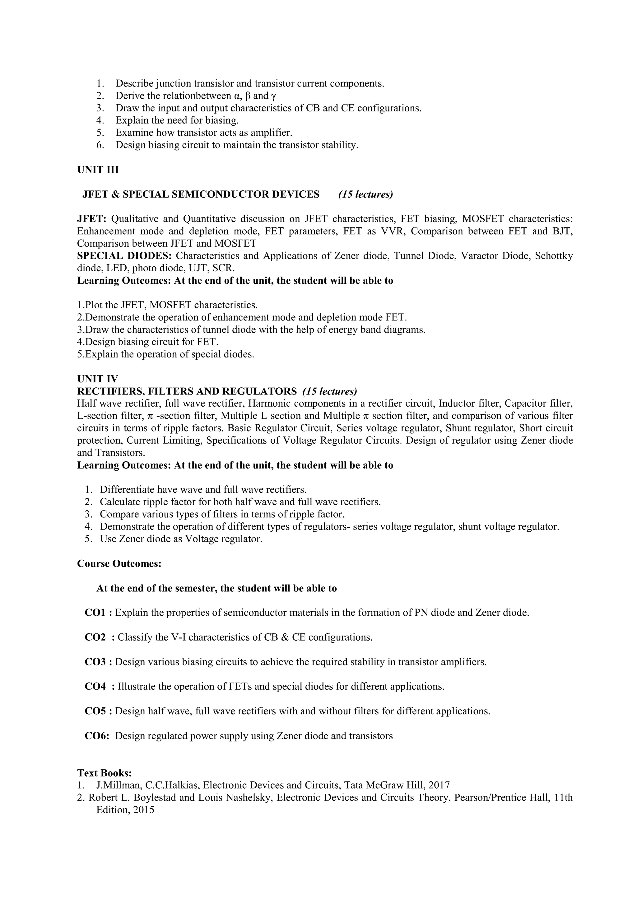 1. Describe junction transistor and transistor current components.
2. Derive the relationbetween α, β and γ
3. Draw the input and output characteristics of CB and CE configurations.
4. Explain the need for biasing.
5. Examine how transistor acts as amplifier.
6. Design biasing circuit to maintain the transistor stability.
UNIT III
JFET & SPECIAL SEMICONDUCTOR DEVICES (15 lectures)
JFET: Qualitative and Quantitative discussion on JFET characteristics, FET biasing, MOSFET characteristics:
Enhancement mode and depletion mode, FET parameters, FET as VVR, Comparison between FET and BJT,
Comparison between JFET and MOSFET
SPECIAL DIODES: Characteristics and Applications of Zener diode, Tunnel Diode, Varactor Diode, Schottky
diode, LED, photo diode, UJT, SCR.
Learning Outcomes: At the end of the unit, the student will be able to
1.Plot the JFET, MOSFET characteristics.
2.Demonstrate the operation of enhancement mode and depletion mode FET.
3.Draw the characteristics of tunnel diode with the help of energy band diagrams.
4.Design biasing circuit for FET.
5.Explain the operation of special diodes.
UNIT IV
RECTIFIERS, FILTERS AND REGULATORS (15 lectures)
Half wave rectifier, full wave rectifier, Harmonic components in a rectifier circuit, Inductor filter, Capacitor filter,
L-section filter, π -section filter, Multiple L section and Multiple π section filter, and comparison of various filter
circuits in terms of ripple factors. Basic Regulator Circuit, Series voltage regulator, Shunt regulator, Short circuit
protection, Current Limiting, Specifications of Voltage Regulator Circuits. Design of regulator using Zener diode
and Transistors.
Learning Outcomes: At the end of the unit, the student will be able to
1. Differentiate have wave and full wave rectifiers.
2. Calculate ripple factor for both half wave and full wave rectifiers.
3. Compare various types of filters in terms of ripple factor.
4. Demonstrate the operation of different types of regulators- series voltage regulator, shunt voltage regulator.
5. Use Zener diode as Voltage regulator.
Course Outcomes:
At the end of the semester, the student will be able to
CO1 : Explain the properties of semiconductor materials in the formation of PN diode and Zener diode.
CO2 : Classify the V-I characteristics of CB & CE configurations.
CO3 : Design various biasing circuits to achieve the required stability in transistor amplifiers.
CO4 : Illustrate the operation of FETs and special diodes for different applications.
CO5 : Design half wave, full wave rectifiers with and without filters for different applications.
CO6: Design regulated power supply using Zener diode and transistors
Text Books:
1. J.Millman, C.C.Halkias, Electronic Devices and Circuits, Tata McGraw Hill, 2017
2. Robert L. Boylestad and Louis Nashelsky, Electronic Devices and Circuits Theory, Pearson/Prentice Hall, 11th
Edition, 2015
 