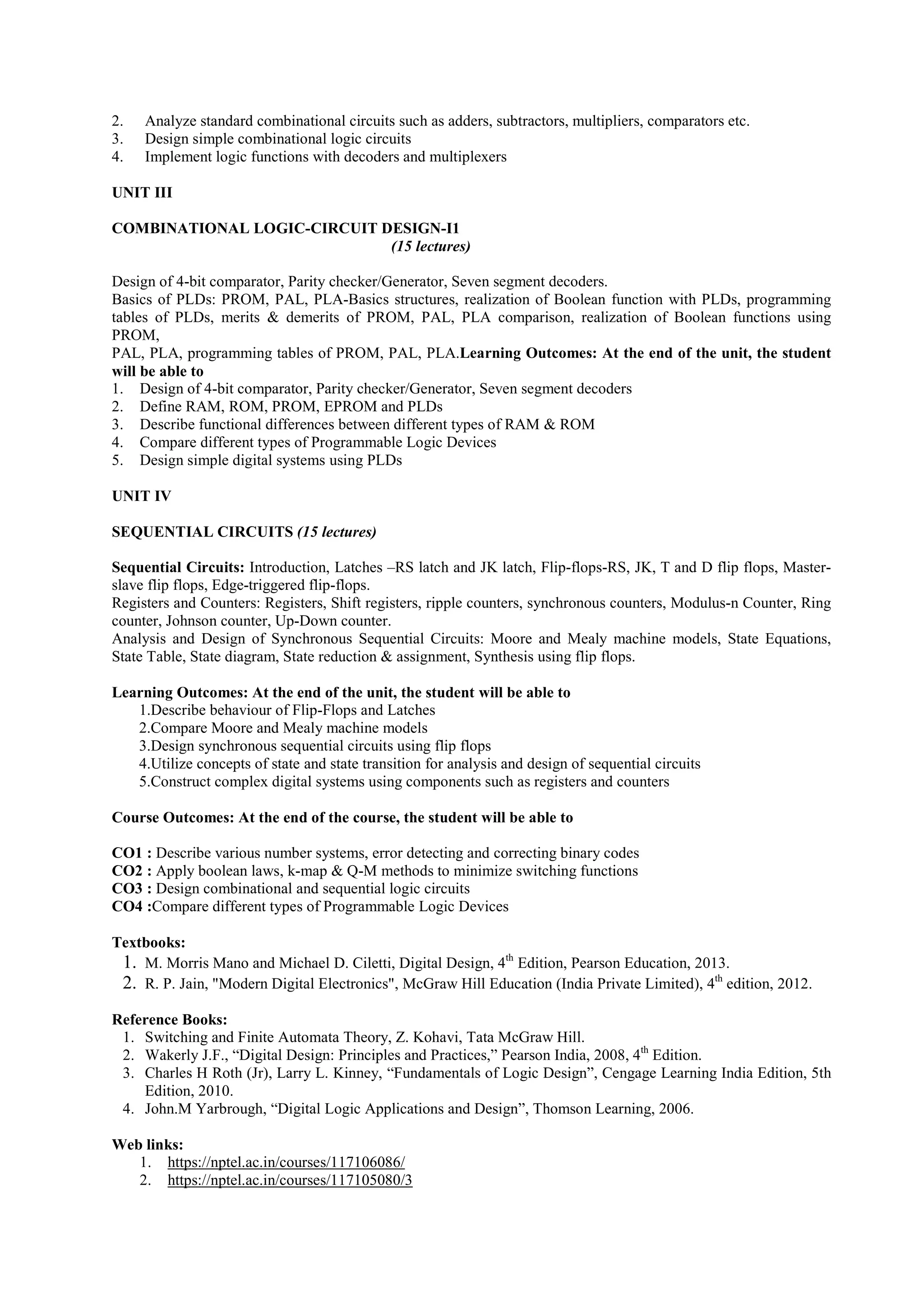 2. Analyze standard combinational circuits such as adders, subtractors, multipliers, comparators etc.
3. Design simple combinational logic circuits
4. Implement logic functions with decoders and multiplexers
UNIT III
COMBINATIONAL LOGIC-CIRCUIT DESIGN-I1
(15 lectures)
Design of 4-bit comparator, Parity checker/Generator, Seven segment decoders.
Basics of PLDs: PROM, PAL, PLA-Basics structures, realization of Boolean function with PLDs, programming
tables of PLDs, merits & demerits of PROM, PAL, PLA comparison, realization of Boolean functions using
PROM,
PAL, PLA, programming tables of PROM, PAL, PLA.Learning Outcomes: At the end of the unit, the student
will be able to
1. Design of 4-bit comparator, Parity checker/Generator, Seven segment decoders
2. Define RAM, ROM, PROM, EPROM and PLDs
3. Describe functional differences between different types of RAM & ROM
4. Compare different types of Programmable Logic Devices
5. Design simple digital systems using PLDs
UNIT IV
SEQUENTIAL CIRCUITS (15 lectures)
Sequential Circuits: Introduction, Latches –RS latch and JK latch, Flip-flops-RS, JK, T and D flip flops, Master-
slave flip flops, Edge-triggered flip-flops.
Registers and Counters: Registers, Shift registers, ripple counters, synchronous counters, Modulus-n Counter, Ring
counter, Johnson counter, Up-Down counter.
Analysis and Design of Synchronous Sequential Circuits: Moore and Mealy machine models, State Equations,
State Table, State diagram, State reduction & assignment, Synthesis using flip flops.
Learning Outcomes: At the end of the unit, the student will be able to
1.Describe behaviour of Flip-Flops and Latches
2.Compare Moore and Mealy machine models
3.Design synchronous sequential circuits using flip flops
4.Utilize concepts of state and state transition for analysis and design of sequential circuits
5.Construct complex digital systems using components such as registers and counters
Course Outcomes: At the end of the course, the student will be able to
CO1 : Describe various number systems, error detecting and correcting binary codes
CO2 : Apply boolean laws, k-map & Q-M methods to minimize switching functions
CO3 : Design combinational and sequential logic circuits
CO4 :Compare different types of Programmable Logic Devices
Textbooks:
1. M. Morris Mano and Michael D. Ciletti, Digital Design, 4th
Edition, Pearson Education, 2013.
2. R. P. Jain, "Modern Digital Electronics", McGraw Hill Education (India Private Limited), 4th
edition, 2012.
Reference Books:
1. Switching and Finite Automata Theory, Z. Kohavi, Tata McGraw Hill.
2. Wakerly J.F., “Digital Design: Principles and Practices,” Pearson India, 2008, 4th
Edition.
3. Charles H Roth (Jr), Larry L. Kinney, “Fundamentals of Logic Design”, Cengage Learning India Edition, 5th
Edition, 2010.
4. John.M Yarbrough, “Digital Logic Applications and Design”, Thomson Learning, 2006.
Web links:
1. https://nptel.ac.in/courses/117106086/
2. https://nptel.ac.in/courses/117105080/3
 