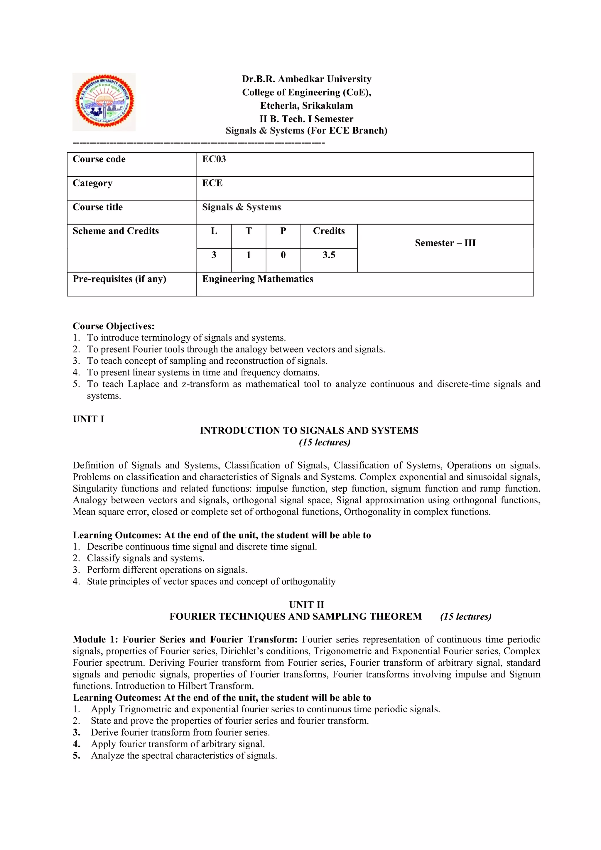 Dr.B.R. Ambedkar University
College of Engineering (CoE),
Etcherla, Srikakulam
II B. Tech. I Semester
Signals & Systems (For ECE Branch)
---------------------------------------------------------------------------
Course Objectives:
1. To introduce terminology of signals and systems.
2. To present Fourier tools through the analogy between vectors and signals.
3. To teach concept of sampling and reconstruction of signals.
4. To present linear systems in time and frequency domains.
5. To teach Laplace and z-transform as mathematical tool to analyze continuous and discrete-time signals and
systems.
UNIT I
INTRODUCTION TO SIGNALS AND SYSTEMS
(15 lectures)
Definition of Signals and Systems, Classification of Signals, Classification of Systems, Operations on signals.
Problems on classification and characteristics of Signals and Systems. Complex exponential and sinusoidal signals,
Singularity functions and related functions: impulse function, step function, signum function and ramp function.
Analogy between vectors and signals, orthogonal signal space, Signal approximation using orthogonal functions,
Mean square error, closed or complete set of orthogonal functions, Orthogonality in complex functions.
Learning Outcomes: At the end of the unit, the student will be able to
1. Describe continuous time signal and discrete time signal.
2. Classify signals and systems.
3. Perform different operations on signals.
4. State principles of vector spaces and concept of orthogonality
UNIT II
FOURIER TECHNIQUES AND SAMPLING THEOREM (15 lectures)
Module 1: Fourier Series and Fourier Transform: Fourier series representation of continuous time periodic
signals, properties of Fourier series, Dirichlet’s conditions, Trigonometric and Exponential Fourier series, Complex
Fourier spectrum. Deriving Fourier transform from Fourier series, Fourier transform of arbitrary signal, standard
signals and periodic signals, properties of Fourier transforms, Fourier transforms involving impulse and Signum
functions. Introduction to Hilbert Transform.
Learning Outcomes: At the end of the unit, the student will be able to
1. Apply Trignometric and exponential fourier series to continuous time periodic signals.
2. State and prove the properties of fourier series and fourier transform.
3. Derive fourier transform from fourier series.
4. Apply fourier transform of arbitrary signal.
5. Analyze the spectral characteristics of signals.
Course code EC03
Category ECE
Course title Signals & Systems
Scheme and Credits L T P Credits
Semester – III
3 1 0 3.5
Pre-requisites (if any) Engineering Mathematics
 