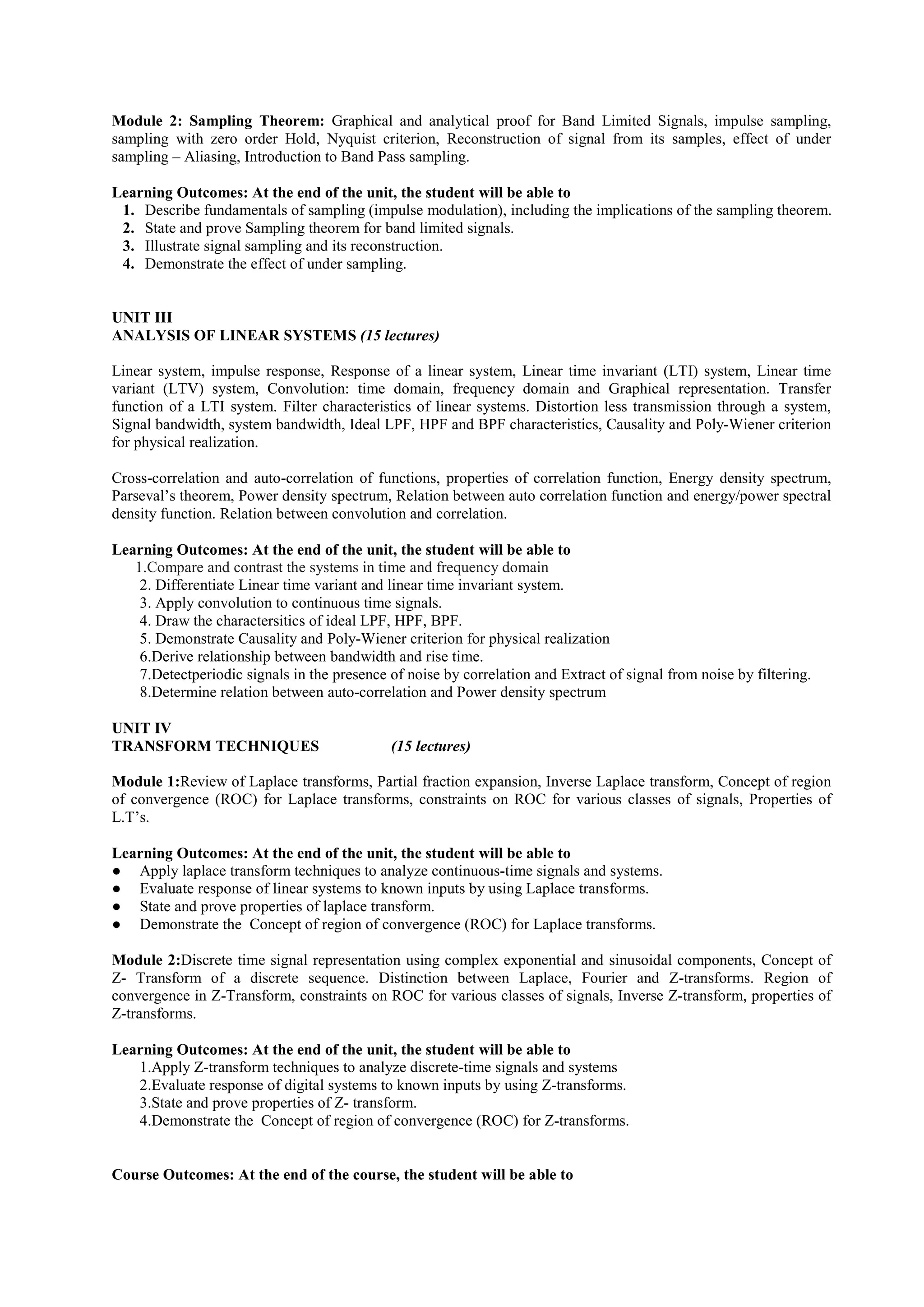 Module 2: Sampling Theorem: Graphical and analytical proof for Band Limited Signals, impulse sampling,
sampling with zero order Hold, Nyquist criterion, Reconstruction of signal from its samples, effect of under
sampling – Aliasing, Introduction to Band Pass sampling.
Learning Outcomes: At the end of the unit, the student will be able to
1. Describe fundamentals of sampling (impulse modulation), including the implications of the sampling theorem.
2. State and prove Sampling theorem for band limited signals.
3. Illustrate signal sampling and its reconstruction.
4. Demonstrate the effect of under sampling.
UNIT III
ANALYSIS OF LINEAR SYSTEMS (15 lectures)
Linear system, impulse response, Response of a linear system, Linear time invariant (LTI) system, Linear time
variant (LTV) system, Convolution: time domain, frequency domain and Graphical representation. Transfer
function of a LTI system. Filter characteristics of linear systems. Distortion less transmission through a system,
Signal bandwidth, system bandwidth, Ideal LPF, HPF and BPF characteristics, Causality and Poly-Wiener criterion
for physical realization.
Cross-correlation and auto-correlation of functions, properties of correlation function, Energy density spectrum,
Parseval’s theorem, Power density spectrum, Relation between auto correlation function and energy/power spectral
density function. Relation between convolution and correlation.
Learning Outcomes: At the end of the unit, the student will be able to
1.Compare and contrast the systems in time and frequency domain
2. Differentiate Linear time variant and linear time invariant system.
3. Apply convolution to continuous time signals.
4. Draw the charactersitics of ideal LPF, HPF, BPF.
5. Demonstrate Causality and Poly-Wiener criterion for physical realization
6.Derive relationship between bandwidth and rise time.
7.Detectperiodic signals in the presence of noise by correlation and Extract of signal from noise by filtering.
8.Determine relation between auto-correlation and Power density spectrum
UNIT IV
TRANSFORM TECHNIQUES (15 lectures)
Module 1:Review of Laplace transforms, Partial fraction expansion, Inverse Laplace transform, Concept of region
of convergence (ROC) for Laplace transforms, constraints on ROC for various classes of signals, Properties of
L.T’s.
Learning Outcomes: At the end of the unit, the student will be able to
● Apply laplace transform techniques to analyze continuous-time signals and systems.
● Evaluate response of linear systems to known inputs by using Laplace transforms.
● State and prove properties of laplace transform.
● Demonstrate the Concept of region of convergence (ROC) for Laplace transforms.
Module 2:Discrete time signal representation using complex exponential and sinusoidal components, Concept of
Z- Transform of a discrete sequence. Distinction between Laplace, Fourier and Z-transforms. Region of
convergence in Z-Transform, constraints on ROC for various classes of signals, Inverse Z-transform, properties of
Z-transforms.
Learning Outcomes: At the end of the unit, the student will be able to
1.Apply Z-transform techniques to analyze discrete-time signals and systems
2.Evaluate response of digital systems to known inputs by using Z-transforms.
3.State and prove properties of Z- transform.
4.Demonstrate the Concept of region of convergence (ROC) for Z-transforms.
Course Outcomes: At the end of the course, the student will be able to
 