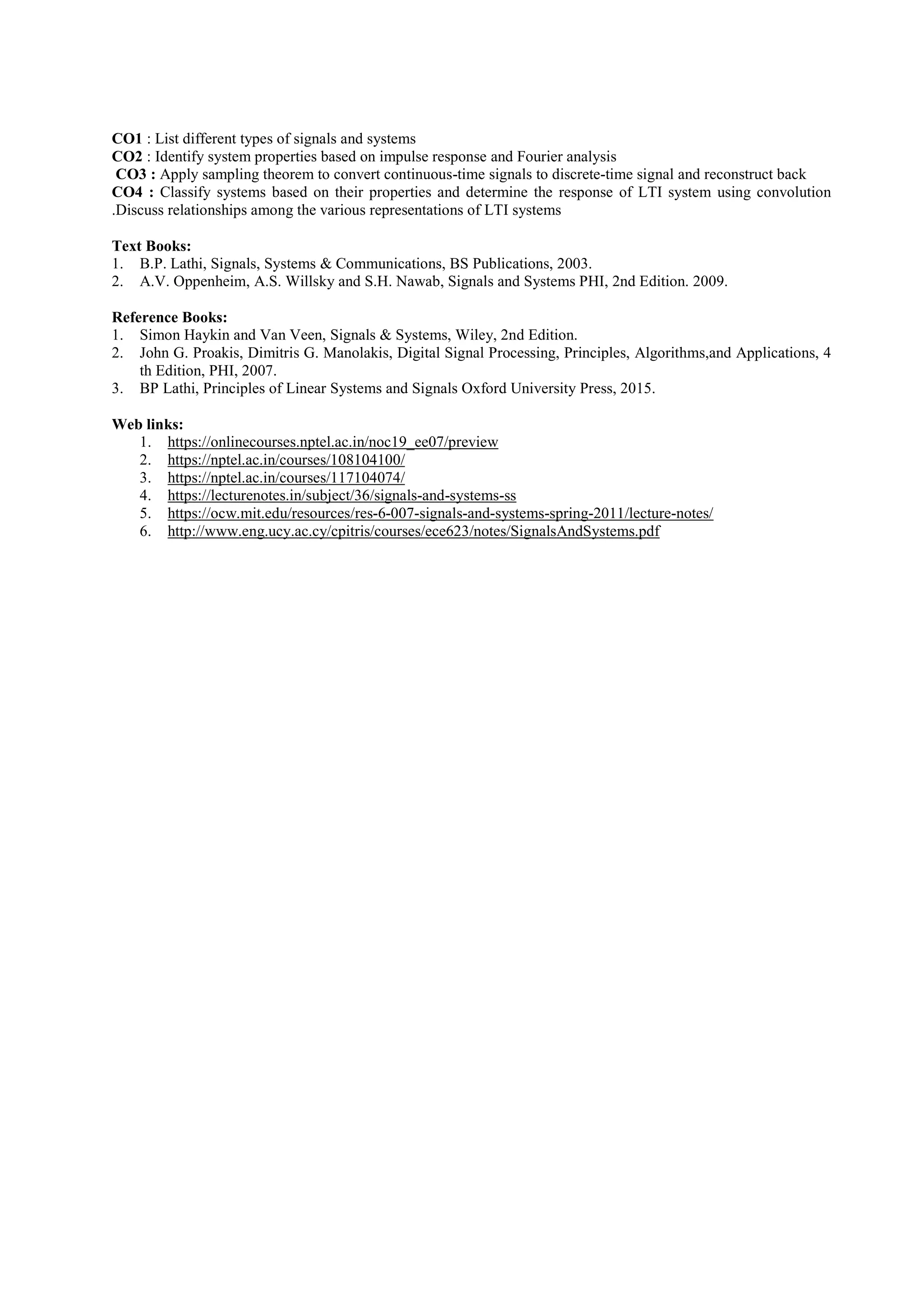 CO1 : List different types of signals and systems
CO2 : Identify system properties based on impulse response and Fourier analysis
CO3 : Apply sampling theorem to convert continuous-time signals to discrete-time signal and reconstruct back
CO4 : Classify systems based on their properties and determine the response of LTI system using convolution
.Discuss relationships among the various representations of LTI systems
Text Books:
1. B.P. Lathi, Signals, Systems & Communications, BS Publications, 2003.
2. A.V. Oppenheim, A.S. Willsky and S.H. Nawab, Signals and Systems PHI, 2nd Edition. 2009.
Reference Books:
1. Simon Haykin and Van Veen, Signals & Systems, Wiley, 2nd Edition.
2. John G. Proakis, Dimitris G. Manolakis, Digital Signal Processing, Principles, Algorithms,and Applications, 4
th Edition, PHI, 2007.
3. BP Lathi, Principles of Linear Systems and Signals Oxford University Press, 2015.
Web links:
1. https://onlinecourses.nptel.ac.in/noc19_ee07/preview
2. https://nptel.ac.in/courses/108104100/
3. https://nptel.ac.in/courses/117104074/
4. https://lecturenotes.in/subject/36/signals-and-systems-ss
5. https://ocw.mit.edu/resources/res-6-007-signals-and-systems-spring-2011/lecture-notes/
6. http://www.eng.ucy.ac.cy/cpitris/courses/ece623/notes/SignalsAndSystems.pdf
 