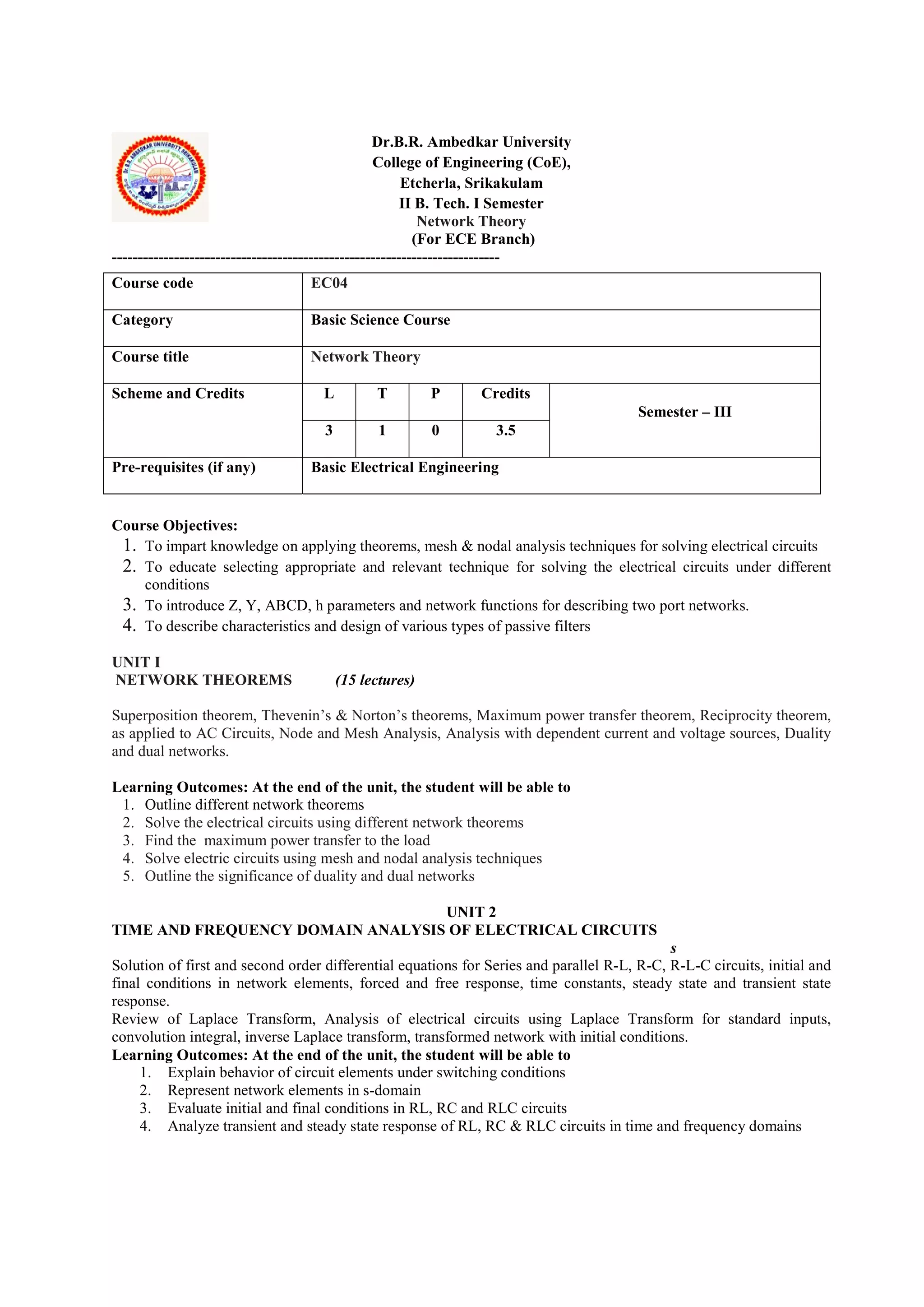 Dr.B.R. Ambedkar University
College of Engineering (CoE),
Etcherla, Srikakulam
II B. Tech. I Semester
Network Theory
(For ECE Branch)
---------------------------------------------------------------------------
Course Objectives:
1. To impart knowledge on applying theorems, mesh & nodal analysis techniques for solving electrical circuits
2. To educate selecting appropriate and relevant technique for solving the electrical circuits under different
conditions
3. To introduce Z, Y, ABCD, h parameters and network functions for describing two port networks.
4. To describe characteristics and design of various types of passive filters
UNIT I
NETWORK THEOREMS (15 lectures)
Superposition theorem, Thevenin’s & Norton’s theorems, Maximum power transfer theorem, Reciprocity theorem,
as applied to AC Circuits, Node and Mesh Analysis, Analysis with dependent current and voltage sources, Duality
and dual networks.
Learning Outcomes: At the end of the unit, the student will be able to
1. Outline different network theorems
2. Solve the electrical circuits using different network theorems
3. Find the maximum power transfer to the load
4. Solve electric circuits using mesh and nodal analysis techniques
5. Outline the significance of duality and dual networks
UNIT 2
TIME AND FREQUENCY DOMAIN ANALYSIS OF ELECTRICAL CIRCUITS
s
Solution of first and second order differential equations for Series and parallel R-L, R-C, R-L-C circuits, initial and
final conditions in network elements, forced and free response, time constants, steady state and transient state
response.
Review of Laplace Transform, Analysis of electrical circuits using Laplace Transform for standard inputs,
convolution integral, inverse Laplace transform, transformed network with initial conditions.
Learning Outcomes: At the end of the unit, the student will be able to
1. Explain behavior of circuit elements under switching conditions
2. Represent network elements in s-domain
3. Evaluate initial and final conditions in RL, RC and RLC circuits
4. Analyze transient and steady state response of RL, RC & RLC circuits in time and frequency domains
Course code EC04
Category Basic Science Course
Course title Network Theory
Scheme and Credits L T P Credits
Semester – III
3 1 0 3.5
Pre-requisites (if any) Basic Electrical Engineering
 