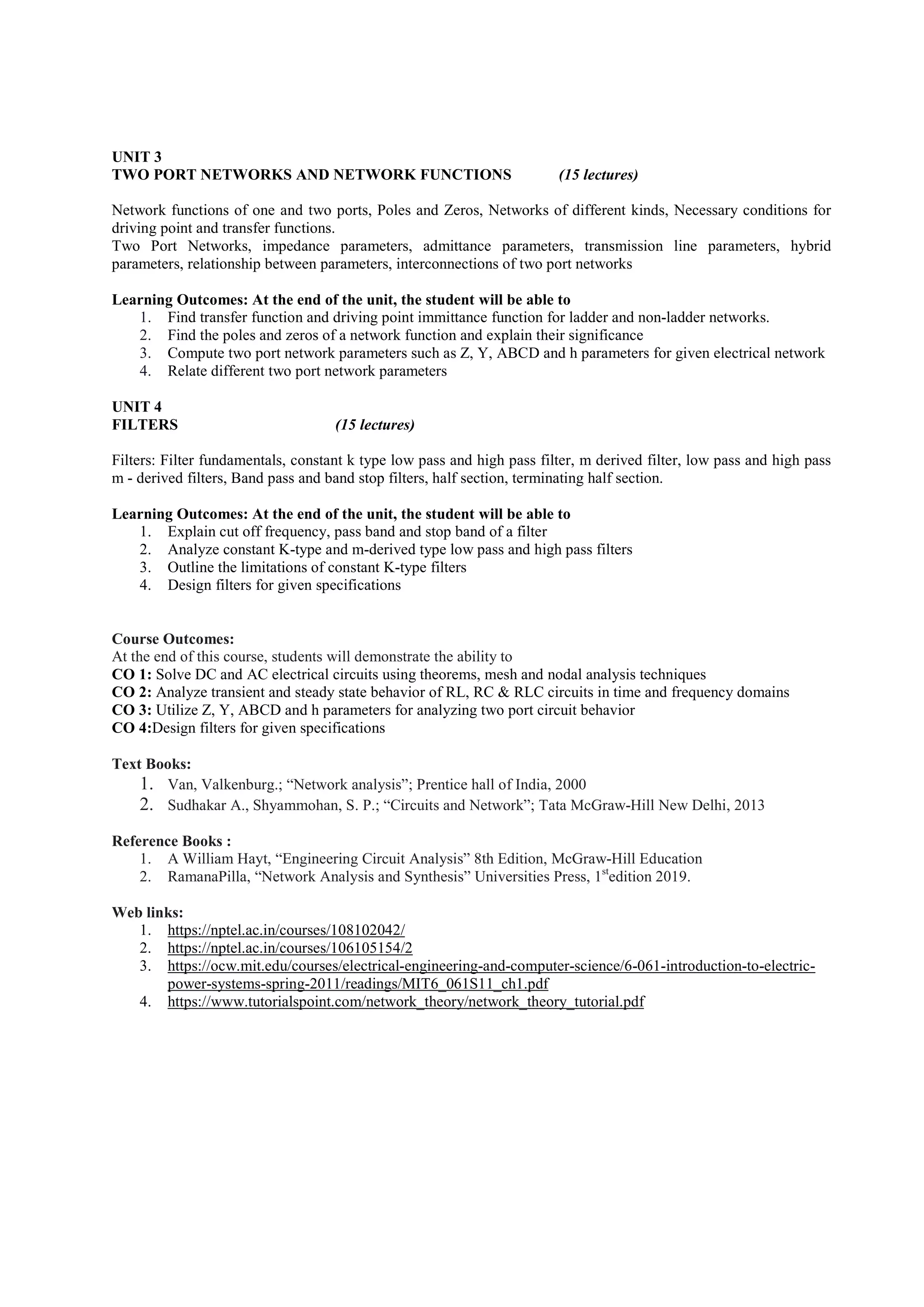 UNIT 3
TWO PORT NETWORKS AND NETWORK FUNCTIONS (15 lectures)
Network functions of one and two ports, Poles and Zeros, Networks of different kinds, Necessary conditions for
driving point and transfer functions.
Two Port Networks, impedance parameters, admittance parameters, transmission line parameters, hybrid
parameters, relationship between parameters, interconnections of two port networks
Learning Outcomes: At the end of the unit, the student will be able to
1. Find transfer function and driving point immittance function for ladder and non-ladder networks.
2. Find the poles and zeros of a network function and explain their significance
3. Compute two port network parameters such as Z, Y, ABCD and h parameters for given electrical network
4. Relate different two port network parameters
UNIT 4
FILTERS (15 lectures)
Filters: Filter fundamentals, constant k type low pass and high pass filter, m derived filter, low pass and high pass
m - derived filters, Band pass and band stop filters, half section, terminating half section.
Learning Outcomes: At the end of the unit, the student will be able to
1. Explain cut off frequency, pass band and stop band of a filter
2. Analyze constant K-type and m-derived type low pass and high pass filters
3. Outline the limitations of constant K-type filters
4. Design filters for given specifications
Course Outcomes:
At the end of this course, students will demonstrate the ability to
CO 1: Solve DC and AC electrical circuits using theorems, mesh and nodal analysis techniques
CO 2: Analyze transient and steady state behavior of RL, RC & RLC circuits in time and frequency domains
CO 3: Utilize Z, Y, ABCD and h parameters for analyzing two port circuit behavior
CO 4:Design filters for given specifications
Text Books:
1. Van, Valkenburg.; “Network analysis”; Prentice hall of India, 2000
2. Sudhakar A., Shyammohan, S. P.; “Circuits and Network”; Tata McGraw-Hill New Delhi, 2013
Reference Books :
1. A William Hayt, “Engineering Circuit Analysis” 8th Edition, McGraw-Hill Education
2. RamanaPilla, “Network Analysis and Synthesis” Universities Press, 1st
edition 2019.
Web links:
1. https://nptel.ac.in/courses/108102042/
2. https://nptel.ac.in/courses/106105154/2
3. https://ocw.mit.edu/courses/electrical-engineering-and-computer-science/6-061-introduction-to-electric-
power-systems-spring-2011/readings/MIT6_061S11_ch1.pdf
4. https://www.tutorialspoint.com/network_theory/network_theory_tutorial.pdf
 