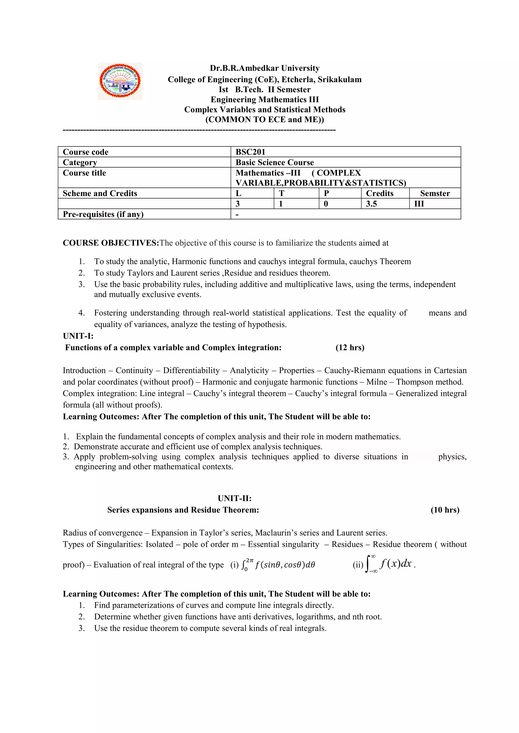 Dr.B.R.Ambedkar University
College of Engineering (CoE), Etcherla, Srikakulam
Ist B.Tech. II Semester
Engineering Mathematics III
Complex Variables and Statistical Methods
(COMMON TO ECE and ME))
----------------------------------------------------------------------------------------------
COURSE OBJECTIVES:The objective of this course is to familiarize the students aimed at
1. To study the analytic, Harmonic functions and cauchys integral formula, cauchys Theorem
2. To study Taylors and Laurent series ,Residue and residues theorem.
3. Use the basic probability rules, including additive and multiplicative laws, using the terms, independent
and mutually exclusive events.
4. Fostering understanding through real-world statistical applications. Test the equality of means and
equality of variances, analyze the testing of hypothesis.
UNIT-I:
Functions of a complex variable and Complex integration: (12 hrs)
Introduction – Continuity – Differentiability – Analyticity – Properties – Cauchy-Riemann equations in Cartesian
and polar coordinates (without proof) – Harmonic and conjugate harmonic functions – Milne – Thompson method.
Complex integration: Line integral – Cauchy’s integral theorem – Cauchy’s integral formula – Generalized integral
formula (all without proofs).
Learning Outcomes: After The completion of this unit, The Student will be able to:
1. Explain the fundamental concepts of complex analysis and their role in modern mathematics.
2. Demonstrate accurate and efficient use of complex analysis techniques.
3. Apply problem-solving using complex analysis techniques applied to diverse situations in physics,
engineering and other mathematical contexts.
UNIT-II:
Series expansions and Residue Theorem: (10 hrs)
Radius of convergence – Expansion in Taylor’s series, Maclaurin’s series and Laurent series.
Types of Singularities: Isolated – pole of order m – Essential singularity – Residues – Residue theorem ( without
proof) – Evaluation of real integral of the type (i) ∫ 𝑓(𝑠𝑖𝑛𝜃, 𝑐𝑜𝑠𝜃)𝑑𝜃 (ii) ( )
f x dx


 .
Learning Outcomes: After The completion of this unit, The Student will be able to:
1. Find parameterizations of curves and compute line integrals directly.
2. Determine whether given functions have anti derivatives, logarithms, and nth root.
3. Use the residue theorem to compute several kinds of real integrals.
Course code BSC201
Category Basic Science Course
Course title Mathematics –III ( COMPLEX
VARIABLE,PROBABILITY&STATISTICS)
Scheme and Credits L T P Credits Semster
3 1 0 3.5 III
Pre-requisites (if any) -
 