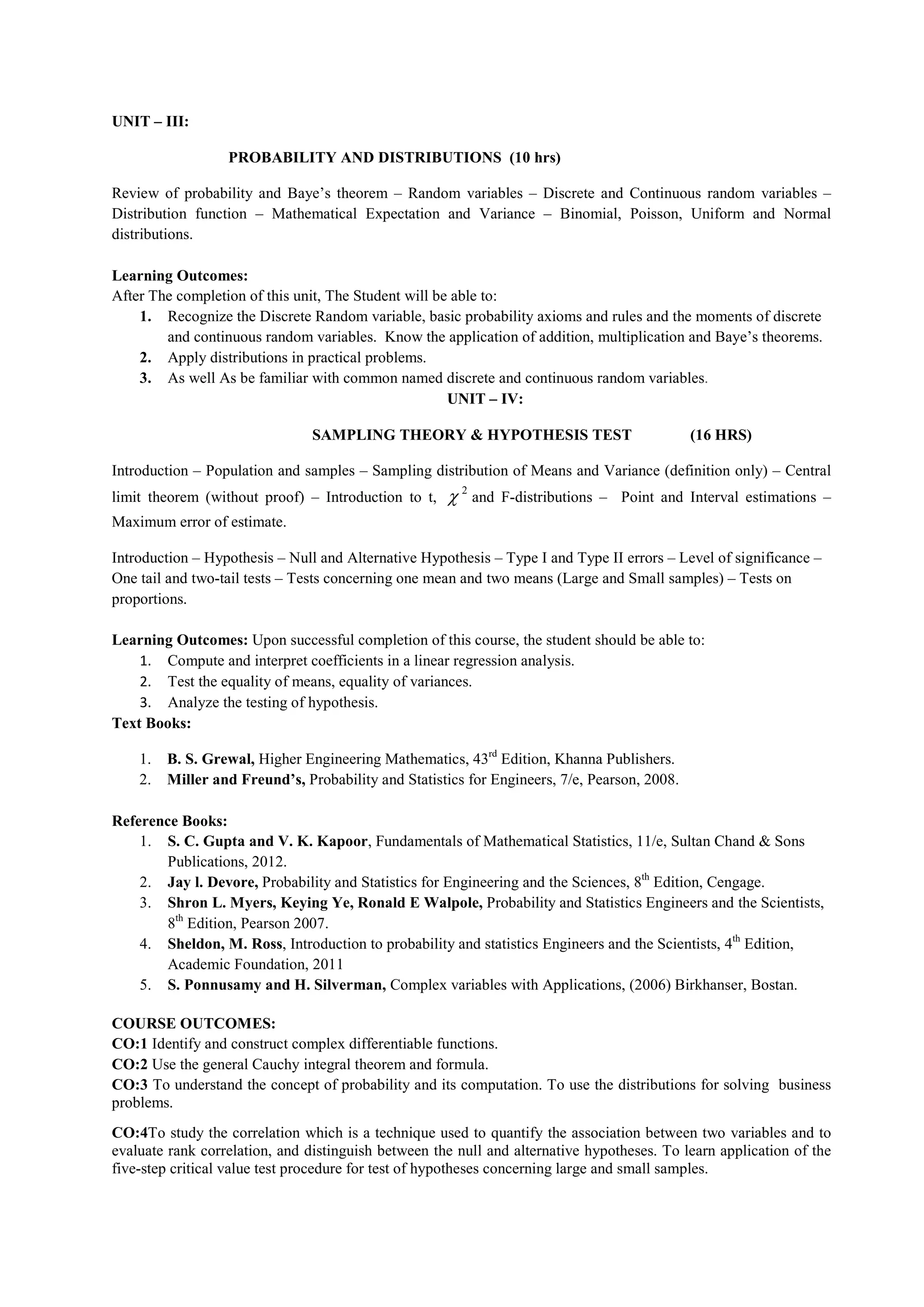 UNIT – III:
PROBABILITY AND DISTRIBUTIONS (10 hrs)
Review of probability and Baye’s theorem – Random variables – Discrete and Continuous random variables –
Distribution function – Mathematical Expectation and Variance – Binomial, Poisson, Uniform and Normal
distributions.
Learning Outcomes:
After The completion of this unit, The Student will be able to:
1. Recognize the Discrete Random variable, basic probability axioms and rules and the moments of discrete
and continuous random variables. Know the application of addition, multiplication and Baye’s theorems.
2. Apply distributions in practical problems.
3. As well As be familiar with common named discrete and continuous random variables.
UNIT – IV:
SAMPLING THEORY & HYPOTHESIS TEST (16 HRS)
Introduction – Population and samples – Sampling distribution of Means and Variance (definition only) – Central
limit theorem (without proof) – Introduction to t,
2
 and F-distributions – Point and Interval estimations –
Maximum error of estimate.
Introduction – Hypothesis – Null and Alternative Hypothesis – Type I and Type II errors – Level of significance –
One tail and two-tail tests – Tests concerning one mean and two means (Large and Small samples) – Tests on
proportions.
Learning Outcomes: Upon successful completion of this course, the student should be able to:
1. Compute and interpret coefficients in a linear regression analysis.
2. Test the equality of means, equality of variances.
3. Analyze the testing of hypothesis.
Text Books:
1. B. S. Grewal, Higher Engineering Mathematics, 43rd
Edition, Khanna Publishers.
2. Miller and Freund’s, Probability and Statistics for Engineers, 7/e, Pearson, 2008.
Reference Books:
1. S. C. Gupta and V. K. Kapoor, Fundamentals of Mathematical Statistics, 11/e, Sultan Chand & Sons
Publications, 2012.
2. Jay l. Devore, Probability and Statistics for Engineering and the Sciences, 8th
Edition, Cengage.
3. Shron L. Myers, Keying Ye, Ronald E Walpole, Probability and Statistics Engineers and the Scientists,
8th
Edition, Pearson 2007.
4. Sheldon, M. Ross, Introduction to probability and statistics Engineers and the Scientists, 4th
Edition,
Academic Foundation, 2011
5. S. Ponnusamy and H. Silverman, Complex variables with Applications, (2006) Birkhanser, Bostan.
COURSE OUTCOMES:
CO:1 Identify and construct complex differentiable functions.
CO:2 Use the general Cauchy integral theorem and formula.
CO:3 To understand the concept of probability and its computation. To use the distributions for solving business
problems.
CO:4To study the correlation which is a technique used to quantify the association between two variables and to
evaluate rank correlation, and distinguish between the null and alternative hypotheses. To learn application of the
five-step critical value test procedure for test of hypotheses concerning large and small samples.
 