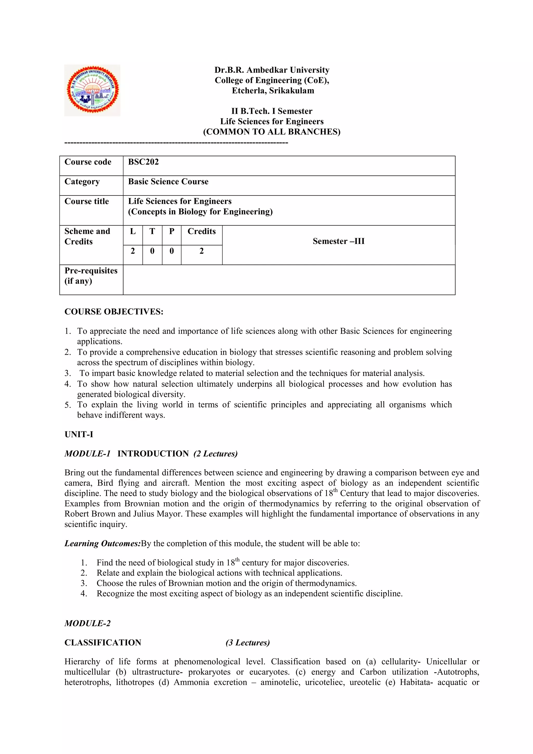 Dr.B.R. Ambedkar University
College of Engineering (CoE),
Etcherla, Srikakulam
II B.Tech. I Semester
Life Sciences for Engineers
(COMMON TO ALL BRANCHES)
---------------------------------------------------------------------------
Course code BSC202
Category Basic Science Course
Course title Life Sciences for Engineers
(Concepts in Biology for Engineering)
Scheme and
Credits
L T P Credits
Semester –III
2 0 0 2
Pre-requisites
(if any)
COURSE OBJECTIVES:
1. To appreciate the need and importance of life sciences along with other Basic Sciences for engineering
applications.
2. To provide a comprehensive education in biology that stresses scientific reasoning and problem solving
across the spectrum of disciplines within biology.
3. To impart basic knowledge related to material selection and the techniques for material analysis.
4. To show how natural selection ultimately underpins all biological processes and how evolution has
generated biological diversity.
5. To explain the living world in terms of scientific principles and appreciating all organisms which
behave indifferent ways.
UNIT-I
MODULE-1 INTRODUCTION (2 Lectures)
Bring out the fundamental differences between science and engineering by drawing a comparison between eye and
camera, Bird flying and aircraft. Mention the most exciting aspect of biology as an independent scientific
discipline. The need to study biology and the biological observations of 18th
Century that lead to major discoveries.
Examples from Brownian motion and the origin of thermodynamics by referring to the original observation of
Robert Brown and Julius Mayor. These examples will highlight the fundamental importance of observations in any
scientific inquiry.
Learning Outcomes:By the completion of this module, the student will be able to:
1. Find the need of biological study in 18th
century for major discoveries.
2. Relate and explain the biological actions with technical applications.
3. Choose the rules of Brownian motion and the origin of thermodynamics.
4. Recognize the most exciting aspect of biology as an independent scientific discipline.
MODULE-2
CLASSIFICATION (3 Lectures)
Hierarchy of life forms at phenomenological level. Classification based on (a) cellularity- Unicellular or
multicellular (b) ultrastructure- prokaryotes or eucaryotes. (c) energy and Carbon utilization -Autotrophs,
heterotrophs, lithotropes (d) Ammonia excretion – aminotelic, uricoteliec, ureotelic (e) Habitata- acquatic or
 