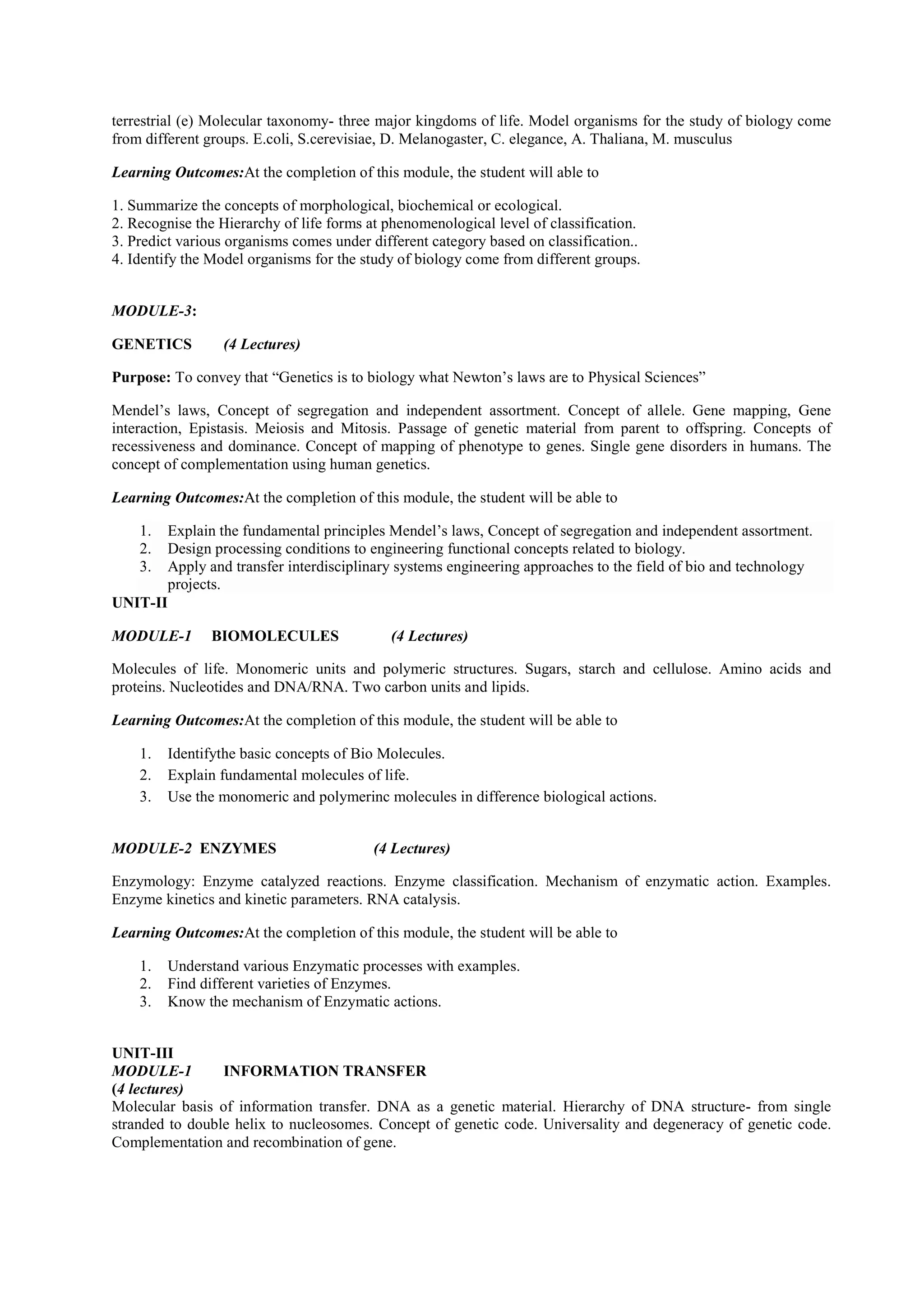 terrestrial (e) Molecular taxonomy- three major kingdoms of life. Model organisms for the study of biology come
from different groups. E.coli, S.cerevisiae, D. Melanogaster, C. elegance, A. Thaliana, M. musculus
Learning Outcomes:At the completion of this module, the student will able to
1. Summarize the concepts of morphological, biochemical or ecological.
2. Recognise the Hierarchy of life forms at phenomenological level of classification.
3. Predict various organisms comes under different category based on classification..
4. Identify the Model organisms for the study of biology come from different groups.
MODULE-3:
GENETICS (4 Lectures)
Purpose: To convey that “Genetics is to biology what Newton’s laws are to Physical Sciences”
Mendel’s laws, Concept of segregation and independent assortment. Concept of allele. Gene mapping, Gene
interaction, Epistasis. Meiosis and Mitosis. Passage of genetic material from parent to offspring. Concepts of
recessiveness and dominance. Concept of mapping of phenotype to genes. Single gene disorders in humans. The
concept of complementation using human genetics.
Learning Outcomes:At the completion of this module, the student will be able to
1. Explain the fundamental principles Mendel’s laws, Concept of segregation and independent assortment.
2. Design processing conditions to engineering functional concepts related to biology.
3. Apply and transfer interdisciplinary systems engineering approaches to the field of bio and technology
projects.
UNIT-II
MODULE-1 BIOMOLECULES (4 Lectures)
Molecules of life. Monomeric units and polymeric structures. Sugars, starch and cellulose. Amino acids and
proteins. Nucleotides and DNA/RNA. Two carbon units and lipids.
Learning Outcomes:At the completion of this module, the student will be able to
1. Identifythe basic concepts of Bio Molecules.
2. Explain fundamental molecules of life.
3. Use the monomeric and polymerinc molecules in difference biological actions.
MODULE-2 ENZYMES (4 Lectures)
Enzymology: Enzyme catalyzed reactions. Enzyme classification. Mechanism of enzymatic action. Examples.
Enzyme kinetics and kinetic parameters. RNA catalysis.
Learning Outcomes:At the completion of this module, the student will be able to
1. Understand various Enzymatic processes with examples.
2. Find different varieties of Enzymes.
3. Know the mechanism of Enzymatic actions.
UNIT-III
MODULE-1 INFORMATION TRANSFER
(4 lectures)
Molecular basis of information transfer. DNA as a genetic material. Hierarchy of DNA structure- from single
stranded to double helix to nucleosomes. Concept of genetic code. Universality and degeneracy of genetic code.
Complementation and recombination of gene.
 