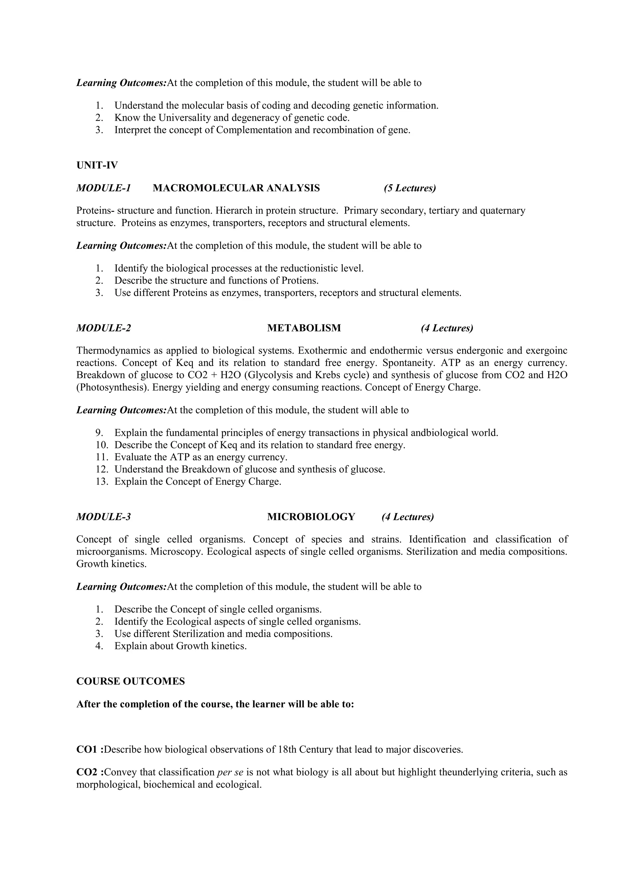 Learning Outcomes:At the completion of this module, the student will be able to
1. Understand the molecular basis of coding and decoding genetic information.
2. Know the Universality and degeneracy of genetic code.
3. Interpret the concept of Complementation and recombination of gene.
UNIT-IV
MODULE-1 MACROMOLECULAR ANALYSIS (5 Lectures)
Proteins- structure and function. Hierarch in protein structure. Primary secondary, tertiary and quaternary
structure. Proteins as enzymes, transporters, receptors and structural elements.
Learning Outcomes:At the completion of this module, the student will be able to
1. Identify the biological processes at the reductionistic level.
2. Describe the structure and functions of Protiens.
3. Use different Proteins as enzymes, transporters, receptors and structural elements.
MODULE-2 METABOLISM (4 Lectures)
Thermodynamics as applied to biological systems. Exothermic and endothermic versus endergonic and exergoinc
reactions. Concept of Keq and its relation to standard free energy. Spontaneity. ATP as an energy currency.
Breakdown of glucose to CO2 + H2O (Glycolysis and Krebs cycle) and synthesis of glucose from CO2 and H2O
(Photosynthesis). Energy yielding and energy consuming reactions. Concept of Energy Charge.
Learning Outcomes:At the completion of this module, the student will able to
9. Explain the fundamental principles of energy transactions in physical andbiological world.
10. Describe the Concept of Keq and its relation to standard free energy.
11. Evaluate the ATP as an energy currency.
12. Understand the Breakdown of glucose and synthesis of glucose.
13. Explain the Concept of Energy Charge.
MODULE-3 MICROBIOLOGY (4 Lectures)
Concept of single celled organisms. Concept of species and strains. Identification and classification of
microorganisms. Microscopy. Ecological aspects of single celled organisms. Sterilization and media compositions.
Growth kinetics.
Learning Outcomes:At the completion of this module, the student will be able to
1. Describe the Concept of single celled organisms.
2. Identify the Ecological aspects of single celled organisms.
3. Use different Sterilization and media compositions.
4. Explain about Growth kinetics.
COURSE OUTCOMES
After the completion of the course, the learner will be able to:
CO1 :Describe how biological observations of 18th Century that lead to major discoveries.
CO2 :Convey that classification per se is not what biology is all about but highlight theunderlying criteria, such as
morphological, biochemical and ecological.
 