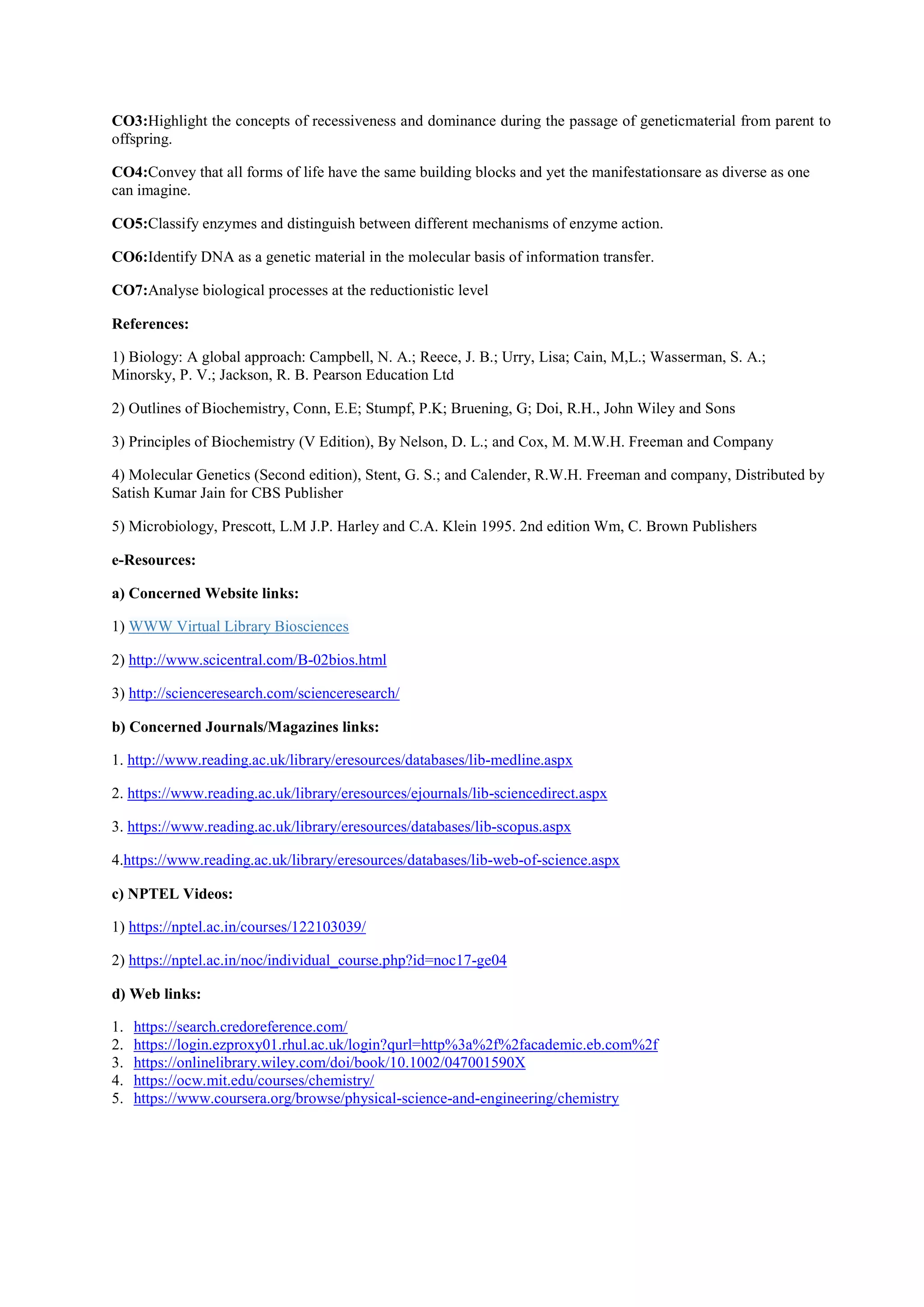 CO3:Highlight the concepts of recessiveness and dominance during the passage of geneticmaterial from parent to
offspring.
CO4:Convey that all forms of life have the same building blocks and yet the manifestationsare as diverse as one
can imagine.
CO5:Classify enzymes and distinguish between different mechanisms of enzyme action.
CO6:Identify DNA as a genetic material in the molecular basis of information transfer.
CO7:Analyse biological processes at the reductionistic level
References:
1) Biology: A global approach: Campbell, N. A.; Reece, J. B.; Urry, Lisa; Cain, M,L.; Wasserman, S. A.;
Minorsky, P. V.; Jackson, R. B. Pearson Education Ltd
2) Outlines of Biochemistry, Conn, E.E; Stumpf, P.K; Bruening, G; Doi, R.H., John Wiley and Sons
3) Principles of Biochemistry (V Edition), By Nelson, D. L.; and Cox, M. M.W.H. Freeman and Company
4) Molecular Genetics (Second edition), Stent, G. S.; and Calender, R.W.H. Freeman and company, Distributed by
Satish Kumar Jain for CBS Publisher
5) Microbiology, Prescott, L.M J.P. Harley and C.A. Klein 1995. 2nd edition Wm, C. Brown Publishers
e-Resources:
a) Concerned Website links:
1) WWW Virtual Library Biosciences
2) http://www.scicentral.com/B-02bios.html
3) http://scienceresearch.com/scienceresearch/
b) Concerned Journals/Magazines links:
1. http://www.reading.ac.uk/library/eresources/databases/lib-medline.aspx
2. https://www.reading.ac.uk/library/eresources/ejournals/lib-sciencedirect.aspx
3. https://www.reading.ac.uk/library/eresources/databases/lib-scopus.aspx
4.https://www.reading.ac.uk/library/eresources/databases/lib-web-of-science.aspx
c) NPTEL Videos:
1) https://nptel.ac.in/courses/122103039/
2) https://nptel.ac.in/noc/individual_course.php?id=noc17-ge04
d) Web links:
1. https://search.credoreference.com/
2. https://login.ezproxy01.rhul.ac.uk/login?qurl=http%3a%2f%2facademic.eb.com%2f
3. https://onlinelibrary.wiley.com/doi/book/10.1002/047001590X
4. https://ocw.mit.edu/courses/chemistry/
5. https://www.coursera.org/browse/physical-science-and-engineering/chemistry
 