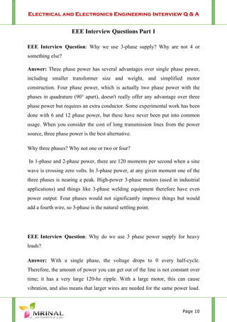 Electrical and Electronics Engineering Interview Q & A
Page 10
EEE Interview Questions Part 1
EEE Interview Question: Why we use 3-phase supply? Why are not 4 or
something else?
Answer: Three phase power has several advantages over single phase power,
including smaller transformer size and weight, and simplified motor
construction. Four phase power, which is actually two phase power with the
phases in quadrature (90° apart), doesn't really offer any advantage over three
phase power but requires an extra conductor. Some experimental work has been
done with 6 and 12 phase power, but these have never been put into common
usage. When you consider the cost of long transmission lines from the power
source, three phase power is the best alternative.
Why three phases? Why not one or two or four?
In 1-phase and 2-phase power, there are 120 moments per second when a sine
wave is crossing zero volts. In 3-phase power, at any given moment one of the
three phases is nearing a peak. High-power 3-phase motors (used in industrial
applications) and things like 3-phase welding equipment therefore have even
power output. Four phases would not significantly improve things but would
add a fourth wire, so 3-phase is the natural settling point.
EEE Interview Question: Why do we use 3 phase power supply for heavy
loads?
Answer: With a single phase, the voltage drops to 0 every half-cycle.
Therefore, the amount of power you can get out of the line is not constant over
time; it has a very large 120-hz ripple. With a large motor, this can cause
vibration, and also means that larger wires are needed for the same power load.
 