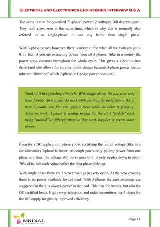Electrical and Electronics Engineering Interview Q & A
Page 11
The same is true for so-called "2-phase" power, 2 voltages 180 degrees apart.
They both cross zero at the same time, which is why this is normally also
referred to as single-phase. It isn't any better than single phase.
With 3-phase power, however, there is never a time when all the voltages go to
0. In fact, if you are extracting power from all 3 phases, (like in a motor) the
power stays constant throughout the whole cycle. This gives a vibration-free
drive (and also allows for simpler motor design because 3-phase power has an
inherent "direction" which 2-phase or 1-phase power does not).
Even for a DC application, where you're rectifying the output voltage (like in a
car alternator) 3-phase is better. Although you're only pulling power from one
phase at a time, the voltage still never goes to 0; it only ripples down to about
70% of its full-scale value before the next phase picks up.
With single phase there are 2 zero crossings in every cycle. At the zero crossing
there is no power available for the load. With 3 phases the zero crossings are
staggered so there is always power to the load. This true for motors, but also for
DC rectified loads. High power television and radio transmitters use 3 phase for
the DC supply for greatly improved efficiency.
Think of it like pedaling a bicycle. With single phase, it's like your only
have 1 pedal. So you only do work while pushing the pedal down. If you
have 2 pedals, one foot can apply a force while the other is going up
doing no work. 3 phase is similar to that but there's 3 "pedals" each
being "pushed" at different times so they work together to create more
power.
 