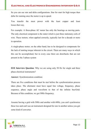Electrical and Electronics Engineering Interview Q & A
Page 12
So you can use star and delta configurations. Star for start for high torque then
delta for running once the motor is up to speed.
You transfer the most power with the least copper and least
losses that way.
For example: A three-phase AC motor has only the bearings as moving parts.
The only electrical component is the stator which is just three stationary coils of
wire. These motors, when applied correctly, typically last for a decade or more
in operation.
A single-phase motor, on the other hand, has to be designed to compensate for
the lack of starting torque inherent in the circuit. There are many ways in which
this can be accomplished, but in every case there are drawbacks that are not
present in the 3-phase system
EEE Interview Question: Why we are using only 50 Hz for single and three
phase electrical instruments?
Answer: Synchronization condition:
There are five conditions that must be met before the synchronization process
takes place. The alternator must have equal line voltage, frequency, phase
sequence, phase angle and waveform to that of the infinite bus/Grid.
Because of this condition, we got 50Hz frequency.
Assume having a grid with 50Hz and another with 60Hz, you can't synchronize
these two and can't use an instrument designed for one in another unless you got
some kind of converter.
 