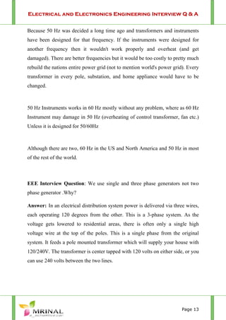 Electrical and Electronics Engineering Interview Q & A
Page 13
Because 50 Hz was decided a long time ago and transformers and instruments
have been designed for that frequency. If the instruments were designed for
another frequency then it wouldn't work properly and overheat (and get
damaged). There are better frequencies but it would be too costly to pretty much
rebuild the nations entire power grid (not to mention world's power grid). Every
transformer in every pole, substation, and home appliance would have to be
changed.
50 Hz Instruments works in 60 Hz mostly without any problem, where as 60 Hz
Instrument may damage in 50 Hz (overheating of control transformer, fan etc.)
Unless it is designed for 50/60Hz
Although there are two, 60 Hz in the US and North America and 50 Hz in most
of the rest of the world.
EEE Interview Question: We use single and three phase generators not two
phase generator .Why?
Answer: In an electrical distribution system power is delivered via three wires,
each operating 120 degrees from the other. This is a 3-phase system. As the
voltage gets lowered to residential areas, there is often only a single high
voltage wire at the top of the poles. This is a single phase from the original
system. It feeds a pole mounted transformer which will supply your house with
120/240V. The transformer is center tapped with 120 volts on either side, or you
can use 240 volts between the two lines.
 