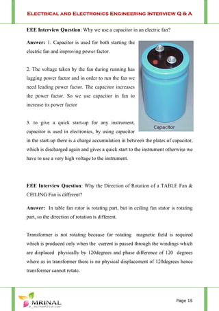 Electrical and Electronics Engineering Interview Q & A
Page 15
EEE Interview Question: Why we use a capacitor in an electric fan?
Answer: 1. Capacitor is used for both starting the
electric fan and improving power factor.
2. The voltage taken by the fan during running has
lagging power factor and in order to run the fan we
need leading power factor. The capacitor increases
the power factor. So we use capacitor in fan to
increase its power factor
3. to give a quick start-up for any instrument,
capacitor is used in electronics, by using capacitor
in the start-up there is a charge accumulation in between the plates of capacitor,
which is discharged again and gives a quick start to the instrument otherwise we
have to use a very high voltage to the instrument.
EEE Interview Question: Why the Direction of Rotation of a TABLE Fan &
CEILING Fan is different?
Answer: In table fan rotor is rotating part, but in ceiling fan stator is rotating
part, so the direction of rotation is different.
Transformer is not rotating because for rotating magnetic field is required
which is produced only when the current is passed through the windings which
are displaced physically by 120degrees and phase difference of 120 degrees
where as in transformer there is no physical displacement of 120degrees hence
transformer cannot rotate.
 
