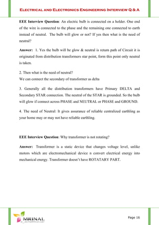 Electrical and Electronics Engineering Interview Q & A
Page 16
EEE Interview Question: An electric bulb is connected on a holder. One end
of the wire is connected to the phase and the remaining one connected to earth
instead of neutral. The bulb will glow or not? If yes then what is the need of
neutral?
Answer: 1. Yes the bulb will be glow & neutral is return path of Circuit it is
originated from distribution transformers star point, form this point only neutral
is taken.
2. Then what is the need of neutral?
We can connect the secondary of transformer as delta
3. Generally all the distribution transformers have Primary DELTA and
Secondary STAR connection. The neutral of the STAR is grounded. So the bulb
will glow if connect across PHASE and NEUTRAL or PHASE and GROUND.
4. The need of Neutral: It gives assurance of reliable centralized earthling as
your home may or may not have reliable earthling.
EEE Interview Question: Why transformer is not rotating?
Answer: Transformer is a static device that changes voltage level, unlike
motors which are electromechanical device n convert electrical energy into
mechanical energy. Transformer doesn’t have ROTATARY PART.
 