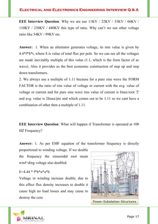 Electrical and Electronics Engineering Interview Q & A
Page 17
EEE Interview Question: Why we are use 11KV / 22KV / 33KV / 66KV /
110KV / 230KV / 440KV this type of ratio. Why can’t we use other voltage
ratio like 54KV / 99KV etc.
Answer: 1. When an alternator generates voltage, its rms value is given by
4.4*f*$*t, where $ is value of total flux per pole. So we can see all the voltages
are made inevitably multiple of this value (1.1, which is the form factor of ac
wave). Also it provides us the best economic construction of step up and step
down transformers.
2. We always use a multiple of 1.11 because for a pure sine wave the FORM
FACTOR is the ratio of rms value of voltage or current with the avg. value of
voltage or current and for pure sine wave rms value of current is Imax/root '2'
and avg. value is 2Imax/pie and which comes out to be 1.11 so we cant have a
combination of other then a multiple of 1.11.
EEE Interview Question: What will happen if Transformer is operated at 100
HZ Frequency?
Answer: 1. As per EMF equation of the transformer frequency is directly
proportional to winding voltage. If we double
the frequency the sinusoidal root mean
winf=ding voltage also doubled.
E=4.44 * f*b*n*a*b
Voltage in winding increase double, due to
this effect flux density increases to double it
cause high no load losses and may cause to
destroy the core
 