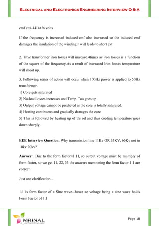 Electrical and Electronics Engineering Interview Q & A
Page 18
emf e=4.44BAfn volts
If the frequency is increased induced emf also increased so the induced emf
damages the insulation of the winding it will leads to short ckt
2. Thye transformer iron losses will increase 4times as iron losses is a function
of the square of the frequency.As a result of increased Iron losses temperature
will shoot up.
3. Following series of action will occur when 100Hz power is applied to 50Hz
transformer.
1) Core gets saturated
2) No-load losses increases and Temp. Too goes up
3) Output voltage cannot be predicted as the core is totally saturated.
4) Heating continuous and gradually damages the core
5) This is followed by heating up of the oil and thus cooling temperature goes
down sharply.
EEE Interview Question: Why transmission line 11Kv OR 33KV, 66Kv not in
10kv 20kv?
Answer: Due to the form factor=1.11, so output voltage must be multiply of
form factor, so we get 11, 22, 33 the answers mentioning the form factor 1.1 are
correct.
Just one clarification...
1.1 is form factor of a Sine wave...hence ac voltage being a sine wave holds
Form Factor of 1.1
 