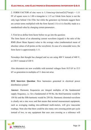 Electrical and Electronics Engineering Interview Q & A
Page 19
2. FORM FACTOR of sine wave is 1.11rms/avg=(im/root2)/(2*im/pi) = 1.11
FF of square wave is 1.00 n triangular is 1.15 so I think form factor is not the
only logic behind 11kv/33kv but while the generator o/p formula suggest there
are certain terms multiplied with the form factor(1.11) n it is forcibly made to a
standardized value by changing certain parameters..
3. First let us define form factor before we go into the question:
The form factor of an alternating current waveform (signal) is the ratio of the
RMS (Root Mean Square) value to the average value (mathematical mean of
absolute values of all points on the waveform). In case of a sinusoidal wave, the
form factor is approximately 1.11.
Nowadays that thought has changed and we are using 400 V instead of 440 V,
or 230 V instead of 220 V.
Also alternators are now available with terminal voltages from 10.5 kV to 15.5
kV so generation in multiples of 11 does not arise.
EEE Interview Question: How harmonics generated in electrical power
distribution system?
Answer: Harmonic frequencies are integral multiples of the fundamental
supply frequency, i.e. for a fundamental of 50 Hz, the third harmonic would be
150 Hz and the fifth harmonic would be 250 Hz. Harmonic distorted waveform
is clearly not a sine wave and that means that normal measurement equipment,
such as averaging reading rms-calibrated multi-meters, will give inaccurate
readings. Note also that there could be also many zero crossing points per cycle
instead of two, so any equipment that uses zero crossing as a reference will
 